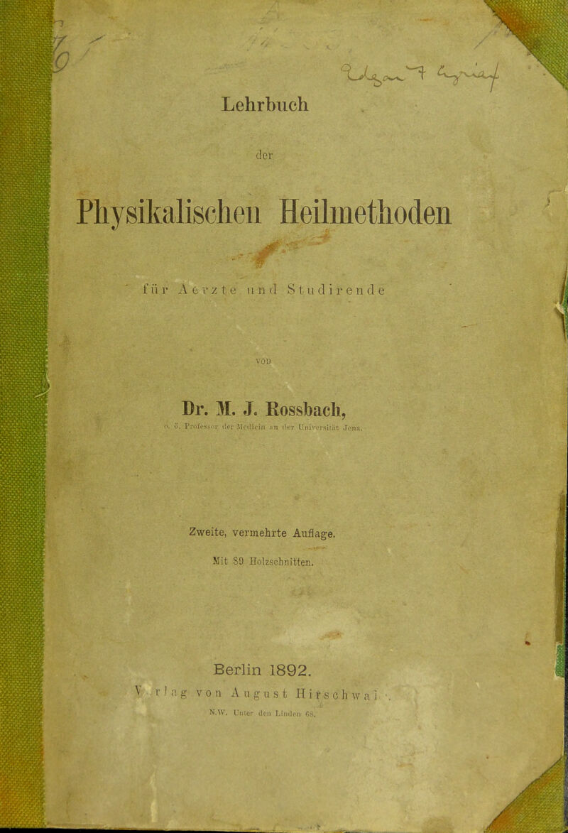 der Physikalischen Heilmethoden für Ae-rzte und Stu dir ende VOD Dr. M. J. Eossbach, . Protessm; der Mcdiciil im der Universität Jena. Zweite, vermehrte Auflage. Mit S9 Holzschnitten. Berlin 1892. V r .! a, g v o n August H i i s c h w a i N.W. Unter eleu Linden ß8.