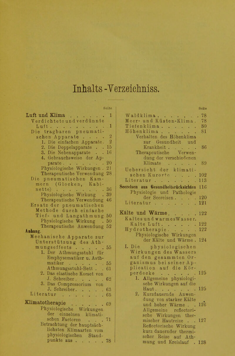 Inhalts -Terzeichniss. Seite Luft und Klima 1 Verdichtete und verdünnte Luft 1 Die tragbaren pneumati- schen Apparate . . . . *2 1. Die einfachen Apparate. 2 2. Die Doppelapparate . .15 3. Die Nebenapparate . .16 4. Gebrauchsweise der Ap- parate 20 Physiologische Wirkungen . 21 Therapeutische Verwendung 28 Die pneumatischen Kam- mern (Glocken, Kabi- nette) 36 Physiologische Wirkung . 39 Therapeutische Verwendung 46 Ersatz der pneumatischen Methode durch einfache Tief- und Langathmung 50 Physiologische Wirkung . 50 Therapeutische Anwendung 52 Anhang. Mechanische Apparate zur Unterstützung des Ath- mungseffects 55 1. Der Athmungsstuhl für Emphysematiker u. Asth- matiker 55 Athmungsstuhl-Bett . . 61 2. Das elastische Korset von J. Schreiber 62 3. Das Oompressorium von J. Schreiber 63 Li teratur 65 Klimatotherapie 69 Physiologische Wirkungen der einzelnen klimati- schen Pactoren . . .71 Betrachtung der hauptsäch- lichsten Klimaarten vom physiologischen Stand- punkte aus 78 Seite Waldklima ....... 78 Meer- und Küsten-Klima . 78 Tiefenklima 80 Höhenklima 81 Verhalten des Höhenklima zur Gesundheit und Krankheit 86 Therapeutische Verwen- dung der verschiedenen Klimate 89 Uobersicht der klimati- schen Kurorte. .... 102 Literatur 113 Seereisen aus Gesundheitsrücksichten 116 Physiologie und Pathologie der Seereisen. . . .120 Literatur 121 Kälte und Wärme 122 Kaltes und warmesWasser. Kalte Luft 122 Hydrotherapie 122 Physiologische Wirkungen der Kälte und Wärme . 124 I. Die physiologischen Wirkungen des Wassers auf den gesammten Or- ganismus beiseiner Ap- plication auf die Kör- perdecke 125 1. Allgemeine physiologi- sche Wirkungen auf die Haut 125 2. Kurzdauernde Anwen- dung von starker Kälte und hoher Wärme . . 126 Allgemeine reflectori- sche Wirkungen ther- mischer Hautreize . .127 Reflectorische Wirkung kurz dauernder thermi- scher Reize auf Ath- mung und Kreislauf . 128