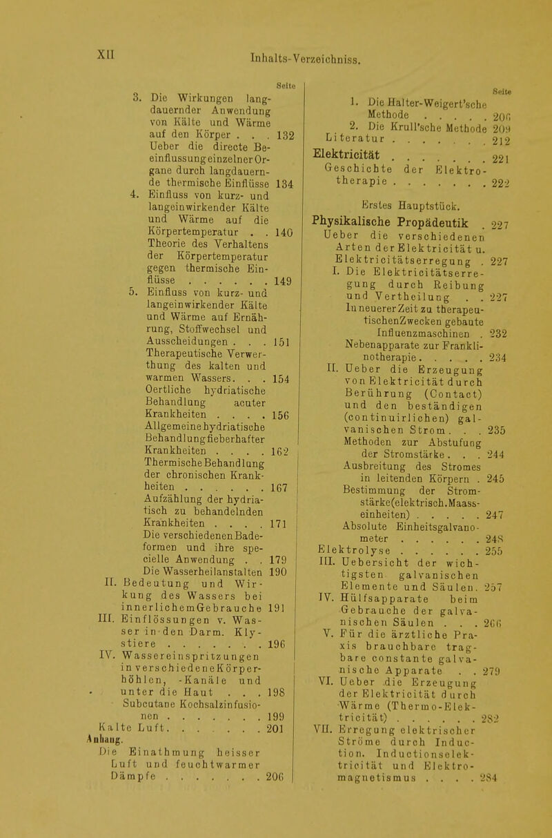 Seile 3. Die Wirkungen lang- dauernder Anwendung von Kälte und Wärme auf den Körper . . , 132 Ueber die directe Be- einflussung einzelner Or- gane durch langdauern- de thermische Einflüsse 134 4. Einfluss von kurz- und laugeinwirkender Kälte und Wärme auf die Körpertemperatur . .140 Theorie des Verhaltens der Körpertemperatur gegen thermische Ein- flüsse 149 5. Einfluss von kurz- und langeinwirkender Kälte und Wärme auf Ernäh- rung, Stoffwechsel und Ausscheidungen . . .151 Therapeutische Verwer- thung des kalten und warmen Wassers. . . 154 Oertliche hydriatische Behandlung acuter Krankheiten . . . .156 Allgemeine hydriatische Behandlungfieberhafter Krankheiten .... 162 Thermische Behandlung der chronischen Krank- heiten 167 Aufzählung der hydria- tisch zu behandelnden Krankheiten . . . .171 Die verschiedenenBade- formen und ihre spe- cielle Anwendung . . 179 Die Wasserheilanstalten 190 II. Bedeutung und Wir- kung des Wassers bei innerlichemGebrauche 191 III. Einflössungen v. Was- ser ir den Darm. Kly- stiere 196 IV. Wassereinspritzungen in verschiedeneKörper- höhlen, -Kanüle und unter die Haut . . .198 Subcutane Kochsalzinfusio- nen 199 Kalte Luft 201 Anhang. Die Einathmung heisser Luft und feuchtwarmer Dämpfe 206 Seit« 1. Die Halter-Weigert'sche Methode 206 2. Die Krull'sche Methode 20H Literatur 212 Elektricität 22l Geschichte der Elektro- therapie 222 Erstes Hauptstück. Physikalische Propädeutik . 227 Ueber die verschiedenen Arten derElektricitätu. Elektricitätserregung . 227 I. Die Elektricitätserre- gung durch Reibung und Vertheilung . . 227 luneuererZeit zu therapeu- tischenZwecken gebaute Influenzmaschinen . 232 Nebenapparate zur Prankli- notherapie 234 II. Ueber die Erzeugung von Elektricität durch Berührung (Contact) und den beständigen (continuirlichen) gal- vanischen Strom. . . 235 Methoden zur Abstufung der Stromstärke. . . 24-1 Ausbreitung des Stromes in leitenden Körpern . 245 Bestimmung der Strom- stärke(elektrisch. Maass- einheiten) 247 Absolute Einheitsgalvano- meter 24S Elektrolyse 255 III. Uebersicht der wich- tigsten galvanischen Elemente und Säulen. 257 IV. Hülfsapparate beim Gebrauche der galva- nischen Säulen . . . 2G6 V. Für die ärztliche Pra- xis brauchbare trag- bare constante galva- nische Apparate . . 279 VI. Ueber .die Erzeugung der Elektricität d u roh Wärrae (Thermo-Elek- tricität) 2S2 VH. Erregung elektrischer Ströme durch Induc- tion. Inductionselek- tricität und Elektro- magnetismus .... 284