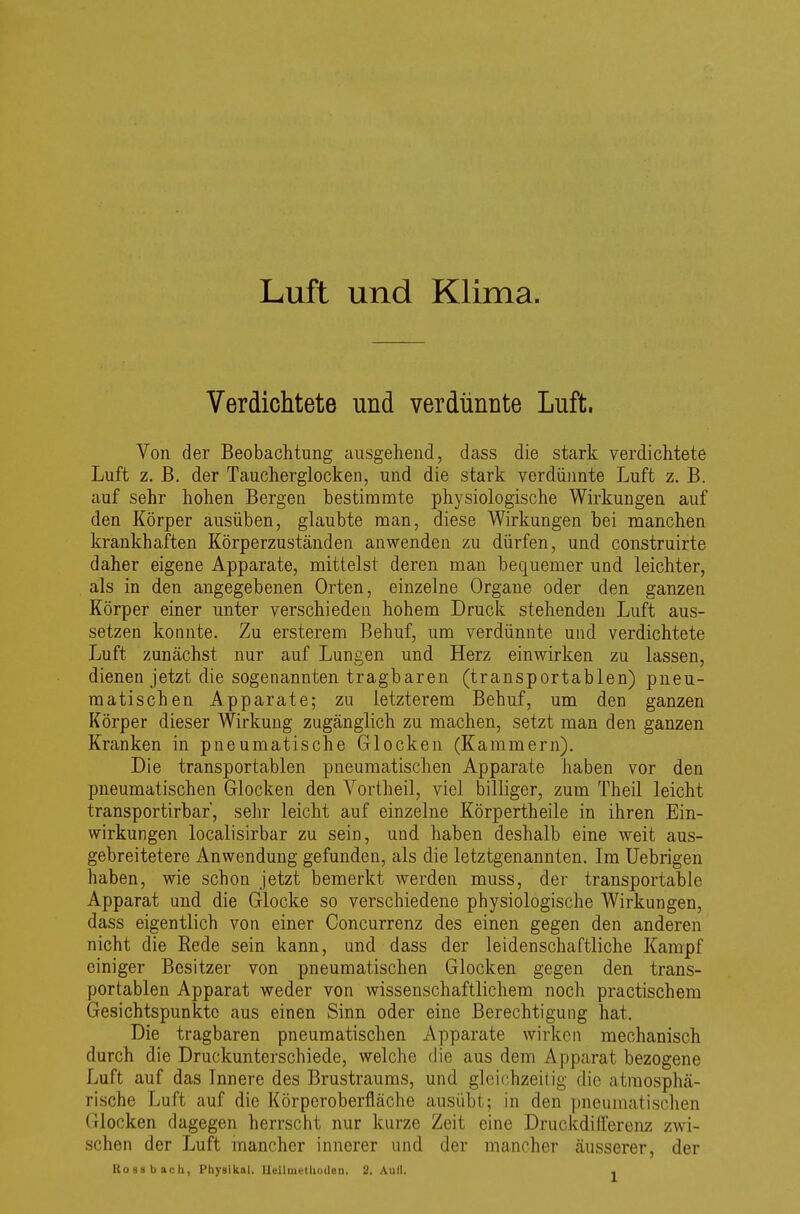 Verdichtete und verdünnte Luft. Von der Beobachtung ausgehend, dass die stark verdichtete Luft z. B. der Taucherglocken, und die stark verdünnte Luft z. B. auf sehr hohen Bergen bestimmte physiologische Wirkungen auf den Körper ausüben, glaubte man, diese Wirkungen bei manchen krankhaften Körperzuständen anwenden zu dürfen, und construirte daher eigene Apparate, mittelst deren man bequemer und leichter, als in den angegebenen Orten, einzelne Organe oder den ganzen Körper einer unter verschieden hohem Druck stehenden Luft aus- setzen konnte. Zu ersterem Behuf, um verdünnte und verdichtete Luft zunächst nur auf Lungen und Herz einwirken zu lassen, dienen jetzt die sogenannten tragbaren (transportablen) pneu- matischen Apparate; zu letzterem Behuf, um den ganzen Körper dieser Wirkung zugänglich zu machen, setzt man den ganzen Kranken in pneumatische Glocken (Kammern). Die transportablen pneumatischen Apparate haben vor den pneumatischen Glocken den Vortheil, viel billiger, zum Theil leicht transportirbar, sehr leicht auf einzelne Körpertheile in ihren Ein- wirkungen localisirbar zu sein, und haben deshalb eine weit aus- gebreitetere Anwendung gefunden, als die letztgenannten. Im Uebrigen haben, wie schon jetzt bemerkt werden muss, der transportable Apparat und die Glocke so verschiedene physiologische Wirkungen, dass eigentlich von einer Concurrenz des einen gegen den anderen nicht die Rede sein kann, und dass der leidenschaftliche Kampf einiger Besitzer von pneumatischen Glocken gegen den trans- portablen Apparat weder von wissenschaftlichem noch practischem Gesichtspunkte aus einen Sinn oder eine Berechtigung hat. Die tragbaren pneumatischen Apparate wirken mechanisch durch die Druckunterschiede, welche die aus dem Apparat bezogene Luft auf das Innere des Brustraums, und gleichzeitig die atmosphä- rische Luft auf die Körperoberfläche ausübt; in den pneumatischen Glocken dagegen herrscht nur kurze Zeit eine Druckdifferenz zwi- schen der Luft mancher innerer und der mancher äusserer, der