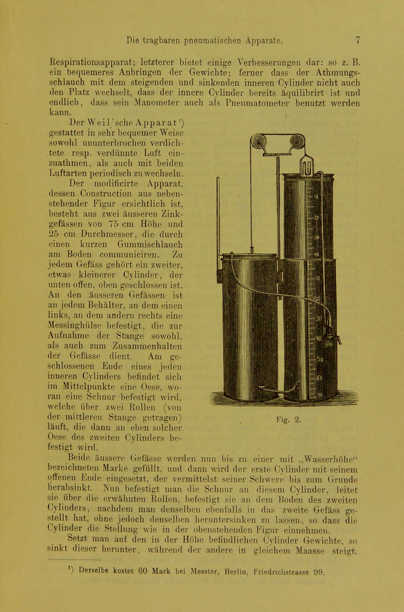 Respirationsapparat; letzterer bietet einige Verbesserungen dar: so z. B. ein bequemeres Anbringen der Gewichte; ferner dass der Athmungs- schlauch mit dem steigenden und sinkenden inneren Cylinder nicht auch den Platz wechselt, dass der innere Cylinder bereits äquilibrirt ist und endlich, dass sein Manometer auch als Pneumatometer benutzt werden kann. Der Weil'sche Apparat') gestattet in sehr bequemer Weise sowohl ununterbrochen verdich- tete resp. verdünnte Luft ein- zuathmen, als auch mit beiden Luftarten periodisch zu wechseln. Der modificirte Apparat, dessen Construction aus neben- stehender Figur ersichtlich ist, besteht aus zwei äusseren Zink- gefässen von 75 cm Höhe und 25 cm Durchmesser, die durch einen kurzen Gummischlauch am Boden communiciren. Zu jedem Gefäss gehört ein zweiter, etwas kleinerer Cylinder, der unten offen, oben geschlossen ist. An den äusseren Gefässen ist an jedem Behälter, an dem einen links, an dem andern rechts eine Messinghülse befestigt, die zur Aufnahme der Stange sowohl, als auch zum Zusammenhalten der Gefässe dient. Am ge- schlossenen Ende eines joden inneren Cylinders befindet sich im Mittelpunkte eine Oese, wo- ran eine Schnur befestigt wird, welche über zwei Rollen (von der mittleren Stange getragen) Fig. 2. läuft, die dann au eben solcher Oese des zweiten Cylinders be- festigt wird. Beide äussere Gefässe werden nun bis zu einer mit ..Wasserhöhe bezeichneten Marke gefüllt, und dann wird der erste Cylinder mit seinem offenen Ende eingesetzt, der vermittelst seiner Schwere bis zum Grunde herabsinkt. Nun befestigt man die Schnur an diesem Cylinder, leitet sie über die erwähnten Rollen, befestigt sie an dem Boden des zweiten Cylinders, nachdem man denselben ebenfalls in das zweite Gefäss ge- stellt hat, ohne jedoch denselben heruntersiuken zu lassen, so dass die Cylinder die Stellung wie in der obenstehenden Figur einnehmen. Setzt man auf den in der Höhe befindlichen Cylinder Gewichte, so sinkt dieser herunter, während der andere in gleichem Maasse steigt. ') Derselbe kostet 60 Mark bei Messter, Berlin, Friedrichstrasse 99,