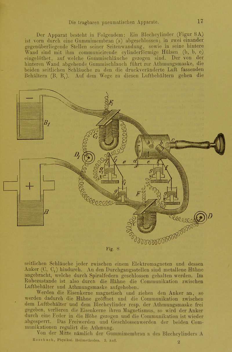 Der Apparat besieht in Folgendem: Ein Blechcylinder (Figur 8A) ist vom durch eine Gummimembran (a) abgeschlossen; in zwei einander gegenüberliegende Stellen seiner Seitenwandung, sowie in seine hintere Wand sind mit ihm communicirende cylinderförmige Hülsen (b, b, c) eingelöthet, auf welche Gummischläuche gezogen sind. Der von der hinteren Wand abgehende Gummischlauch führt zur Athmungsmaske, die beiden seitlichen Schläuche zu den die druckveränderte Luft fassenden Behältern (B, B,). Auf dem Wege zu diesen Luftbehältern gehen die Fig. S. seitlichen Schläuche jeder zwischen einem Elektromagneten und dessen Anker (C, C,) hindurch. An den Durchgangsstelleu siud metallene Hähne angebracht, welche durch Spiralfedern geschlossen gehalten werden. Im Ruhezustande ist also durch die Hähne die Commuuikation zwischen Luftbehälter und Athmungsmaske aufgehoben. Werden die Eisenkerne magnetisch und ziehen den Anker an, so werden dadurch die Hähne geöffnet und die Commuuikation zwischen dem Luftbehälter und dem Blechcylinder resp. der Athmungsmaske frei gegeben, verlieren die Eisenkerne ihren Magnetismus, so wird der Anker durch eine Feder in die Höhe gezogen und die Commuuikation ist wieder abgesperrt. Das Freiwerden und Geschlossenwerden der beiden Com- munikationen regulirt die Athmung. Von der Mitte nämlich der Gummimembran a des Blechcylinders A Rossbach, Physikal. Heilmethoden. 2. Aull. o