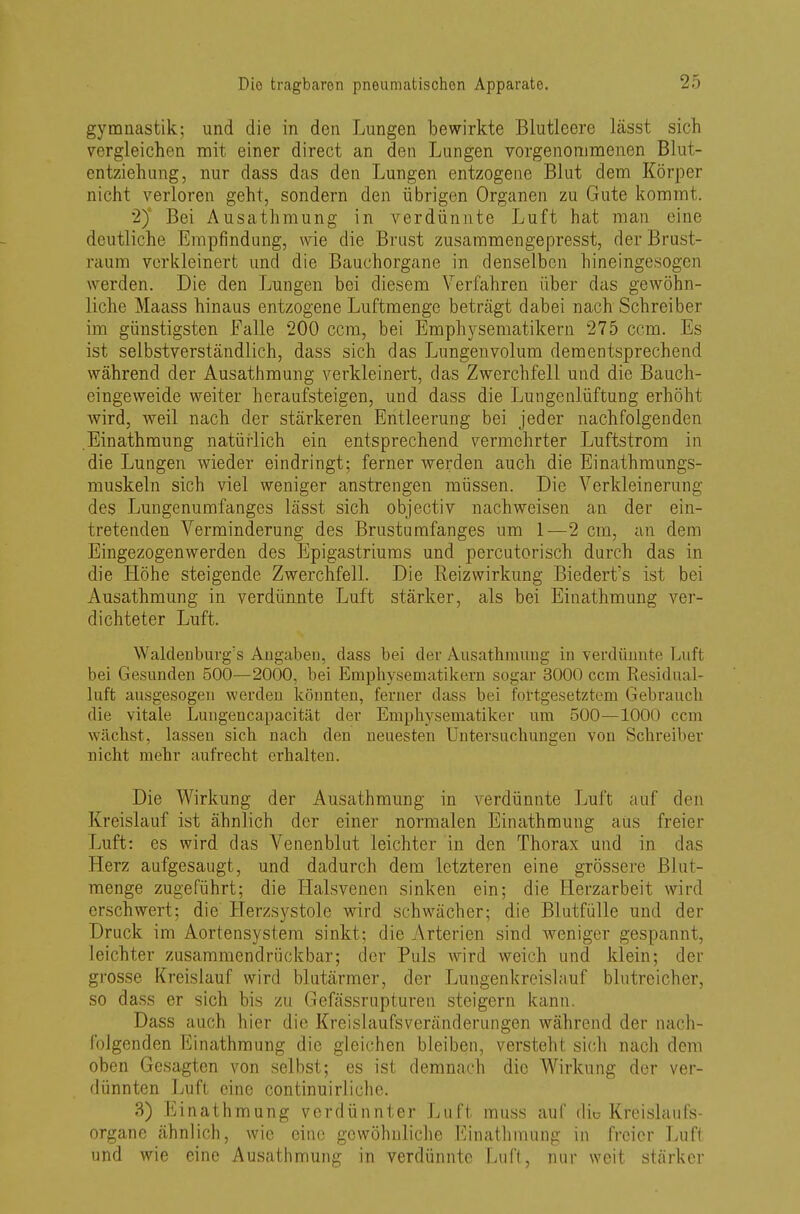 gymnastik; und die in den Lungen bewirkte Blutleere lässt sich vergleichen mit einer direct an den Lungen vorgenommenen Blut- en tziehung, nur dass das den Lungen entzogene Blut dem Körper nicht verloren geht, sondern den übrigen Organen zu Gute kommt. 2) Bei Ausathmung in verdünnte Luft hat man eine deutliche Empfindung, wie die Brust zusammengepresst, der Brust- raum verkleinert und die Bauchorgane in denselben hineingesogen werden. Die den Lungen bei diesem Verfahren über das gewöhn- liche Maass hinaus entzogene Luftmenge beträgt dabei nach Schreiber im günstigsten Falle 200 ccm, bei Emphysematikern 275 ccm. Es ist selbstverständlich, dass sich das Lungenvolum dementsprechend während der Ausathmung verkleinert, das Zwerchfell und die Bauch- eingeweide weiter heraufsteigen, und dass die Lungenlüftung erhöht wird, weil nach der stärkeren Entleerung bei jeder nachfolgenden Einathmung natürlich ein entsprechend vermehrter Luftstrom in die Lungen wieder eindringt; ferner werden auch die Einathmungs- muskeln sich viel weniger anstrengen müssen. Die Verkleinerung des Lungenumfanges lässt sich objectiv nachweisen an der ein- tretenden Verminderung des Brustumfanges um 1—2 cm, an dem Eingezogenwerden des Epigastriums und percutorisch durch das in die Höhe steigende Zwerchfell. Die Reizwirkung Biedert's ist bei Ausathmung in verdünnte Luft stärker, als bei Einathmung ver- dichteter Luft. Waldenburgs Augaben, dass bei der Ausathmung in verdünnte Luft bei Gesunden 500—2000, bei Emphysematikern sogar 3000 ccm Residual- luft ausgesogen werden könnten, ferner dass bei fortgesetztem Gebrauch die vitale Lungencapacität der Emphysematiker um 500—1000 com wächst, lassen sich nach den neuesten Untersuchungen von Schreiber nicht mehr aufrecht erhalten. Die Wirkung der Ausathmung in verdünnte Luft auf den Kreislauf ist ähnlich der einer normalen Einathmung aus freier Luft: es wird das Venenblut leichter in den Thorax und in das Herz aufgesaugt, und dadurch dem letzteren eine grössere BJm- menge zugeführt; die Halsvenen sinken ein; die Herzarbeit wird erschwert; die Herzsystole wird schwacher; die Blutfülle und der Druck im Aortensystem sinkt; die Arterien sind weniger gespannt, leichter zusammendrückbar; der Puls wird weich und klein; der grosse Kreislauf wird blutärmer, der Lungenkreislauf blutreicher, so dass er sich bis zu Gefässrupturen steigern kann. Dass auch hier die Kreislaufsveränderungen während der nach- folgenden Einathmung die gleichen bleiben, versteht sieh nach dem oben Gesagten von selbst; es ist demnach die Wirkung der ver- dünnten Luft eine continuirliche. 3) Einathmung verdünnter Luft muss auf die Kreislaufs organe ähnlich, wie eine gewöhnliche Einathmung in freier Luft und wie eine Ausathmung in verdünnte Luft, nur weit stärker