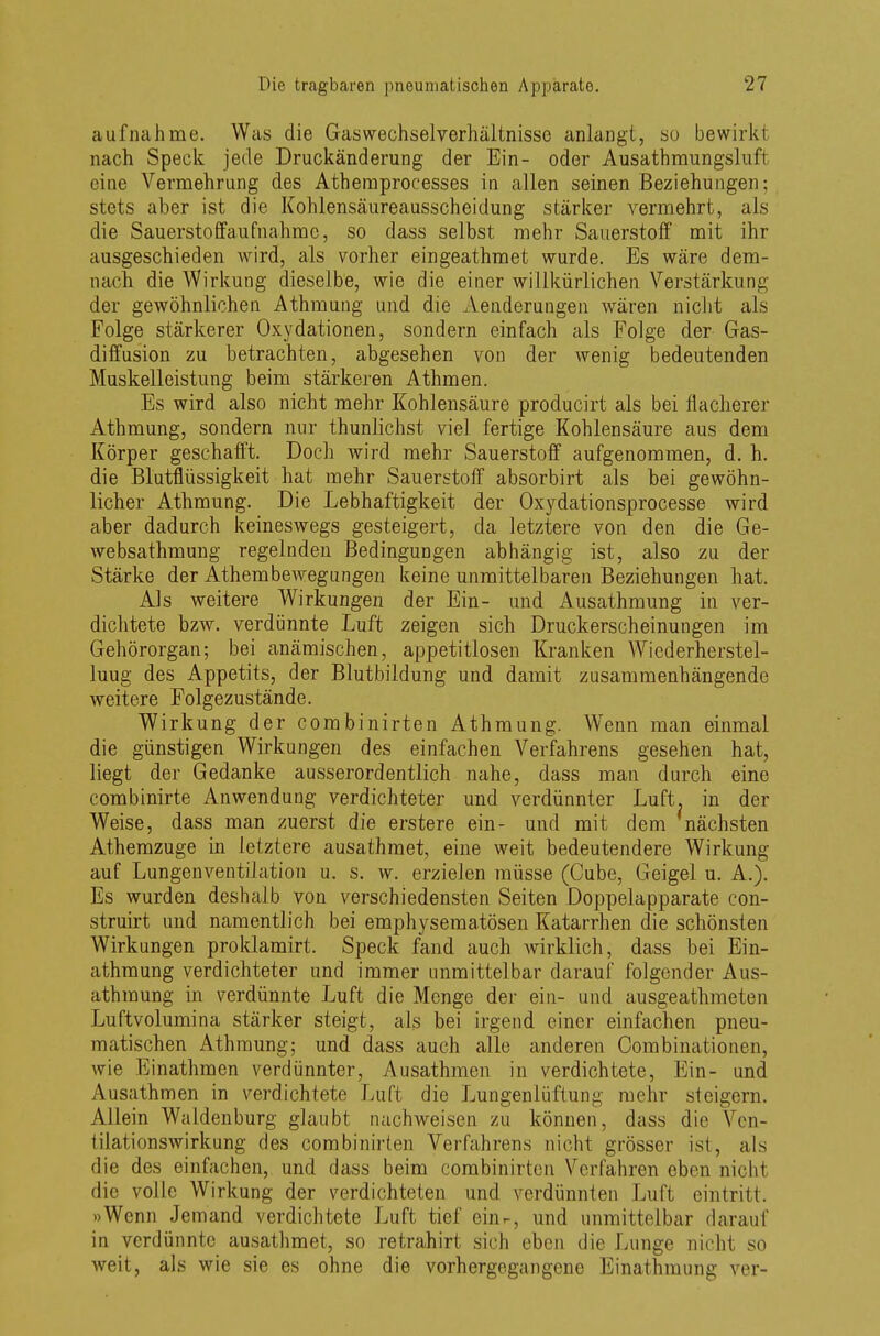 aufnähme. Was die Gaswechselverhältnisse anlangt, so bewirk! nach Speck jede Druckänderung der Ein- oder Ausathmungshift eine Vermehrung des Athemprocesses in allen seinen Beziehungen; stets aber ist die Kohlensäureausscheidung stärker vermehrt, als die Sauerstoffaufnahme, so dass selbst mehr Sauerstoff mit ihr ausgeschieden wird, als vorher eingeathmet wurde. Es wäre dem- nach, die Wirkung dieselbe, wie die einer willkürlichen Verstärkung der gewöhnlichen Athmung und die Aenderungen wären nicht als Folge stärkerer Oxydationen, sondern einfach als Folge der Gas- diffusion zu betrachten, abgesehen von der wenig bedeutenden Muskelleistung beim stärkeren Athmen. Es wird also nicht mehr Kohlensäure producirt als bei flacherer Athmung, sondern nur thunlichst viel fertige Kohlensäure aus dem Körper geschafft. Doch wird mehr Sauerstoff aufgenommen, d. h. die Blutflüssigkeit hat mehr Sauerstoff absorbirt als bei gewöhn- licher Athmung. Die Lebhaftigkeit der Oxydationsprocesse wird aber dadurch keineswegs gesteigert, da letztere von den die Ge- websathmung regelnden Bedingungen abhängig ist, also zu der Stärke der Athembewegungen keine unmittelbaren Beziehungen hat. Als weitere Wirkungen der Ein- und Ausathmung in ver- dichtete bzw. verdünnte Luft zeigen sich Druckerscheinungen im Gehörorgan; bei anämischen, appetitlosen Kranken Wiederherstel- luug des Appetits, der Blutbildung und damit zusammenhängende weitere Folgezustände. Wirkung der combinirten Athmung. Wenn man einmal die günstigen Wirkungen des einfachen Verfahrens gesehen hat, liegt der Gedanke ausserordentlich nahe, dass man durch eine combinirte Anwendung verdichteter und verdünnter Luft, in der Weise, dass man zuerst die erstere ein- und mit dem nächsten Athemzuge in letztere ausathmet, eine weit bedeutendere Wirkung auf Lungenventilation u. s. w. erzielen müsse (Cube, Geigel u. A.). Es wurden deshalb von verschiedensten Seiten Doppelapparate con- struirt und namentlich bei emphysematösen Katarrhen die schönsten Wirkungen proklamirt. Speck fand auch wirklich, dass bei Ein- athmung verdichteter und immer unmittelbar darauf folgender Aus- athmung in verdünnte Luft die Menge der ein- und ausgeathmeten Luftvolumina stärker steigt, als bei irgend einer einfachen pneu- matischen Athmung; und dass auch alle anderen Oombinationcn, wie Einathmen verdünnter, Ausathmen in verdichtete, Ein- und Ausathmen in verdichtete Luft die Lungenlüftung mehr steigern. Allein Waldenburg glaubt nachweisen zu können, dass die Ven- tilationswirkung des combinirten Verfahrens nicht grösser ist, als die des einfachen, und dass beim combinirten Verfahren eben nicht die volle Wirkung der verdichteten und verdünnten Luft eintritt. »Wenn Jemand verdichtete Luft tief ein-, und unmittelbar darauf in verdünnte ausathmet, so retrahirt sich eben die Lunge nicht so weit, als wie sie es ohne die vorhergegangene Einathmung ver-