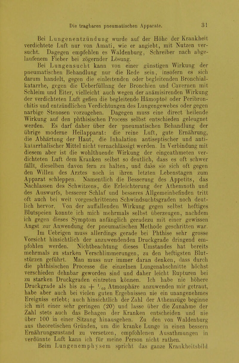Bei Lungenentzündung wurde auf der Höhe der Krankheit verdichtete Luft nur von Amati, wie er angiebt, mit Nutzen ver- sucht. Dagegen empfohlen es Waldenburg, Schreiber nach abge- laufenem Fieber bei zögernder Lösung. Bei Lungensucht kann von einer günstigen Wirkung der pneumatischen Behandlung nur die Rede sein, insofern es sich darum handelt, gegen die einleitenden oder begleitenden Bronchial- katarrhe, gegen die Ueberfüllnng der Bronchien und Cavernen mit Schleim und Eiter, vielleicht auch wegen der anämisirenden Wirkung der verdichteten Luft gefien die begleitende Hämoptoe oder Peribron- chitis und entzündlichen Verdichtungen des Lungengewebes oder gegen narbige Stenosen vorzugehen. Dagegen muss eine direct heilende Wirkung auf den phthisischen Process selbst entschieden geleugnet werden. Es darf daher über der -pneumatischen Behandlung der übrige moderne Heilapparat: die reine Luft, gute Ernährung, die Abhärtung der Haut, die Inhalation antiseptischer und anti- katarrhalischer Mittel nicht vernachlässigt werden. In Verbindung mit diesem aber ist die wohlthuende Wirkung der eingeathmeten ver- dichteten Luft dem Kranken selbst so deutlich, dass es oft schwer fällt, dieselben davon fern zu halten, und dass sie sich oft gegen den Willen des Arztes noch in ihren letzten Lebenstagen zum Apparat schleppen. Namentlich die Besserung des Appetits, das Nachlassen des Schwitzens, die Erleichterung der Athemnoth und des Auswurfs, besserer Schlaf und besseres Allgemeinbefinden tritt oft auch bei weit vorgeschrittenen Schwindsuchtsgraden noch deut- lich hervor. Von der auffallenden Wirkung gegen selbst heftiges Blutspeien konnte ich mich mehrmals selbst überzeugen, nachdem ich gegen dieses Symptom anfänglich geradezu mit einer gewissen Angst zur Anwendung der pneumatischen Methode geschritten war. Im Uebrigen muss allerdings gerade bei Phthise sehr grosse Vorsicht hinsichtlich der anzuwendenden Druckgrade dringend em- pfohlen werden. Nichtbeachtung dieses Umstandes hat bereits mehrmals zu starken Verschlimmerungen, zu den heftigsten Blut- stürzen geführt. Man muss nur immer daran denken, dass durch die phthisischen Processe die einzelnen Lungenabschnitte höchst verschieden dehnbar geworden sind und daher leicht Rupturen bei zu starken Druckgraden eintreten können. Ich habe nie höhere Druckgrade als bis zu -f- \ fi0 Atmosphäre anzuwenden mir getraut, habe aber auch bei vielen guten Ergebnissen nie ein unangenehmes Ereigniss erlebt; auch hinsichtlich der Zahl der Athemzüge beginne ich mit einer sehr geringen (20) und lasse über die Zunahme der Zahl stets auch das Behagen der Kranken entscheiden und nie über 100 in einer Sitzung hinausgehen. Zu den von Waldenburg aus theoretischen Gründen, um die kranke Lunge in einen bessern Krnährungszustand zu versetzen, empfohlenen Ausathmungen in verdünnte Luft kann ich für meine Person nicht rathen. Beim Lungenemphysera spricht das ganze Krankheitsbild