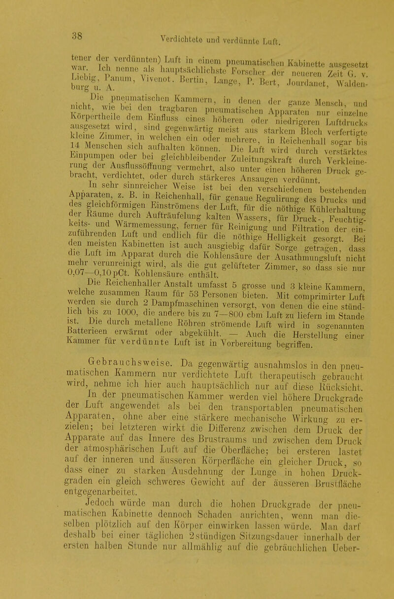 wT th mlnn!nnt| VVfÄ* P«^atischen Kabinette ausgesetzt war ich nenne als hauptsächlichste Forscher der neueren Zeit G v bÄ$Tm' ' ***** Langü' P- **, .'ounlanet Waldes ■ , Die .Pneumatischen Kammern, in denen der ganze Mensch and ™ beJ den tragbaren pneumatischen Appa?aten n iJ Körpertheile dem Einfluss eines höheren oder niedrigeren LuEck ausgesetzt wird, sind gegenwärtig meist aus starkem Blech verfertTgt kleine Zimmer, in welchen ein oder mehrere, in Reichenhall sogtr bi 14 Menschen sich authalten können. Die Luft wird durch versSkte Einpumpen «der bei gleichbleibender Zuleitungskraft durch ^kleine rnng der Ausflussöffnung vermehrt, also unter einen höheren Druck g bracht, verdichtet, oder durch stärkeres Ansaugen verdünnt AnnaratefVr^^Tl86!,^1561 de vers^iedenen bestehenden Apparaten z. B. in Reichenhall, für genaue Regulirung des Drucks und des gleichförmigen Emströmens der Luft, für die nöthige KühlerhaW der Räume durch Aufträufelung kalten Wassers, für Druck-. Feuchtig keits- und Warmemessung ferner für Reinigung und Filtration der ein- zuführenden Luft und endlich für die nöthige Helligkeit gesorgt. Bei den meisten Kabinetten ist auch ausgiebig dafür Sorge getragef, das die Luft im Apparat durch die Kohlensäure der Ausathmungsluft nicht om nTr^lr m^' ^ di\gUt Selüftet<* Zimmer, so dass sie nur 0,07—0,10pCt. Kohlensäure enthält. Die Reichenhaller Anstalt umfasst 5 grosse und 3 kleine Kammern welche zusammen Raum für 53 Personen bieten. Mit comprimirter Luft werden sie durch 2 Dampfmaschinen versorgt, von denen die eine stünd- lich bis zu 1000, die andere bis zu 7-800 cbm Luft zu liefern im Stande ist. Die durch metalleue Röhren strömende Luft wird in sogenannten Batterieen erwärmt oder abgekühlt. Auch die Herstellung einer Kammer für verdünnte Luft ist in Vorbereitung begriffen. Gebrauchsweise. Da gegenwärtig ausnahmslos in den pneu- matischen Karamern nur verdichtete Luft therapeutisch gebrauch! wird, nehme ich hier auch hauptsächlich nur auf diese Rücksicht. In der pneumatischen Kammer werden viel höhere Druckgrade der Luft angewendet als bei den transportablen pneumatischen Apparaten, ohne aber eine .stärkere mechanische Wirkung zu er- zielen; bei letzteren wirkt die Differenz zwischen dem Druck der Apparate auf das Innere des Brustraums und zwischen dem Druck der atmosphärischen Luft auf die Oberfläche; bei ersteren lastel auf der inneren und äusseren Körperfläche ein gleicher Druck, so dass einer zu starken Ausdehnung der Lunge in hohen Druck- graden ein gleich schweres Gewicht auf der äusseren Brustfläche entgegenarbeitet. Jedoch würde man durch die hohen Druckgrade der pneu- matischen Kabinette dennoch Schaden anrichten, wenn man die- selben plötzlich auf den Körper einwirken lassen würde. Man darl deshalb bei einer täglichen 2stündigen Sitzungsdauer innerhalb der ersten halben Stunde nur allmählig auf die gebräuchlichen Ueber-
