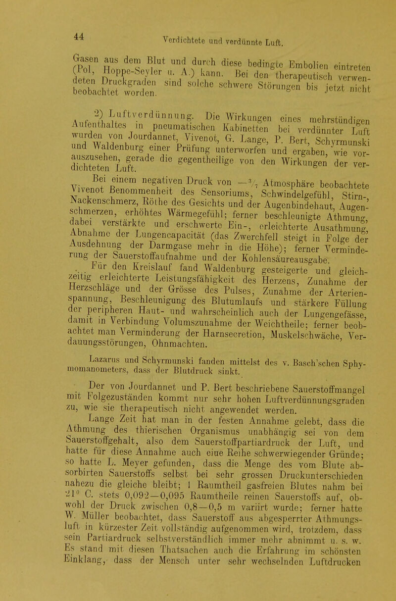 Gasen aus dem Blut und durch diese bedingte Embolien eintreten (Pol, Hoppe-Seyler u. A.) kann. Bei den therapeu hTerw n ^'w1 iü0,\J°Urdannet' Vlvc,10t> G- P. Bert SchyrLnsW und Waldenburg einer Prüfung unterworfen und ergiben, wS v - Steten Luft gegentheili^e ™n den Wirkungen der ver- VivJÜT ReinCm ne\atiIen,r>ru0ck ™n -V, Atmosphäre beobachtete Vivenot Benommenheit des Sensoriums, Schwindelgefühl, Stirn- Nackenschmerz Rothe des Gesichts und der Augenbindehaut, Augen- schmerzen erhöhtes Wärmegefühl; ferner beschleunigte AthmuV dabei verstärkte und erschwerte Ein-, erleichterte Ausathmung, Abnahme der Lungencapacität (das Zwerchfell steigt in Folge der Ausdehnung der Darmgase mehr in die Höhe); ferner Verminde- rung der Sauerstoffaufnahme und der Kohlensäureausgabe mir den Kreislauf fand Waldenburg gesteigerte und gleich- zeitig erleichterte Leistungsfähigkeit des Herzens, Zunahme der Herzschlage und der Grösse des Pulses, Zunahme der Arterien- spannung Beschleunigung des Blutumlaufs und stärkere Füllung der peripheren Haut- und wahrscheinlich auch der Lungengefässe damit in Verbindung Volumszunahme der Wcichtheile; ferner beob- achtet man Verminderung der Harnsecretion, Muskelschwäche, Ver- dauungsstörungen, Ohnmächten. Lazarus und Schyrmunski fanden mittelst des v. Basch'schen Snhv- momanometers, dass der Blutdruck sinkt. Der von Jourdannet und P. Bert beschriebene Sauerstoffmangel mit h olgezuständen kommt nur sehr hohen Luft Verdünnungsgraden zu, wie sie therapeutisch nicht angewendet werden. Lange Zeit hat man in der festen Annahme gelebt, dass die Athmung des thierischen Organismus unabhängig sei von dem Sauerstoffgehalt, also dem Sauerstoffpartiardruck der Luft, und hatte für diese Annahme auch eine Reihe schwerwiegender Gründe; so hatte L. Meyer gefunden, dass die Menge des vom Blute ab- sorbirten Sauerstoffs selbst bei sehr grossen Druckunterschieden nahezu die gleiche bleibt; I Raumtheil gasfreien Blutes nahm bei '41° C. stets 0,092 — 0,095 Raumtheile reinen Sauerstoffs auf, ob- wohl der Druck zwischen 0,8—0,5 m variirt wurde; ferner hatte W. Müller beobachtet, dass Sauerstoff aus abgesperrter Äthmungs- luffc in kürzester Zeit vollständig aufgenommen wird, trotzdem, dass sein Partiardruck selbstverständlich immer mehr abnimml u. s. w. Es stand mit diesen Thatsachen auch die Erfahrung im schönsten Einklang, dass der Mensch unter sehr wechselnden Luftdrücken