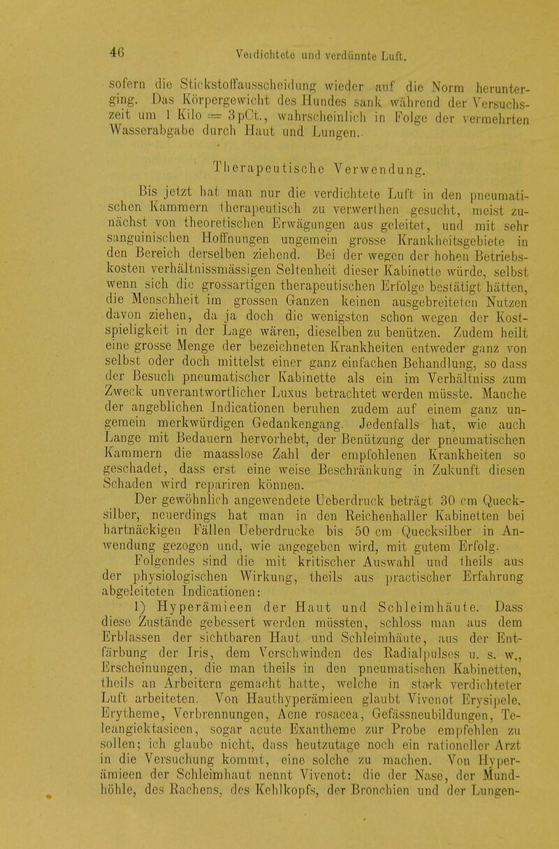 sofern die Stickstoffausscheidung wieder auf die Norm herunter- ging. Das Körpergewicht des Hundes sank während der Versuchs- zeit um 1 Kilo = 3p0t., wahrscheinlich in Folge der vermehrten Wasserabgabe durch Haut und Lungen. The rapeutische Verw e ndu ng. Bis jetzt hat man nur die verdichtete Luft in den pneumati- schen Kammern therapeutisch zu verwerthen gesucht, meisl zu- nächst von theoretischen Erwägungen aus geleitel, und mit sehr sanguinischen Hoffnungen ungemein grosse Krankheitsgebiete in den Bereich derselben ziehend. Bei der wegen der hohen Betriebs- kosten verhältnissmässigen Seltenheit dieser Kabinette würde, selbst wenn sich die grossartigen therapeutischen Erfolge bestätigt hätten, die Menschheit im grossen Ganzen keinen ausgebreiteten Nutzen davon ziehen, da ja doch die wenigsten schon wegen der Kost- spieligkeit in der Lage wären, dieselben zu benützen. Zudem heilt eine grosse Menge der bezeichneten Krankheiten entweder ganz von selbst oder doch mittelst einer ganz einfachen Behandlung, so dass der Besuch pneumatischer Kabinette als ein im Verhältniss zum Zweck unverantwortlicher Luxus betrachtet werden müsste. Manche der angeblichen Indicationen beruhen zudem auf einem ganz un- gemein merkwürdigen Gedankengang. Jedenfalls hat, wie auch Lange mit Bedauern hervorhebt, der Benützung der pneumatischen Kammern die maasslose Zahl der empfohlenen Krankheiten so geschadet, dass erst eine weise Beschränkung in Zukunft diesen Schaden wird repariren können. Der gewöhnlich angewendete Ueberdruck beträgt 30 cm Queck- silber, neuerdings hat man in den Reichenhaller Kabinetten bei hartnäckigen Fällen Ueberdrucke bis 50 cm Quecksilber in An- wendung gezogen und, wie angegeben wird, mit gutem Erfolg. Folgendes sind die mit kritischer Auswahl und theils aus der physiologischen Wirkung, theils aus practischer Erfahrung abgeleiteten Indicationen: 1) Hyperämieen der Haut und Schleimhäute. Dass diese Zustände gebessert werden müssten, schloss man aus dem Erblassen der sichtbaren Haut und Schleimhäute, aus der Ent- färbung der Iris, dem Verschwinden des Radial|Milses u. s. w.. Erscheinungen, die man theils in den pneumatischen Kabinetten, theils an Arbeitern gemacht hatte, welche in stark verdichteter Luft arbeiteten. Von Hauthyperämieen glaubt Vivonot Erysipele, Erytheme, Verbrennungen, Acne rosacea, Gefässneubildungen, Te- leangiektasioen, sogar acute Exantheme zur Probe empfehlen zu sollen; ich glaube nicht, dass heutzutage noch ein rationell er Arzt in die Versuchung kommt, eine solche zu machen. Von Eyper- ämieen der Schleimhaut nennt Vivcnot: die der Nase, der Mund- höhle, des Hachens, des Kehlkopfs, der Bronchien und der Lungen-