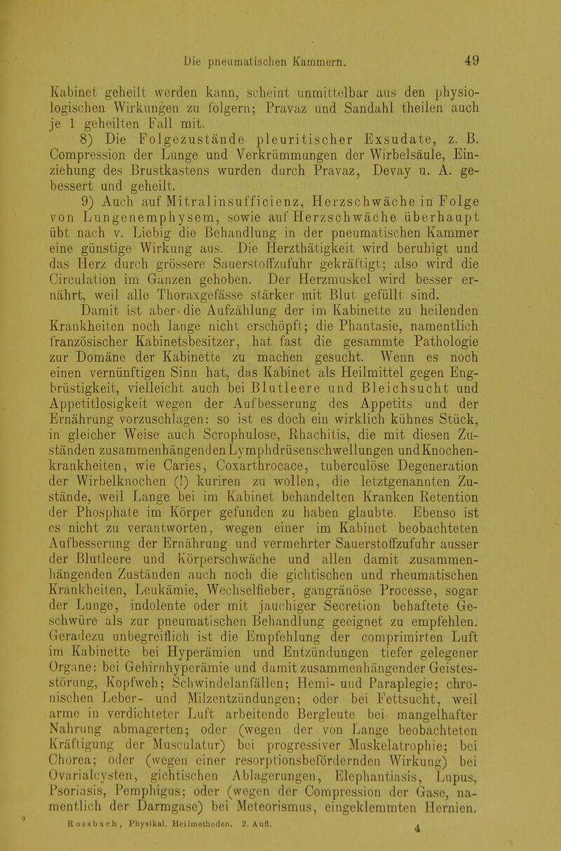 Kabinet geheilt werden kann, scheint unmittelbar aus den physio- logischen Wirkungen zu folgern; Pravaz und Sandahl theilen auch je 1 geheilten Fall mit. 8) Die Folgezustände pleuritischer Exsudate, z. B. Compression der Lunge und Verkrümmungen der Wirbelsäule, Ein- ziehung des Brustkastens wurden durch Pravaz, Devay u. A. ge- bessert und geheilt. 9) Auch auf Mitralinsufficienz, Herzschwäche in Folge von Lungenemphysem, sowie auf Herzschwäche überhaupt übt nach v. Liebig die Behandlung in der pneumatischen Kammer eine günstige Wirkung aus. Die Herzthätigkeit wird beruhigt und das Herz durch grössere Sauerstoffzufuhr gekräftigt; also wird die Circulation im Ganzen gehoben. Der Herzmuskel wird besser er- nährt, weil alle Thoraxgefässe stärker mit Blut gefüllt sind. Damit ist aber-die Aufzählung der im Kabinette zu heilenden Krankheiten noch lange nicht erschöpft; die Phantasie, namentlich französischer Kabinetsbesitzer, hat fast die gesammte Pathologie zur Domäne der Kabinette zu machen gesucht. Wenn es noch einen vernünftigen Sinn hat, das Kabinet als Heilmittel gegen Eng- brüstigkeit, vielleicht auch bei Blutleere und Bleichsucht und Appetitlosigkeit wegen der Aufbesserung des Appetits und der Ernährung vorzuschlagen: so ist es doch ein wirklich kühnes Stück, in gleicher Weise auch Scrophulose, Rhachitis, die mit diesen Zu- ständen zusammenhängendenLymphdrüsenschwellungen undKnochen- krankheiten, wie Caries, Coxarthrocace, tuberculöse Degeneration der Wirbelknochen (!) kuriren zu wollen, die letztgenannten Zu- stände, weil Lange bei im Kabinet behandelten Kranken Retention der Phosphate im Körper gefunden zu haben glaubte. Ebenso ist es nicht zu verantworten, wegen einer im Kabinet beobachteten Aufbesserung der Ernährung und vermehrter Sauerstoffzufuhr ausser der Blutleere und Körperschwäche und allen damit zusammen- hängenden Zuständen auch noch die gichtischen und rheumatischen Krankheiten, Leukämie, Wechselfieber, gangränöse Processe, sogar der Lunge, indolente oder mit jauchiger Secretion behaftete Ge- schwüre als zur pneumatischen Behandlung geeignet zu empfehlen. Geradezu unbegreiflich ist die Empfehlung der comprimirten Luft im Kabinette bei Hyperämien und Entzündungen tiefer gelegener Organe: bei Gehirnhyperämie und damit zusammenhängender Geistes- störung, Kopfweh; Schwindelanfällen; Hemi- und Paraplegie; chro- nischen Leber- und Milzentzündungen; oder bei Fettsucht, weil arme in verdichteter Luft arbeitende Bergleute bei mangelhafter Nahrung abmagerten; oder (wegen der von Lange beobachteten Kräftigung der Musculatur) bei progressiver Muskclatrophie; bei Chorea; oder (wegen einer resorptionsbefördernden Wirkung) bei Ovarialcysten, gichtischen Ablagerungen, Elephantiasis, Lupus, Psoriasis, Pemphigus; oder (wegen der Compression der Gase, na- mentlich der Darmgase) bei Meteorismus, eingeklemmten Hernien. Kossbach, Physika!. Heilmethoden. 2. Aufl. .