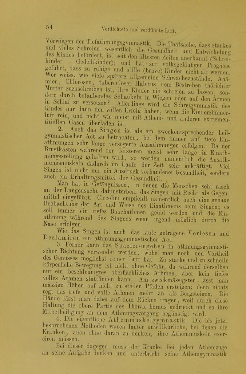 Vorwiegen der Tiefathmungsgymnastik. Die Thatsache, dass starkes und vieles Schreien wesentlich die Gesundheit und fi££ des Kindes befordert is seit den ältesten Zeiten anerkannt Kg ??hCi;~i GedeillkTdCr); JUnd faat'zur volksgeläufigen IWnose geführt, dass zu ruhige und stille (brave) Kinder nicht alt werden ^nWn^Te V,G C,Spätr allgemcine Schwächezustände, Ant mien, Ohiorosen, tuberculöser Habitus dem Bestreben fchörichter Mutter zuzuschreiben ist, ihre Kinder nie schreien zu lassen? son- inlchlaft>betaab?nde? Schaukeln in Wiegen oder auf den Armen m Schlaf zu versetzen? Allerdmgs wird die Schreigymnastik des uft r^nUr Kf1 V°Ilen Erf°lg' habGn' ™n clic KinclerzinMn., ^eiXinm,iIL^ mitAthem~und a*en —- 2 Auch das Singen ist als ein zweckentsprechender heil- gymnastischer Act zu betrachten, bei dem immer auf tiefe Ein- atmungen sehr lange verzögerte Ausatmungen erfolgen. Da der Brustkasten wahrend der letzteren meist sehr lange in Einath- mungsstellung gehalten wird, so werden namentlich die Ausath- mungsmuskeln dadurch im Laufe der Zeit sehr gekräftigt. Viel Singen ist nicht nur ein Ausdruck vorhandener Gesundheit, sondern auch ein Erhaltungsmittel der Gesundheit. , Man hat in Gefängnissen, in denen die Menschen sehr rasch an der Lungensucht dahinsterben, das Singen mit Recht als Gegen- mittel eingeführt. Ciccolini empfiehlt namentlich auch eine genaue Beobachtung der Art und Weise des Einathmens beim Singen; es soll immer ein tiefes Bauchathmen geübt werden und die Ein- atmung während des Singens wenn irgend möglich durch die Nase erfolgen. Wie das Singen ist auch das laute getragene Vorlesen und Declamiren ein athmungsgymnastischer Act. 3. Ferner kann das. Spazierengehen in athmungsgymnasti- scher Richtung verwendet werden, wobei man noch den Vortheil des Genusses möglichst reiner Luft hat. Zu starke und zu schnelle körperliche Bewegung ist nicht ohne Gefahr, da während derselben nur ein beschleunigtes oberflächliches Athmen, aber kein tiefes volles Athmen stattfinden kann. Am zweckmässigsten. lässt man massige Höhen auf nicht zu. steilen Pfaden ersteigen; denn nichts regt das tiefe und volle Athmen mehr an als Bergsteigen. Die Hände lässt man dabei auf dem Rücken tragen, weil durch diese Haltung die obere Partie des Thorax heraus gedrückt und so ihre Mitbetheiligung an dem Athmungsvorgang begünstigt wird. 4. Die eigentliche Athemmuskelgymnastik. Die bis jetzl besprochenen Methoden waren lauter unwillkürliche, bei denen die Kranken, auch ohne daran zu denken, ihre Athemmuskeln exer- ciren müssen. Bei dieser dagegen rauss der Kranke bei jedem Athemzuge an seine Aufgabe denken und unterbricht seine' Atemgymnastik