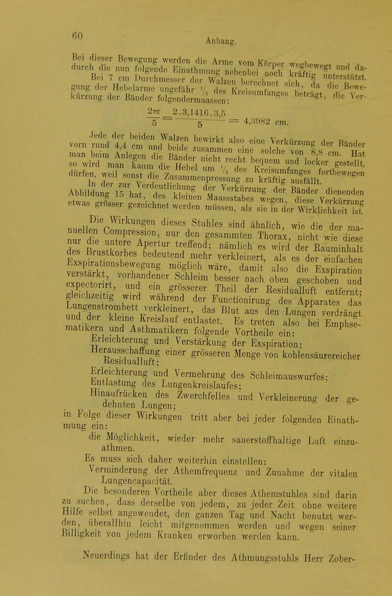 2*r 2.8,1416.8.5 5 =  ~B_  = 4>miR2 cm. dürfen weil Sftn I 7 /s des Kveisurofanges fortbewegen In der Z V. 5 Zusammenpressung zu kräftig ausfällt. g Abbildung 15 hatIf^6 t Verk™g de? Bänder dienenden -S , es klemen Maassstabes wegen diese Verl™™,™ etwas grosser gezezchnet werden müssen, als sie fn d'er wSdjÄÄ nnPli?nie^irkUngen diesesjStuhles sind ähnlich, wie die der ma- nuellen Compression, nur den gesummten Thorax, nicht wie dLe des ßÄ ETI tTfGni; n^ich 68 Wird der aes Brustkorbes bedeutend mehr verkleinert, als es der einfachen exoectoÄt V°,^n Schleim besser nach oben geschoben und gLTchze t; wh-d wb gTT JheÜ d6r Resid^Hüft entfernt; gieicnzeitig wnd wahrend der Function rung des Apparates das ^genstrombett verkleinert, das Blut aus den LungT^riS^ und der kleine Kreislauf entlastet. Es treten also bei Emphsf- matikern und Asthmatikern folgende Vortheile ein: P Erleichterung und Verstärkung der Exspiration; Sfduaüuft? emer grÖSS6ren Menge von kohlensäurereicher Erleichterung und Vermehrung des Schleimauswurfes; Entlastung des Lungenkreislaufes; Hinaufrücken des Zwerchfelles und Verkleinerung der ge- dehnten Lungen; 6 in Folge dieser Wirkungen tritt aber bei jeder folgenden Einath- mung ein: die Möglichkeit, wieder mehr sauerstoffhaltige Luft einzu- athmen. Es muss sich daher weiterhin einsteilen: Verminderung der Athemfrequenz und Zunahme der vitalen Lungencapacität. Die besonderen Vortheile aber dieses Athemstuhles sind darin zu suchen, dass derselbe von jedem, zu jeder Zeit ohne weitere Hilfe selbst angewendet, den ganzen Tag und Nacht benutzt wer- den, überallhin leicht mitgenommen werden und wegen seiner Billigkeit von jedem Kranken erworben werden kann. Neuerdings hat der Erfinder des Athmungsstuhls Herr Zober-