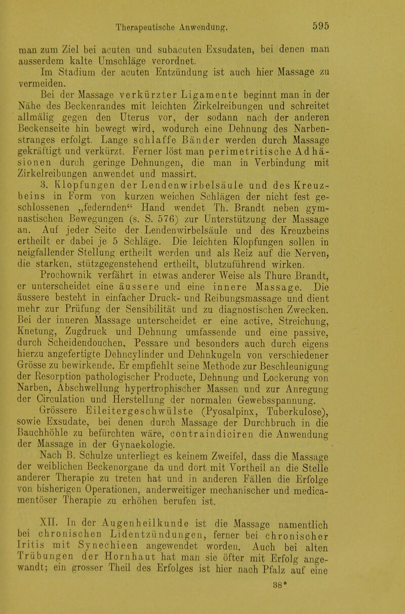 man zum Ziel bei acuten und subacuten Exsudaten, bei denen man ausserdem kalte Umschläge verordnet. Im Stadium der acuten Entzündung ist auch hier Massage zu vermeiden. Bei der Massage verkürzter Ligamente beginnt man in der Nähe des Beckenrandes mit leichten Zirkelreibungen und schreitet allmälig gegen den Uterus vor, der sodann nach der anderen Beckenseite hin bewegt wird, wodurch eine Dehnung des Narben- stranges erfolgt. Lange schlaffe Bänder werden durch Massage gekräftigt und verkürzt. Ferner löst man perimetritische Adhä- sionen durch geringe Dehnungen, die man in Verbindung mit Zirkelreibungen anwendet und massirt. 3. Klopfungen der Lendenwirbelsäule und des Kreuz- beins in Form von kurzen weichen Schlägen der nicht fest ge- schlossenen „federnden Hand wendet Th. Brandt neben gym- nastischen Bewegungen (s. S. 576) zur Unterstützung der Massage an. Auf jeder Seite der. Lendenwirbelsäule und des Kreuzbeins ertheilt er dabei je 5 Schläge. Die leichten Kiopfungen sollen in neigfallender Stellung ertheilt worden und als Reiz auf die Nerven, die starken, stützgegenstehend ertheilt, blutzuführend wirken. Prochownik verfährt in etwas anderer Weise als Thure Brandt, er unterscheidet eine äussere und eine innere Massage. Die äussere besteht in einfacher Druck- und Reibungsmassage und dient mehr zur Prüfung der Sensibilität und zu diagnostischen Zwecken. Bei der inneren Massage unterscheidet er eine active, Streichung, Knetung, Zugdruck und Dehnung umfassende und eine passive, durch Scheidendouchen, Pessare und besonders auch durch eigens hierzu angefertigte Dehncylinder und Dehnkugeln von verschiedener Grösse zu bewirkende. Er empfiehlt seine Methode zur Beschleunigung der Resorption pathologischer Producte, Dehnung und Lockerung von Narben, Abschwellung hypertrophischer Massen und zur Anregung der Circulation und Herstellung der normalen Gewebsspannung. Grössere Eileitergeschwülste (Pyosalpinx, Tuberkulose), sowie Exsudate, bei denen durch Massage der Durchbruch in die Bauchhöhle zu befürchten wäre, contraindiciren die Anwendung der Massage in der Gynaekologie. Nach B. Schulze unterliegt es keinem Zweifel, dass die Massage der weiblichen Beckenorgane da und dort mit Vortheil an die Stelle anderer Therapie zu treten hat und in anderen Fällen die Erfolge von bisherigen Operationen, anderweitiger mechanischer und medica- mentöser Therapie zu erhöhen berufen ist. XII. In der Augenheilkunde ist die Massage namentlich bei chronischen Lidentzündungen, ferner bei chronischer Iritis mit Synechieen angewendet worden. Auch bei alten Trübungen der Hornhaut hat man sie öfter mit Erfolg ange- wandt; ein grosser Theil des Erfolges ist hier nach Pfalz auf eine 38*
