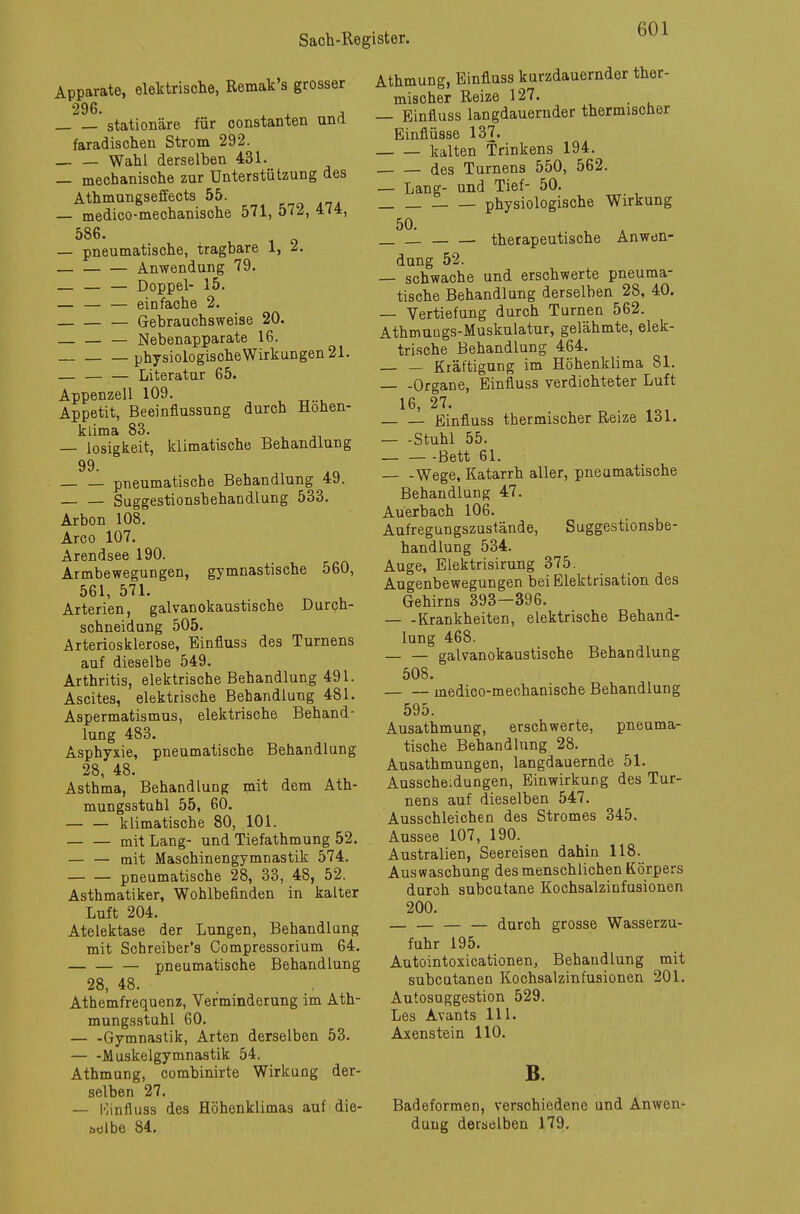Apparate, elektrische, Remak's grosser 296. , stationäre für constanten und faradischen Strom 292. — — Wahl derselben 431. _ mechanische zur Unterstützung des Athmungseffects 55. — medico-mechanische 571, 572, 474, 586. — pneumatische, tragbare 1, &. Anwendung 79. Doppel- 15. — — — einfache 2. Gebrauchsweise 20. Nebenapparate 16. physiologischeWirkungen 21. — Literatur 65. Appenzell 109. Appetit, Beeinflussung durch Höhen- klima 83. — losigkeit, klimatische Behandlung 99. pneumatische Behandlung 49. Suggestionsbehandlung 533. Arbon 108. Arco 107. Arendsee 190. Armbewegungen, gymnastische 560, 561, 571. Arterien, galvanokaustische Durch- schneidung 505. Arteriosklerose, Einfluss des Turnens auf dieselbe 549. Arthritis, elektrische Behandlung 491. Ascites, elektrische Behandlung 481. Aspermatismus, elektrische Behand- lung 483. Asphyxie, pneumatische Behandlung 28, 48. Asthma, Behandlung mit dem Ath- mungsstuhl 55, 60. klimatische 80, 101. — — mit Lang- und Tiefathmung 52. — — mit Maschinengymnastik 574. pneumatische 28, 33, 48, 52. Asthmatiker, Wohlbefinden in kalter Luft 204. Atelektase der Lungen, Behandlang mit Schreiber's Compressorium 64. pneumatische Behandlung 28, 48. Athemfrequenz, Verminderung im Ath- mungsstuhl 60. — -Gymnastik, Arten derselben 53. Muskelgymnastik 54. Athmung, combinirte Wirkung der- selben 27. — Kinfluss des Höhenklimas auf die- selbe 84. Athmung, Einfluss kurzdauernder ther- mischer Reize 127. — Einfluss langdaueruder thermischer Einflüsse 137. kalten Trinkens 194. des Turnens 550, 562. — Lang- und Tief- 50. physiologische Wirkung therapeutische Anwen- dung 52. — schwache und erschwerte pneuma- tische Behandlung derselben 28, 40. — Vertiefung durch Turnen 562. Athmungs-Muskulatur, gelähmte, elek- trische Behandlung 464. — — Kräftigung im Höhenklima 81. Organe, Einfluss verdichteter Luft 16, 27. Einfluss thermischer Reize 131. Stuhl 55. Bett 61. Wege, Katarrh aller, pneumatische Behandlung 47. Auerbach 106. Aufregungszustände, Suggestionsbe- handlung 534. Auge, Elektrisirung 375. Augenbewegungen bei Elektrisation des Gehirns 393—396. Krankheiten, elektrische Behand- lung 468. galvanokaustische Behandlung 508. medico-mechanische Behandlung 595. Ausathmung, erschwerte, pneuma- tische Behandlung 28. Ausathmungen, langdauernde 51. Ausscheidungen, Einwirkung des Tur- nens auf dieselben 547. Ausschleichen des Stromes 345. Aussee 107, 190. Australien, Seereisen dahin 118. Auswaschung des menschlichen Körpers durch subcutane Kochsalzinfusionen 200. — — — — durch grosse Wasserzu- fuhr 195. Autointoxicationen, Behandlung mit subcutanen Kochsalzinfusionen 201. Autosuggestion 529. Les Avants 111. Axenstein 110. B. Badeformen, verschiedene und Anwen- dung derselben 179.