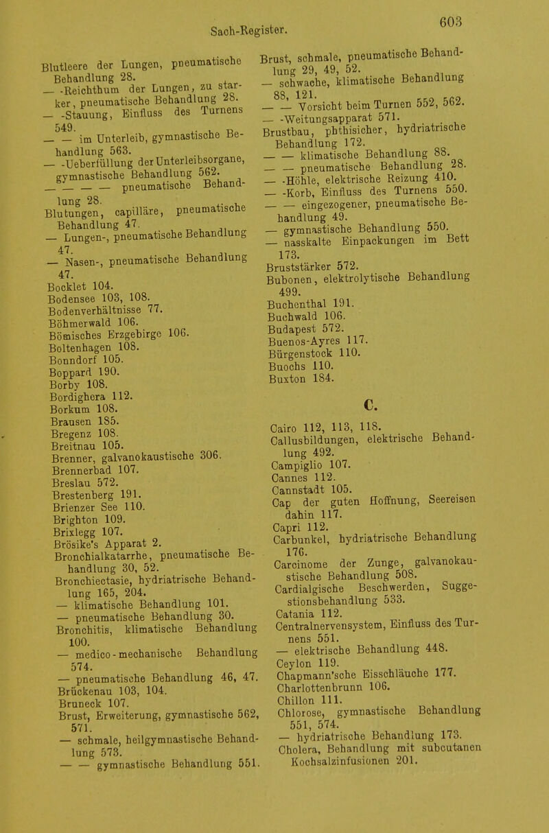 Blutleere der Lungen, pneumatische Behandlung 28. _ .Reichthum der Lungen, zu star- ker pneumatische Behandlung 2b. — -Stauung, Einlluss des Turnens 549 'im Unterleib, gymnastische Be- handlung 563. — -Ueherfüllung der Unterleibsorgane, gymnastische Behandlung 562. _ _ pneumatische Behand- lung 28. Blutungen, capilläre, pneumatische Behandlung 47. — Lungen-, pneumatische Behandlung 47 — Nasen-, pneumatische Behandlung 47. Bocklet 104. Bodensee 103, 108. Bodenverhältnisse 77. Böhmerwald 106. Bömisches Erzgebirge 106. Boltenhagen 108. Bonndorf 105. Boppard 190. Borby 108. Bordighera 112. Borkum 108. Brausen 185. Bregenz 108. Breitnau 105. Brenner, galvanokaustische 306. Brennerbad 107. Breslau 572. Brestenberg 191. Brienzer See 110. Brighton 109. Brixlegg 107. Brösike's Apparat 2. Bronchialkatarrhe, pneumatische Be- handlung 30, 52. Bronchiectasie, hydriatrische Behand- lung 165, 204. — klimatische Behandlung 101. — pneumatische Behandlung 30. Bronchitis, klimatische Behandlung 100. — medico-mechanische Behandlung 574. — pneumatische Behandlung 46, 47. Brückenau 103, 104. Bruneck 107. Brust, Erweiterung, gymnastische 562, 571. — schmale, heilgymnastische Behand- lung 573. gymnastische Behandlung 551. Brust, schmale, pneumatische Behand- lung 29, 49, 52. — schwache, klimatische Behandlung _8_L Vorsicht beim Turnen 552, 562. Weitungsapparat 571. Brustbau, phthisicher, hydriatrische Behandlung 172. klimatische Behandlung 88. pneumatische Behandlung 28. — -Höhle, elektrische Reizung 410. — -Korb, Einfluss des Turnens 550. eingezogener, pneumatische Be- handlung 49. — gymnastische Behandlung 550. — nasskalte Einpackungen im Bett 173. Bruststärker 572. Bubonen, elektrolytische Behandlung 499. Buchenthal 191. Buchwald 106. Budapest 572. Buenos-Ayres 117. Bürgenstock 110. Buochs 110. Buxton 184. c. Cairo 112, 113, 118. Callusbildungen, elektrische Behand- lung 492. Campiglio 107. Cannes 112. Cannstadt 105. Cap der guten Hoffnung, Seereisen dahin 117. Capri 112. Carbunkel, hydriatrische Behandlung 176. Carcinome der Zunge, galvanokau- stische Behandlung 508. Cardialgische Beschwerden, Sugge- stion sbehandlung 533. Catania 112. Centrainervensystem, Einfluss des Tur- nens 551. — elektrische Behandlung 448. Ceylon 119. Chapmann'sche Eisschläuche 177. Charlottenbrunn 106. Chillon 111. Chlorose, gymnastische Behandlung 551, 574. — hydriatrische Behandlung 173. Cholera, Behandlung mit subcutanen Kochsalzinfusionen 201.