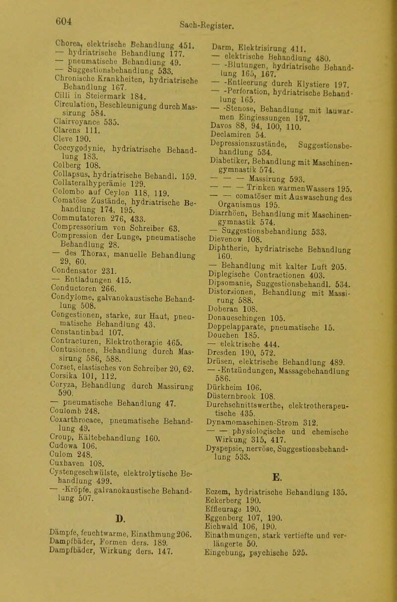 Chorea, elektrische Behandlung 451. — hydriatrische Behandlung 177. — pneumatische Behandlung 49. — Suggestionsbehandlung 533. Chronische Krankheiten, hydriatrische Behandlung 167. Cilli in Steiermark 184. Circulation, Beschleunigung durch Mas- sirung 584. Clairvoyance 535. Ciarens 111. Cleve 190. Coccygodynie, hydriatrische Behand- lung 183. Colberg 108. Collapsus, hydriatrische Behandl. 159. Collateralhyperämie 129. Colombo auf Ceylon 118, 119. Comatöse Zustände, hydriatrische Be- handlung 174, 195. Commutatoren 276, 433. Compressorium von Schreiber 63. Compression der Lunge, pneumatische Behandlung 28. — des Thorax, manuelle Behandlung 29, 60. Condensator 231. — Entladungen 415. Conductoren 266. Condylome, galvanokaustische Behand- lung 508. Congestionen, starke, zur Haut, pneu- matische Behandlung 43. Constantinbad 107. Contracturen, Elektrotherapie 465. Contusionen, Behandlung durch Mas- sirung 586, 588. Corset, elastisches von Schreiber 20, 62. Corsika 101, 112. Coryza, Behandlung durch Massirung 590. & — pneumatische Behandlung 47. Coulomb 248. Coxarthrocace, pneumatische Behand- lung 49. Croup, Kältebehandlung 160. Cudowa 106. Culom 248. Cuxhaven 108. Cystengeschwülste, elektrolytische Be- handlung 499. — -Kröpfe, galvanokaustische Behand- lung 507. D. Dämpfe, feuchtwarme, Einathmung206. Dampfbäder, Formen ders. 189. Dampfbäder, Wirkung ders. 147. Darm, Elektrisirung 411. — elektrische Behandlung 480. — -Blutungen, hydriatrische Behand- lung 165, 167. — -Entleerung durch Klyatiere 197. Perforation, hydriatrische Behand- lung 165. Stenose, Behandlung mit lauwar- men Eingiessungen 197. Davos 88, 94, 100, 110. Declamiren 54. Depressionszustände, Suggestionsbe- handlung 534. Diabetiker, Behandlung mit Maschinen- gymnastik 574. — — — Massirung 593. Trinken warmen Wassers 195. — — comatöser mit Auswaschung des Organismus 195. Diarrhöen, Behandlung mit Maschinen- gymnastik 574. — Suggestionsbehandiung 533. Dievenow 108. Diphtherie, hydriatrische Behandlung 160. B — Behandlung mit kalter Luft 205. Diplegische Contractionen 403. Dipsomanie, Suggestionsbehandl. 534. Distorsionen, Behandlung mit Massi- rung 588. Doberan 108. Donaueschingen 105. Doppelapparate, pneumatische 15. Douchen 185. — elektrische 444. Dresden 190, 572. Drüsen, elektrische Behandlung 489. Entzündungen, Massagebehandlung 586. Dürkheim 106. Düsternbrook 108. Durchschnittswerthe, elektrotherapeu- tische 435. Dynamomaschinen-Strom 312. physiologische und chemische Wirkung 315, 417. Dyspepsie, nervöse, Suggestionsbehand- lung 533. E. Eczem, hydriatrische Behandlung 135. Eckerberg 190. Effleuragd 190. Eggenberg 107, 190. Eichwald 106, 190. Einathmungen, stark vertiefte und ver- längerte 50. Eingebung, psychische 525.