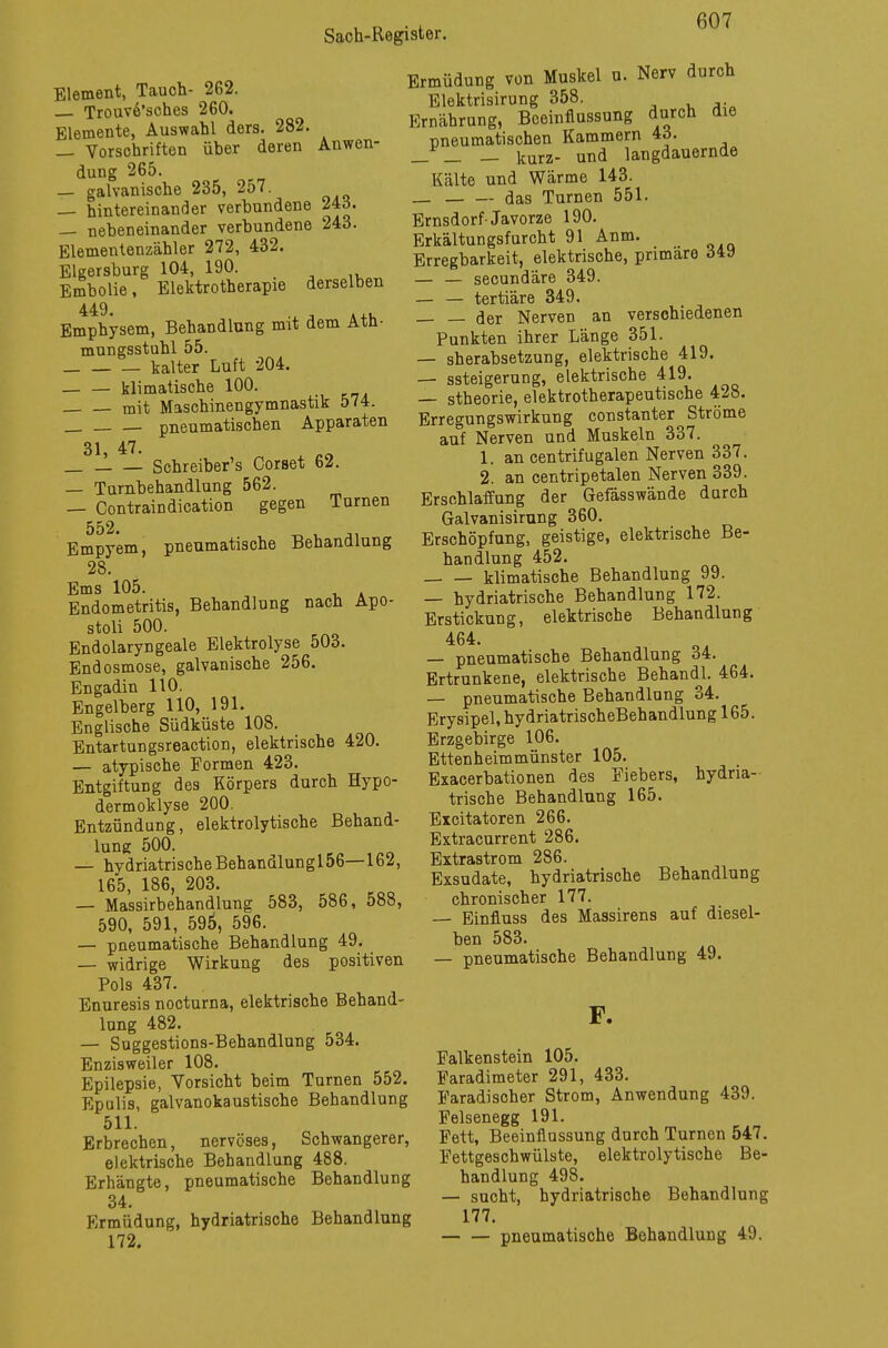 Element, Tauch- 2G2. Trouv6'sches 260. Elemente, Auswahl ders. 282. — Vorschriften üher deren Anwen- dung 265. — galvanische 235, 257. — hintereinander verbundene 24d. — nebeneinander verbundene 243. Elementenzähler 272, 432. Elgersburg 104, 190. Embolie, Elektrotherapie derselben Emphysem, Behandlung mit dem Atn- mungsstuhl 55. kalter Luft 204. klimatische 100. mit Maschinengymnastik 574. pneumatischen Apparaten 31, 47. Schreiber's Corset 62. — Turnbehandlung 562. — Contraindication gegen Turnen 552. ^ t - Empyem, pneumatische Behandlung 28. Ems 105. Endometritis, Behandlung nach Apo- stoli 500. Endolaryngeale Elektrolyse 503. Endosmose, galvanische 256. Engadin 110. Engelberg 110, 191. Englische Südküste 108. Entartungsreaction, elektrische 420. — atypische Formen 423. Entgiftung des Körpers durch Hypo- dermoklyse 200. Entzündung, elektrolytische Behand- lung 500. — hydriatrische Behandlungl56—162, 165, 186, 203. — Massirbehandlung 583, 586, 588, 590, 591, 595, 596. — pneumatische Behandlung 49. — widrige Wirkung des positiven Pols 437. Enuresis nocturna, elektrische Behand- lung 482. — Suggestions-Behandlung 534. Enzisweiler 108. Epilepsie, Vorsicht beim Turnen 552. Epulis, galvanokaustische Behandlung 511. Erbrechen, nervöses, Schwangerer, elektrische Behandlung 488. Erhängte, pneumatische Behandlung 34. Ermüdung, hydriatrische Behandlung Ermüdung von Muskel u. Nerv durch Elektrisirung 358. Ernährung, Beeinflussung durch die pneumatischen Kammern 43. _ _ — kurz- und langdauernde Kälte und Wärme 143. _ das Turnen 551. Ernsdorf-Javorze 190. Erkältungsfurcht 91 Anm. Erregbarkeit, elektrische, primäre ö49 — — secundäre 349. — — tertiäre 349. — — der Nerven an verschiedenen Punkten ihrer Länge 351. — sherabsetzung, elektrische 419. — ssteigerung, elektrische 419. — stheorie, elektrotherapeutische 428. Erregungswirkung constanter Ströme auf Nerven und Muskeln 337. 1. an centrifugalen Nerven 337. 2. an centripetalen Nerven 339. Erschlaffung der Gefässwände durch Galvanisirung 360. Erschöpfung, geistige, elektrische Be- handlung 452. klimatische Behandlung 99. — hydriatrische Behandlung 172. Erstickung, elektrische Behandlung 464. — pneumatische Behandlung 34. Ertrunkene, elektrische Behandl. 464. — pneumatische Behandlung 34. Erysipel,hydriatrischeBehandlungl65. Erzgebirge 106. Ettenheimmünster 105. Exacerbationen des Fiebers, hydria- trische Behandlung 165. Excitatoren 266. Extracurrent 286. Extrastrom 286. Exsudate, hydriatrische Behandlung chronischer 177. — Einfluss des Massirens auf diesel- ben 583. — pneumatische Behandlung 49. F. Falkenstein 105. Faradimeter 291, 433. Faradisoher Strom, Anwendung 439. Felsenegg 191. Fett, Beeinflussung durch Turnen 547. Fettgeschwülste, elektrolytische Be- handlung 498. — sucht, hydriatrische Behandlung 177.