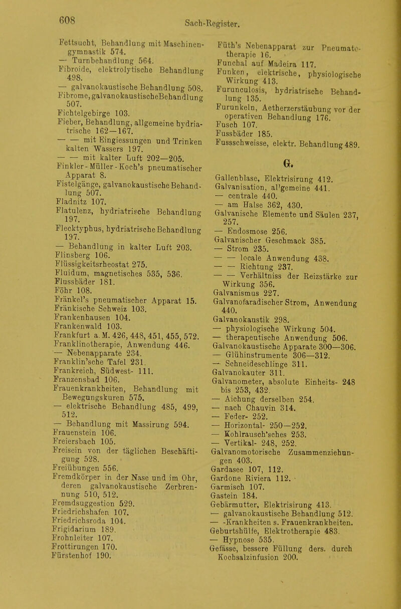 Fettsuoht, Behandlung mit Maschinen- gymnastik 574. — Turnbehandlung 564. Fibroide, elektrolytische Behandlung 498. B — galvanokaustische Behandlung 508, Fibrome, galvanokaustischeBehandlunc 507. Fichtelgebirge 103. Fieber, Behandlung, allgemeine bydria- trische 162 — 167. mit Eingiessungen und Trinken kalten Wassers 197. mit kalter Luft 202—205. Finkler-Müller-Koch's pneumatischer Apparat 8. Fistelgänge, galvanokaustische Behand- lung 507. Fladnitz 107. Flatulenz, hydriatrische Behandlung 197. * Flecktypbus, hydriatrische Behandlung 197. * — Behandlung in kalter Luft 203. Flinsberg 106. Flüssigkeitsrheostat 275. Fluidum, magnetisches 535, 536. Flussbäder 181. Föhr 108. Fränkel's pneumatischer Apparat 15. Fränkische Schweiz 103. Frankenhausen 104. Frankenwald 103. Frankfurt a. M. 426, 448, 451, 455, 572. Franklinotherapie, Anwendung 446. — Nebenapparate 234. Franklin'sche Tafel 231. Frankreich, Südwest- 111. Franzensbad 106. Frauenkrankheiten, Behandlung mit Bewegungskuren 575. — elektrische Behandlung 485, 499, 512. — Behandlung mit Massirung 594. Frauenstein 106. Freiersbach 105. Freisein von der täglichen Beschäfti- gung 528. Freiübungen 556. Fremdkörper in der Nase und im Ohr, deren galvanokaustische Zerbren- nung 510, 512. Fremdsuggestion 529. Friedrichshafen 107. Friedricbsroda 104. Frigidarium 189. Frohnleiter 107. Frottirungen 170. Fürstenhof 190. Füth's Nebenapparat zur Pneumato- therapie 16. Funcbal auf Madeira 117. Funken, elektrische, physiologische Wirkung 413. Furunculosis, hydriatrische Behand- lung 135. Furunkeln, Aetherzerstäubung vor der operativen Behandlung 176. Fusch 107. Fussbäder 185. Fussschweisse, elektr. Behandlung 489. G. Gallenblase, Elektrisirung 412. Galvanisation, al'gemeine 441. — centrale 440. — am Balse 362, 430. Galvanische Elemente und Säulen 237. 257. ' — Endosmose 256. Galvanischer Geschmack 385. — Strom 235. — — locale Anwendung 438. Richtung 237. Verhältniss der Reizstärke zur Wirkung 356. Galvanismus 227. Galvanofaradischer Strom, Anwendung 440. * Galvanokaustik 298. — physiologische Wirkung 504. — therapeutische Anwendung 506. Galvanokaustische Apparate 300—306. — Glühinstrumente 306—312. — Schneideschlinge 311. Galvanokauter 311. Galvanometer, absolute Einheits- 248 bis 253, 432. — Aichung derselben 254. — nach Chauvin 314. — Feder- 252. — Horizontal- 250—252. — Kohlrausoh'sches 253. — Yertikal- 248, 252. Galvanomotorische Zusammenziehun- gen 403. Gardasee 107, 112. Gardone Riviera 112. Garmisch 107. Gastein 184. Gebärmutter, Elektrisirung 413. — galvanokaustische Behandlung 512. — -Krankheiten s. Frauenkrankheiten. Geburtshülfe, Elektrotherapie 483. — Hypnose 535. Gefässe, bessere Füllung ders. durch Kochsalzinfusion 200.