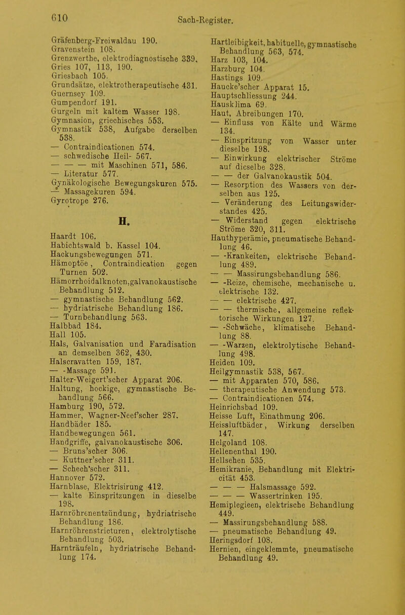 Gräfenberg-Prei waldau 190. Gravenstein 108. Grenzwerthe, elektrodiagnostische 339. Gries 107, 113, 190. Griesbach 105. Grundsätze, elektrotherapeutische 431. Guernsey 109. Gumpendorf 191. Gurgeln mit kaltem Wasser 198. Gymnasion, griechisches 553. Gymnastik 538, Aufgabe derselben 538. — Contraindicationen 574. — schwedische Heil- 567. — mit Maschinen 571, 586. — Literatur 577. Gynäkologische Bewegungskuren 575. — Massagekuren 594. Gyrotrope 276. H. Haardt 106. Habichtswald b. Kassel 104. Hackungsbewegungen 571. Hämoptoe, Contraindication gegen Turnen 502. Hämorrhoidalknoten, galvanokaustische Behandlung 512. — gymnastische Behandlung 562. — hydriatrische Behandlung 186. — Turnbehandlung 563. Halbbad 184. Hall 105. Hals, Galvanisation und Faradisation an demselben 362, 430. Halscravatten 159, 187. — -Massage 591. Halter-Weigert'scher Apparat 206. Haltung, hockige, gymnastische Be- handlung 566. Hamburg 190, 572. Hammer, Wagner-Neef'scher 287. Handbäder 185. Handbewegungen 561. Handgriffe, galvanokaustische 306. — Bruns'scher 306. — Kuttner'scher 311. — Schech'scher 311. Hannover 572. Harnblase, Elektrisirung 412. — kalte Einspritzungen in dieselbe 198. Harnröhrenentzündung, hydriatrische Behandlung 186. Harnröhrenstricturen, elektrolytische Behandlung 503. Harnträufeln, hydriatrische Behand- lung 174. Hartleibigkeit, habituelle, gymnastische Behandlung 563, 574 Harz 103, 104. Harzburg 104 Hastings 1U9. Haucke'scher Apparat 15. Hauptschliessung 244. Hausklima 69. Haut, Abreibungen 170. — Einfluss von Kälte und Wärme 134. — Einspritzung von Wasser unter dieselbe 198. — Einwirkung elektrischer Ströme auf dieselbe 328. der Galvanokaustik 504. — Resorption des Wassers von der- selben aus 125. — Veränderung des Leitungswider- standes 425. — Widerstand gegen elektrische Ströme 320, 311. Hauthyperämie, pneumatische Behand- lang 46. — -Krankeiten, elektrische Behand- lung 489. — — Massirungsbehandlung 586. — -Reize, chemische, mechanische u. elektrische 132. elektrische 427. — — thermische, allgemeine reflek- torische Wirkungen 127. Schwäche, klimatische Behand- lung 88. Warzen, elektrolytische Behand- lung 498. Heiden 109. Heilgymnastik 538, 567. — mit Apparaten 570, 586. — therapeutische Anwendung 573. — Contraindicationen 574. Heinrichsbad 109. Heisse Luft, Einathmung 206. Heissluftbäder, Wirkung derselben 147. Helgoland 108. Hellenenthal 190. Hellsehen 535. Hemikranie, Behandlung mit Elektri- cität 453. — — — Halsmassage 592. — Wassertrinken 195. Hemiplegieen, elektrische Behandlung 449. — Massirungsbehandlung 588. — pneumatische Behandlung 49. Heringsdorf 108. Hernien, eingeklemmte, pneumatische Behandlung 49.