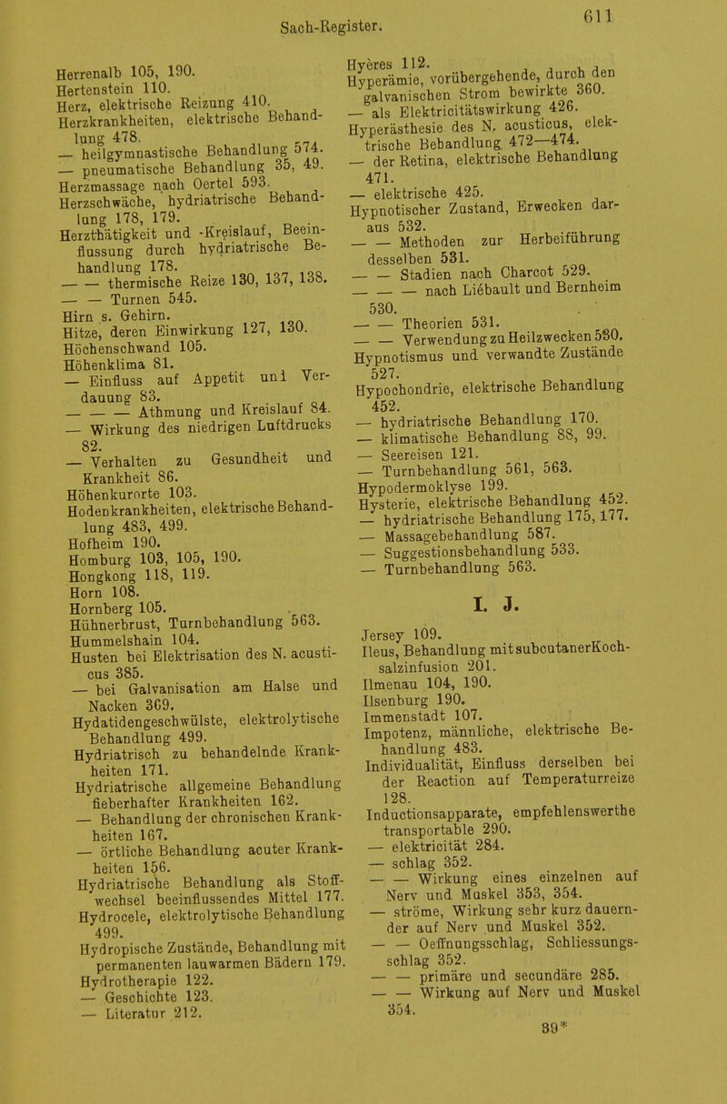 Herrenalb 105, 190. Hertenstein 110. Herz, elektrische Reizung 410. Herzkrankheiten, elektrische Behand- lung 478. — heilgymnastische Behandlung 574. — pneumatische Behandlung 35, 49. Herzmassage nach Oertel 593. Herzschwäche, hydriatrische Behand- lung 178, 179. . Herzthätigkeit und -Kreislauf, Beein- flussung durch hydriatrische Be- handlung 178. thermische Reize 130, 137, ldö. — — Turnen 545. Hirn s. Gehirn. Hitze, deren Einwirkung 127, löü. Höchenschwand 105. Höhenklima 81. — Einfluss auf Appetit uni Ver- dauung 83. Athmung und Kreislauf 84. — Wirkung des niedrigen Luftdrucks 82. Verhalten zu Gesundheit und Krankheit 86. Höhenkurorte 103. Hodenkrankheiten, elektrische Behand- lung 483, 499. Hofheim 190. Homburg 103, 105, 190. Hongkong 118, 119. Horn 108. Hornberg 105. . Hühnerbrust, Turnbehandlung 563. Hummelshain 104. Husten bei Elektrisation des N. acusti- cus 385. — bei Galvanisation am Halse und Nacken 369. Hydatidengeschwülste, elektrolytische Behandlung 499. Hydriatrisch zu behandelnde Krank- heiten 171. Hydriatrische allgemeine Behandlung fieberhafter Krankheiten 162. — Behandlung der chronischen Krank- heiten 167. — örtliche Behandlung acuter Krank- heiten 156. Hydriatrische Behandlung als Stoff- wechsel beeinflussendes Mittel 177. Hydrocele, elektrolytische Behandlung 499. Hydropische Zustände, Behandlung mit permanenten lauwarmen Bädern 179. Hydrotherapie 122. — Geschichte 123. — Literatur 212. Hyperämü'vorübergehende, durch den galvanischen Strom bewirkte 360. — als Elektricitätswirkung 426. Hyperästhesie des N. acusticus elek- trische Behandlung. 472—474. — der Retina, elektrische Behandlung 471. — elektrische 425. Hypnotischer Zustand, Erwecken dar- aus 532. Methoden zur Herbeiführung desselben 531. Stadien nach Charcot 529. nach Liebault und Bernheim 530. . ' — — Theorien 531. Verwendung zu Heilzwecken 580. Hypnotismus und verwandte Zustände 527. Hypochondrie, elektrische Behandlung 452. — hydriatrische Behandlung 170. — klimatische Behandlung 88, 99. — Seereisen 121. — Turnbehandlung 561, 563. Hypodermoklyse 199. Hysterie, elektrische Behandlung 452. — hydriatrische Behandlung 175,177. — Massagebehandlung 587. — Suggestionsbehandlung 533. — Turnbehandlang 563. I. J. Jersey 109. Ileus, Behandlung mitsubcutanerKoch- salzinfusion 201. Ilmenau 104, 190. Ilsenburg 190. Immenstadt 107. Impotenz, männliche, elektrische Be- handlung 483. Individualität, Einfluss derselben bei der Reaction auf Temperaturreize 128. Inductionsapparate, empfehlenswerthe transportable 290. — elektricität 284. — schlag 352. — — Wirkung eines einzelnen auf Nerv und Muskel 353, 354. — ströme, Wirkung sehr kurz dauern- der auf Nerv und Muskel 352. — — Oeffnungsschlag, Schliessungs- schlag 352. — — primäre und secundäre 285. — — Wirkung auf Nerv und Muskel 354. 39 *