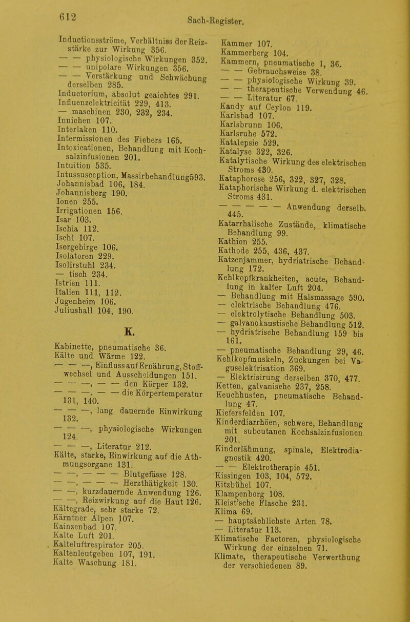 Inductionsströme, Vorhältniss der Reiz- stärke zur Wirkung 356. physiologische Wirkungen 352. unipolare Wirkungen 356. Verstärkung und Schwächung derselben 285. Inductorium, absolut geaichtes 291. Influenzelektricität 229, 413. — maschinen 230, 232, 234. Innichen 107. Interlaken 110. Intermissionen des Fiebers 165. Intoxicationen, Behandlung mit Koch- salzinfusionen 201. Intuition 535. Intussusception, Massirbehandlung593 Johannisbad 106, 184. Johannisberg 190. Ionen 255. Irrigationen 156. Isar 103. Ischia 112. Ischl 107. Isergebirge 106. Isolatoren 229. Isolirstahl 234. — tisch 234. Istrien 111. Italien 111, 112. Jugenheim 106. Juliushall 104, 190. K. Kabinette, pneumatische 36. Kälte und Wärme 122. , Einfluss auf Ernährung, Stoff- wechsel und Ausscheidungen 151. , den Körper 132. —> — — die Körpertemperatur 131, 140. , lang dauernde Einwirkung 132* , physiologische Wirkungen 124. , Literatur 212. Kälte, starke, Einwirkung auf die Ath- mungsorgane 131. —, — Blutgefässe 128. , Herzthätigkeit 130. — —, kurzdauernde Anwendung 126. , Reizwirkung auf die Haut 126. Kältegrade, sehr starke 72. Kärntner Alpen 107. Kainzenbad 107. Kalte Luft 201. Kalteluftrespirator 205. Kalten leutgeben 107, 191. Kalte Waschung 181. Kammer 107. Kammerberg 104. Kammern, pneumatische 1, 36. — — Gebrauchsweise 38. physiologische Wirkung 39. therapeutische Verwendung 46. Literatur 67. Kandy auf Ceylon 119. Karlsbad 107. Karlsbrunn 106. Karlsruhe 572. Katalepsie 529. Katalyse 322, 326. Katalytische Wirkung des elektrischen Stroms 430. Kataphorese 256, 322, 327, 328. Kataphorische Wirkung d. elektrischen Stroms 431. — — Anwendung derselb. 445. Katarrhalische Zustände, klimatische Behandlung 99. Kathion 255. Kathode 255, 436, 437. Katzenjammer, hydriatrischc Behand- lung 172. Kehlkopfkrankheiten, acute, Behand- lung in kalter Luft 204. — Behandlung mit Halsmassage 590. — elektrische Behandlung 476. — elektrolytische Behandlung 503. — galvanokaustische Behandlung 512. — hydriatrische Behandlung 159 bis 161. — pneumatische Behandlung 29, 46. Kehlkopfmuskeln, Zuckungen bei Va- guselektrisation 369. — Elektrisirung derselben 370, 477. Ketten, galvanische 237, 258. Keuchhusten, pneumatische Behand- lung 47. Kiefersfelden 107. Kinderdiarrhöen, schwere, Behandlung mit subcutanen Kochsalzinfusionen 201. Kinderlähmung, spinale, Elektrodia- gnostik 420. — — Elektrotherapie 451. Kissingen 103, 104, 572. Kitzbühel 107. Klampenborg 108. Kleist'sche Flasche 231. Klima 69. — hauptsächlichste Arten 78. — Literatur 113. Klimatische Factoren, physiologische Wirkung der einzelnen 71. Klimate, therapeutische Verwerthung der verschiedenen 89.