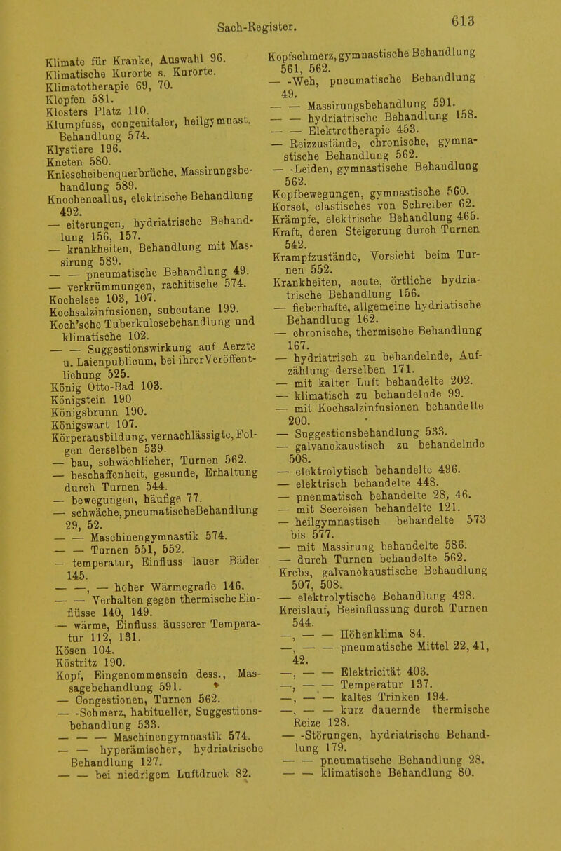 Klimate für Kranke, Aaswahl 9G. Klimatische Kurorte s. Karorte. Klimatotherapie 69, 70. Klopfen 581. Klosters Platz 110. Klumpfuss, congenitaler, heügjmnast. Behandlung 574. Klystiere 196. Kneten 580. Kniescheibenquerbrüche, Massirungsbe- handlung 589. Knochencallus, elektrische Behandlung 492. — eiterungen, hydriatrische Behana- luug 156, 157. — krankheiten, Behandlung mit Mas- sirung 589. pneumatische Behandlang 49. — Verkrümmungen, rachitische 574. Kochelsee 103, 107. Kochsalzinfusionen, subcutane 199. Koch'sche Tuberkulosebehandlung and klimatische 102. — — Suggestionswirkung auf Aerzte u. Laienpublicum, bei ihrerVeröffent- lichung 525. König Otto-Bad 103. Königstein 190. Königsbrunn 190. Königswart 107. Körperausbildung, vernachlässigte,Fol- gen derselben 539. — bau, schwächlicher, Turnen 562. — beschaffenheit, gesunde, Erhaltung durch Turnen 544. — bewegungen, häufige 77. — schwäche, pneumatischeBehandlung 29, 52. — — Maschinengymnastik 574. Turnen 551, 552. — temperatur, Einfluss lauer Bäder 145. — —, — hoher Wärmegrade 146. Verhalten gegen thermische Ein- flüsse 140, 149. — wärme, Einfluss äusserer Tempera- tur 112, 131. Kösen 104. Röstritz 190. Kopf, Eingenommensein dess., Mas- sagebehandlung 591. — Congestionen, Turnen 562. Schmerz, habitueller, Suggestions- behandlung 533. — — — Maschinengymnastik 574. — — hyperämischer, hydriatrische Behandlung 127. — — bei niedrigem Luftdruck 82. Kopfschmerz, gymnastische Behandlung 561, 562. — -Weh, pneumatische Behandlung 49. Massirungsbehandlung 591. hydriatrische Behandlung 158. — — Elektrotherapie 453. — Reizzustände, chronische, gymna- stische Behandlung 562. — -Leiden, gymnastische Behandlung 562. Kopf bewegungen, gymnastische 560. Korset, elastisches von Schreiber 62. Krämpfe, elektrische Behandlung 465. Kraft, deren Steigerung durch Turnen 542. Krampfzustände, Vorsicht beim Tur- nen 552. Krankheiten, acute, örtliche hydria- trische Behandlung 156. — fieberhafte, allgemeine hydriatische Behandlung 162. — chronische, thermische Behandlung 167. — hydriatrisch zu behandelnde, Auf- zählung derselben 171. — mit kalter Luft behandelte 202. — klimatisch zu behandelnde 99. — mit Kochsalzinfusionen behandelte 200. — Suggestionsbehandlung 533. — galvanokaustisch zu behandelnde 508. — elektrolytisch behandelte 496. — elektrisch behandelte 448. — pnenmatisch behandelte 28, 46. — mit Seereisen behandelte 121. — heilgymnastisch behandelte 573 bis 577. — mit Massirung behandelte 586. — durch Turnen behandelte 562. Krebs, galvanokaustische Behandlung 507, 508. — elektrolytische Behandlung 498. Kreislauf, Beeinflussung durch Turnen 544. —s — — Höhenklima 84. —, — — pneumatische Mittel 22,41, 42. _) Elektricität 403. —— — Temperatur 137. _) _'— kaltes Trinken 194. —, — — kurz dauernde thermische Reize 128. Störungen, hydriatrische Behand- lung 179. — — pneumatische Behandlung 28. — — klimatische Behandlung 80.