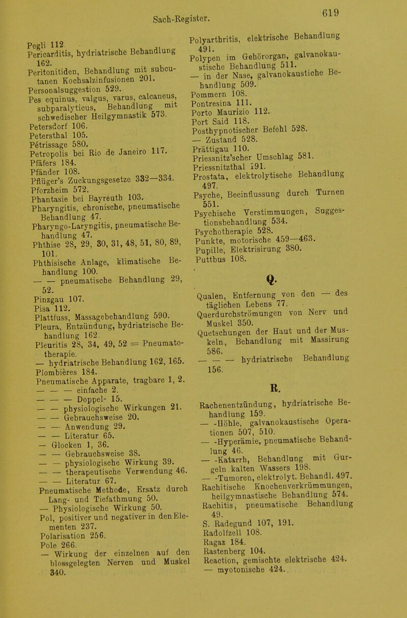 Pegli 112 , Pericarditis, hydriatrische Behandlung 162. Peritonitiden, Behandlung mit subcu- tanen Kochsalzinfusionen 201. Personalsuggestion 529. Pes equinus, valgus, varus, calcaneus, subparalyticus, Behandlung mit schwedischer Heilgymnastik 573. Petersdorf 106. Petersthal 105. Petrissage 580, Petropolis bei Rio de Janeiro 117. Pfäfers 184. Pfänder 108. Pflüger's Zuckungsgesetze 332—ööi. Pforzheim 572. Phantasie bei Bayreuth 103. Pharyngitis, chronische, pneumatische Behandlung 47. Pharyngo-Laryngitis, pneumatische Be- handlung 47. Phthise 28, 29, 30, 31, 48, 51, 80, 89, 101. Phthisische Anlage, klimatische Be- handlung 100. pneumatische Behandlung 29, 52. Pinzgau 107. Pisa 112. Plattfuss, Massagebehandlung 590. Pleura, Entzündung, hydriatrische Be- handlung 162. Pleuritis 28, 34, 49, 52 = Pneumato- therapie. — hydriatrische Behandlung 162, 165. Plombieres 184. Pneumatische Apparate, tragbare 1, 2. — — — einfache 2. — — — Doppel- 15. — — physiologische Wirkungen 21. — — Gebrauchsweise 20. — — Anwendung 29. — — Literatur 65. — Glocken 1, 36. — — Gebrauchsweise 38. — — physiologische Wirkung 39. — — therapeutische Verwendung 46. — — Literatur 67. Pneumatische Methode, Ersatz durch Lang- und Tiefathmung 50. — Physiologische Wirkung 50. Pol, positiverund negativer in den Ele- menten 237. Polarisation 256. Pole 266. — Wirkung der einzelnen auf den hlossgelegten Nerven und Muskel 340. Polyarthritis, elektrische Behandlung 491 Polypen im Gehörorgan, galvanokau- stische Behandlung 511. — in der Nase, galvanokaustiche Be- handlung 509. Pommern 108. Pontresina 111. Porto Maurizio 112. Port Said 118. Posthypnotischer Befehl 528. — Zustand 528. Prättigau 110. Priessnitz'scher Umschlag 581. Priessnitzthal 191. Prostata, elektrolytische Behandlung 497. Psyche, Beeinflussung durch Turnen 551. Psychische Verstimmungen, Sugges- tionsbehandlung 534. Psychotherapie 528. Punkte, motorische 459—463. Pupille, Elektrisirung 380. Puttbus 108. Q Qualen, Entfernung von den — des täglichen Lebens 77. Querdurchströmungen von Nerv und Muskel 350. Quetschungen der Haut und der Mus- keln, Behandlung mit Massirung 586. hydriatrische Behandlung 156. R. Rachenentzündung, hydriatrische Be- handlung 159. Höhle, galvanokaustische Opera- tionen 507, 510. Hyperämie, pneumatische Behand- lung 46. Katarrh, Behandlung mit Gur- geln kalten Wassers 198. — -Tumoren, elektrolyt. Behandl. 497. Rachitische Knochenverkrümmungen, heilgymnastische Behandlung 574. Rachitis, pneumatische Behandlung 49. S. Radegund 107, 191. Radolfzell 108. Ragaz 184. Rastenberg 104. Reaction, gemischte elektrische 424. — myotonische 424.