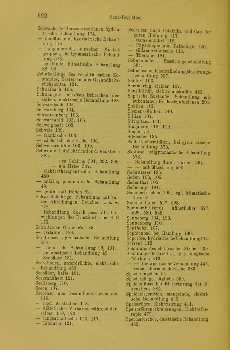 Schwäche derHerzcontractionen, hydria- trische Behandlung 174. — der Muskeln, hydriatrische Behand- lung 174. — langdauernde, einzelner Muskel- gruppen, heilgymnastische Behand- lung 573. — zustände, klimatische Behandlung 88, 99. S Schwächlinge des vorphthisischen Zu- standes, Seereisen aus Gesundheits- rücksichten 121. Schwalbach 105. Schwangere, nervöses Erbrechen der- selben, elektrische Behandlung 488. Schwarzbach 106. Schwarzburg 104. Schwarzenberg 106. Schwarzwald 103, 105. Schweigmatt 105. Schweiz 109. — fränkische 103. — sächsisch-böhmische 106. Schweizermühle 106, 190. Schwindel beiElektrication d. Acusticus 385. des Gehirns 391, 392, 395. am Halse 367. — elektrotherapeutische Behandlung: 450 S — anfälle, pneumatische Behandlung 49. — gefühl auf Höhen 82. Schwindsüchtige, Behandlung mit kal- ten Abreibungen, Douchen u. s. w. 172. — Behandlung durch nasskalte Ein- wicklungen des Brustkorbs im Bett 173. Schwitzofen Quincke's 189. — verfahren 188. Scrofulose, gymnastische Behandlung 564. — klimatische Behandlung 99, 101. — pneumatische Behandlung 49. — Seebäder 181. Secretionen, unterdrückte, elektrische Behandlung 489. Seebäder, kalte 181. Seekrankheit 121. Seelisberg 110. Seeon 107. Seereisen aus Gesundheitsrücksichten 116. — nach Australien 118. — diätetisches Verhalten während der- selben 119, 120. — längsatlantische 116, 117. — Literatur 121. Seereisen nach Ostafrika und Cap der guten Hoffnung 117. — Ostasienfahrt 118. — Physiologie und Pathologie 120. — südamerikanische 116. — Therapie 121. Sehnenleiden, Massirungsbehandlung Schnenscheidenentzündung.Massirungs- behandlung 587. Seidorf 106. Semmering, kleiner 107. Sensibilität, elektromuskuläre 425. Septische Zustände, Behandlung mit subcutanen Kochsalzinfusionen 201. Sicilien 112. Siemens-Einheit 240. Sillian 107. Silvaplana 111. Singapore 118, 119. Singen 54. Sitzbäder 185. Skelettdeformitäten, heilgymnastische Behandlung 573. Skoliose, heilgymnastische Behandlung 573. — Behandlung durch Turnen 564. — — mit Massirung 590. Sodawasser 195. Soden 103, 105. Sodenthal 105. Södertelje 191. Sommerfrischen 103, vgl. klimatische Kurorte. Somnambulen 527, 528. Somnambulismus, künstlicher 527, 529, 530, 535. Sonneberg 104, 190. Sonnenberg 110. Sonthofen 107. Sophien bad bei Hamburg 190. Soporöse, hydriatrischeBehandlungl74. Sorrent 112. Spannung des elektrischen Stroms 239. Spannungselektricität, physiologische Wirkung 413. therapeutische Verwendung 446. — reihe, thermoelektrische 283. Spazierengehen 54. Spaziergänge, tägliche 539. Speichelfluss bei Elektrisirung des N. acusticus 385. Speichelsecretion, mangelnde, elektri- sche Behandlung 490. Speiseröhre, Elektrisirung 411. Speiseröhrenerkrankungen, Elektrothe- rapie 479. Spermatorrhöe, elektrische Behandlung 482.