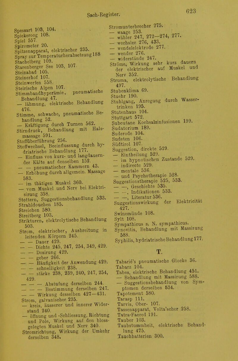 Spessart 103, 104. Spiekeroog 108. Spiel 557. Spirometer 20. Spitzenapparat, elektrischer 2öö. Spray zur Temperaturherabsetzung lö» Stachelberg 109. Starenberger See 103, 107. Steinabad 105. Steinerhof 107. Steinwerfen 558. Steirische Alpen 107. Stimmbandhyperämie, pneumatische Behandlung 47. — lähmung, elektrische Behandlung 476- 1. o Stimme, schwache, pneumatische Be- handlung 52. — Kräftigung durch Turnen bbz. Stirndruck, Behandlung mit Hals- massage 591. Stoffüberführung 256. Stoffwechsel, Beeinflussung durch hy- driatrische Behandlung 177. — Einfluss von kurz- und langdauern- der Kälte auf denselben 152. — — pneumatischer Kammern 43. — Erhöhung durch allgemein. Massage 583. — im thätigen Muskel 360. — vom Muskel und Nerv bei Elektri- sirung 358. Stottern, Suggestionsbehandlung böö. Strahldoucben 185. Streichen 580. Streitberg 103. Strikturen, elektrolytische Behandlung 503. Strom, elektrischer, Ausbreitung in leitenden Körpern 245. Dauer 429. Dichte 245, 247, 254, 349, 429. — — Dosirang 429. — — geber 266. Häufigkeit der Anwendung 429. — — Schnelligkeit 238. stärke 238, 239, 240, 247, 254, 429. — — Abstufung derselben 244. Bestimmung derselben 247. Wirkung desselben 427—431. Strom, galvanischer 235. — kreis, äusserer und innerer Wider- stand 240. — Öffnung und -Schliessung, Richtung und Pole, Wirkung auf den bloss- gelegten Muskel und Nerv 340. Stromrichtung, Wirkung der Umkehr derselben 348. Stromunterbrecher 275. — waage 253. „ • — Wähler 247, 272-274, 277. — Wechsler 276, 433. — wendelelektrode 277. — wender 276. — widerstände 247. Ströme, Wirkung sehr kurz dauern der elektrischer auf Muskel und Nerv 352. Struma, elektrolytische Behandlung 497. . Stubenklima 69. Stuehr 190. Stuhlgang, Anregung durch Wasser- trinken 195. Stutenhaus 104. Stuttgart 572. _ Subcutane Kochsalzinfusionen I9y. Sudatorium 189. Suderode 104. Sudeten 106. Südtirol 107. Suggestion, direkte 529. — Eintheilung 529. — im hypnotischen Zustande 529. — indirecte 529. — mentale 536. — und Psychotherapie 528. Suggestionstherapie 525, 533. , Geschichte 535. — —, Indikationen 533. — —, Literatur 536. Suggestionswirkung der Elektricität 427. Swinemünde 108. Sylt 108. Sympathicus s. N. sympathicus. Synovitis, Behandlung mit Massiiung 588. Syphilis, hydriatrische Behandlung 177. T. Tabarie's pneumatische Glocke 36. Tabarz 104. Tabes, elektrische Behandlung 451. — Behandlung mit Massirung 588. — Suggestionsbehandlung von Sym- ptomen derselben 534. Tapotement 580. Tarasp 111. Tarvis, Ober- 107. Tassenapparat, Volta'scher 258. Tatra-Faered 191. Tauber 103. Taubstummheit, elektrische Behand- lung 475. Tauchbatterien 300.