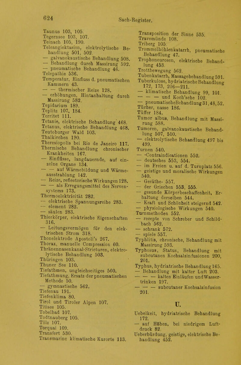 Taunus 103, 105. Tegernsee 103, 107. Teinach 105, 190. Teleangiektasien, elektrolytische Be- handlung 501, 502. — galvanokaustische Behandlung 508. — Behandlung durch Massirung 592. — pneumatische Behandlung 46. Telepathie 536. Temperatur, Einfluss d. pneumatischen Kammern 43. — — thermischer Reize 128. — erhöhungen, Hintanhaltung durch Massirung 582. Tepidarium 189. Teplitz 107, 1S4. Territet 111. Tetanie, elektrische Behandlung'468. Tetanus, elektrische Behandlung 468. Teutoburger Wald 103. Thalkirchen 190. Theresiopolis bei Rio de Janeiro 117. Thermische Behandlung chronischer Krankheiten 167. — Einflüsse, langdauernde, auf ein- zelne Organe .134. — — auf Wärmebildung und Wärme- ausstrahlung 142. — Reize, reflectorische Wirkungen 128. als Erregungsmittel des Nerven- systems 173. Thermoelektricität 282. — elektrische Spannungsreihe 283. — element 282. — säulen 283. Thierkörper, elektrische Eigenschaften 316. — Leitungsvermögen für den elek- trischen Strom 318. Thonelektrode Apostoli's 267. Thorax, manuelle Compression 60. Thränennasenkanal-Stricturen, elektro- lytische Behandlung 503. Thüringen 103. Thun er See 110. Tiefathmen, ungleichseitiges 560. Tiefathmung, Ersatz der pneumatischen Methode 50. — gymnastische 562. Tiefenau 191. Tiefenklima 80. Tirol und Tiroler Alpen 107. Titisee 105. Tobelbad 107. Todtnauberg 105. Tölz 107. Torquai 109. Trans fert 530. Transmarine klimatische Kurorte 113. Transposition der Sinne 535. Travemünde 108. Triberg 105 Trommclhöhlenkatarrh, pneumatische Behandlung 47. Trophoneurosen, elektrische Behand- lung 453. Trottbewegung 502. Tubenkatarrh, Massagebehandlung 591. Tuberkulose, hydriatrischeBehandlung 172, 173, 206—211. — klimatische Behandlung 99, 101. — und Koch'sche 102. — pneumatischeBehandlung 31,48,52. Tücher, nasse 186. Tüffer 184. Tumor albus, Behandlung mit Massi- rung 588. Tumoren, galvanokaustische Behand- lung 507, 510. — elektrolytische Behandlung 497 bis 499. Turnen 540. — -Contraindicationen 552. — deutsches 553, 554. — im Freien u. auf d. Turnplatz 556. — geistige und moralische Wirkungen 540. — Geräthe- 557. — der Griechen 553, 555. — gesunde Körperbeschaffenheit, Er- haltung derselben 544. — Kraft und Schönheit steigernd 542. — physiologische Wirkungen 540. Turnmethoden 552. — recepte von Schreber und Schild- bach 562. — schrank 572. — spiele 557. Typhlitis, chronische, Behandlung mit Massirung 593. Typhosus, Status, Behandlung mit subcutanen Kochsalzinfusionen 200, 201. Typhus, hydriatrische Behandlung 165. — Behandlung mit kalter Luft 203. — — — kalten Einläufen undWasser- trinken 197. — — — subcutaner Kochsalzinfusion 201. u. Uebelkeit, hydriatrische Behandlung 172. — auf Höhen, bei niedrigem Luft- druck 82. Ueberbürdung, geistige, elektrische Be- handlung 452.