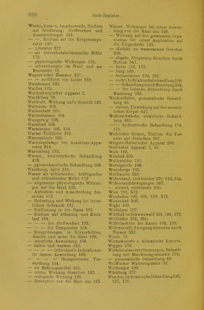 Wärme,kurz- u. largdauernde, Einfluss auf Ernährung, Stoffwechsel und Ausscheidungen 151. — —, Einfluss auf die Körpertempe- ratur 140. — Literatur 212. — als nervenherabstimmendes Mittel 173. — physiologische Wirkungen 124. — Schwankungen im Wald und am Meeresufer 78. Wagner'scher Hammer 287. — — modificirt von Leiter 2S8. Walchensee 103. Waldau 105. Waldenburg'scher Apparat 2. Waldklima 78. Waldiuft, Wirkung aufs Gemüth 528. Wallensee 109. Wallenstadt 109. Waltershausen 104. Wangeroog 108. Warmbad 106. Warmbrunn 106, 184. Warme Vollbäder 182. Warnemünde 108. Warnungslampe bei Anschluss-Appa- raten 314. Wartenberg 191. Warzen, elektrolytische Behandlung 498. — galvanokaustische Behandlung 508. Waschung, kalte 181. Wasser als abhärtendes, kräftigendes und erfrischendes Mittel 172. — allgemeine physiologische Wirkun- gen auf die Haut 125. — Aufnahme und Ausscheidung des- selben 192. — Bedeutung und Wirkung bei inner- lichem Gebrauch 191. — Einflössung in den Darm 196. — Einfluss auf Athmung und Kreis- lauf 194. den Stoffwechsel 193. — die Temperatur 194. — Einspritzungen in Körperhöhlen, -Kanäle und unter die Haut 198. — innerliche Anwendung 194. — kaltes und warmes 122. — — — — individuelle Indicationen für dessen Anwendung 169. — — — — therapeutische Ver- werthung 154. — als Nahrungsmittel 191. — reines, Wirkung desselben 122. — reinigende Wirkung 126. — Resorption von der Haut aus 125. Wasser,. Wirkungen bei seiner Anwen- dung von der Haut aus 126. — Wirkung auf den gesammten Orga- nismus bei seiner Application auf die Körperdecke 125. Zufuhr zu wasserarmen Geweben 200. — abgäbe, Steigerung derselben durch Turnen 547. — bäder 156. 179. — bürg 108.' — heilanstalten 190, 191. — sucht, bydriatrischeBehandlurjc;! !»o. — —Behandlung durch Massirung5S4. — — der Gelenke, Behandlung durch Massirung 588. Wechselfieber, pneumatische Behand- lung 49. — ströme, Einwirkung auf den mensch- lichen Körper 417. Wehenschwäche, elektrische Behand- lung 4S3. —1— hydriatrische Behandlung 174, 175. Weiblicher Körper, Einfluss des Tur- nens auf denselben 567. Weigert-Halter'scher Apparat 206. Weil'scher Apparat 7, 16. Wein 166. Weisbad 109. Wellenbäder 181. Wernigerode 104. Weserberge 103. Wettlaufen 558. Widerstand, elektrischer 238, 240, 254. Widerstandsbewegungen 567. — einheit, elektrische 240. Wien 191, 572. Wiesbaden 103, 105, 190, 572. Wiesenbad 106. Wight 109. Wildalpen 107. Wildbad imSchwarzwald 105, 184, 572. Wildbäder 182, 184. Wilhelmshöhe bei Kassel 104, 190. Willenskraft, Anregung derselben durch Turnen 552. Winde 73. Winterkurorte s. klimatische Kurorte. Wippen 276. Wirbelsäulenverkrümmungen, Behand- lung mit Maschinengymnastik 574. — pneumatische Behandlung 49. Wolff'scher Watterespirator 92. Wolfsanger 190. Würzburg 572. Wunden, hvdriatrischeBehandlungl56, 157, 178.