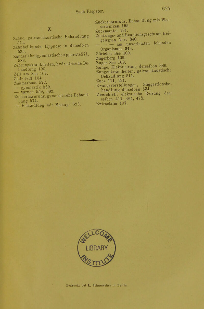 Z Zähne, galvanokaustische Behandlung . S iL Zahnheilkunde, Hypnose m derselben 535. Zander'sheilgymnastischeApparate571, Zehrungskrankheiten, hydriatrische Be- handlung 190. Zell am See 107. Zellerfeld 104. Zimmerboot 572. — gymnastik 559. — turnen 559, 593. Zuckerharnruhr, gymnastische Behand- lung 574. — Behandlung mit Massage 593. Zuckerharnruhr, Behandlung mit Was- sertrinken 195. Znckmantel 191. . Zuckungs- und Reactionsgesetz am frei- gelegten Nerv 340. _ _ _ am unverletzten lebenden Organismus 343. Züricher See 109. Zugerberg 109. Zuger See 109. Zunge, Elektrisirung derselben dbb. Zungenkrankheiien, galvanokaustische Behandlung 511. Zuoz III, 191. Zwangsvorstellungen, Suggestionsbe-- handlung derselben 534. Zwerchfell, elektrische Reizung des- selben 411, 464, 478. Zwieselalm 107. LISRARY Gedruckt bei L. Schumacher in Berlin.