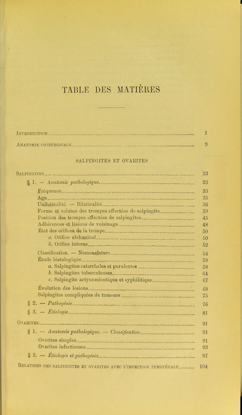 \ TABLE DES MATIÈRES Introduction 1 Anatomie chirurgicale 9 SALPINGITES ET OVAEITES Salpingites 33 § 1. — Anatomie patJiologîque 33 Fréquence 33 Age. 35 Unilatéralité. — Bilatéialité 36 Forme et volume des trompes afÈectées de salpingite 39 Position des trompes affectées de salpingites 45 Adhérences et lésions de voisinage 48 Etat des orifices de la trompe 50 a. Orifice abdominal 50 b. Orifice interne 52 Classification. — Nomenclature 54 Etude histologique 58 a. Salpingites catarrhalea et purulenles 58 b. Salpingites tuberculeuses 64 c. Salpingite actynomicotique et syphilitique 67 Évolution des lésions 68 Salpingites compliquées de tumeurs 75 § 2. — Pathogénie 76 § 3. — Étiologie 81 OVABITES 91 § 1. — Anatomie pathologique. — Ckis-njîcation 91 Ovarites simples 91 Ovarites infectieuses 93 § 2. — Étiologie et pathogénie 97 Relations des salpingites et ovarites avec l'infection puerpérale 104