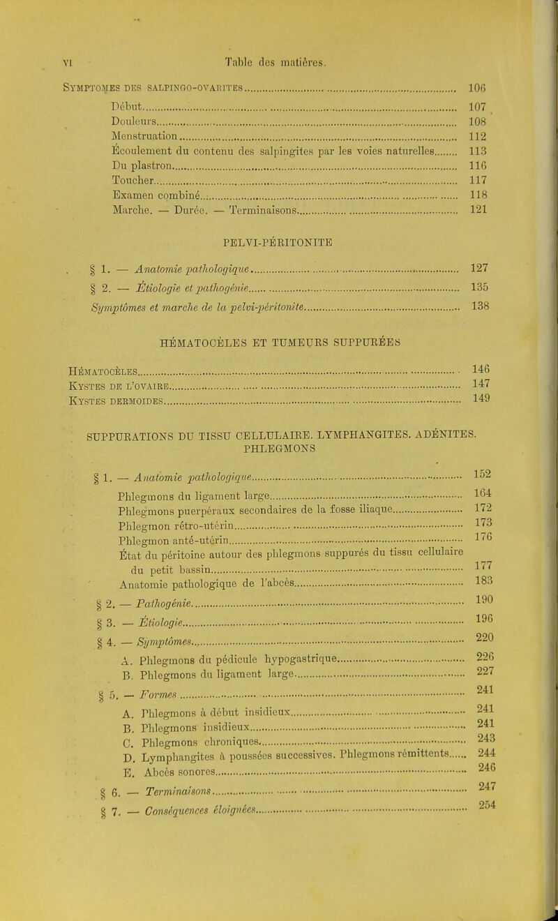 Symptômes des sALPiNao-ovAuiTEs 106 Début 107 Douleurs 108 Menstruation 112 Écoulement du contenu des salpingites par les voies naturelles 113 Du plastron 116 Toucher 117 Examen combiné..; 118 Marche. — Durée. — Terminaisons 121 PELVI-PÉKITONITE I 1. — Anatomie pathologique 127 % 2. — Étiologie et j^atliogénie 135 Symptômes et marche de la pelvi-péritonite 138 HÉMATOOÈLES ET TUMEURS SUPPURÉES hématocbles 146 Kystes de l'ovaire 147 Kystes debmoides 149 SUPPURATIONS DU TISSU CELLULAIRE. LYMPHANGITES. ADÉNITES. PHLEGMONS § 1. — Anatomie pathologique 152 Phlegmons du ligament large 164 Phlegmons puerpéraux secondaires de la fosse iliaque 172 Phlegmon rétro-utérin 1^^ Phlegmon an té-utérin , l'^*^ État du péritoine autour des phlegmons suppurés du tissu cellulaire 1 77 du petit bassm ^ ' ' Anatomie pathologique de l'abcès 183 I 2. — Pathogénie 1^^ § 3. — Étiologie 1^6 § 4. — Symptômes.., A. Phlegmons du pédicule hypogastrique 226 B. Phlegmons du ligament large 227 24-1 I 5. — Formes A. Phlegmons à début insidieux 241 B. Phlegmons insidieux 241 C. Phlegmons chroniques • 243 D. Lymphangites à poussées successives. Phlegmons rémittents 244 • . E. Abcès sonores 246 ^ . . 247 I 6. — Terminaisons I 7. _ Conséquences éloignées 254