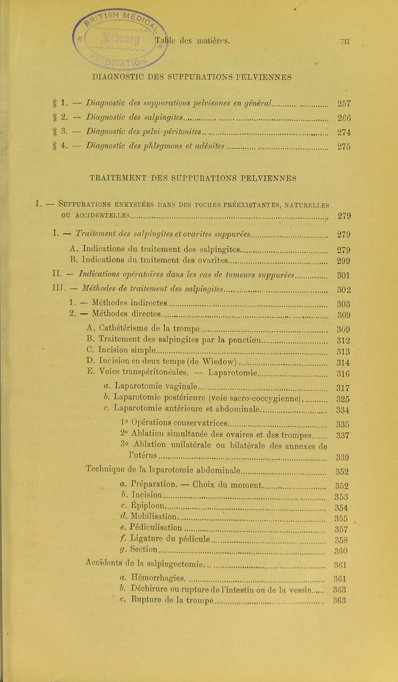 DIAGNOSTIC DES SUPPUKATIONS PELVIENNES § 1. — Diagnostic des supjnirations iielviennes en général 257 § 2. — Diagnostic des salpingites 266 § 3. — Diagnostic des pelvi-péritonites 274 § 4. — Diagnostic des plilegmons et adénites. 275 TRAITEMENT DES SUPPURATIONS PELVIENNES I. — Suppurations enkystées dans des poches préexistantes, naturelles ou ACCIDENTELLES 279 I. — Traitement des salpingites et ovarites suppurées 279 A. Indications du traitement des salpingites 279 B. Indications du traitement des ovarites 299 II. — Indications opératoires dans les cas de tumeurs suppurées 301 Iir. — Méthodes de traitement des salpingites 302 1. — Méthodes indirectes 303 2. — Méthodes directes 309 A. Cathétérisme de la trompe 309 B. Traitement des salpingites par la ponction 312 G. Incision simple 313 D. Incision en deux temps (de Wiedow) 314 E. Voies transpéritonéales. — Laparotomie 316 a. Laparotomie vaginale 317 h. Laparotomie postérieure (voie sacro-coccygienne) 325 c. Laparotomie antérieure et abdominale 334 1 Opérations conservatrices 335 2» Ablation simultanée des ovaires et des trompes 337 3o Ablation unilatérale ou bilatérale des annexes de l'utérus ....^ 339 Technique de la laparotomie abdominale 352 a. Préparation. — Choix du moment 352 h. Incision 353 c. Epiploon 354 d. Mobilisation 355 e. Pédiculisation 357 /. Ligature du pédicule 358 g. Section 360 Accidents de la salpingeotomie 361 a. Hémorrhagies 361 h. Déchirure ou rupture de l'intestin ou de la vessie 363 c. Rupture de la trompe ,363