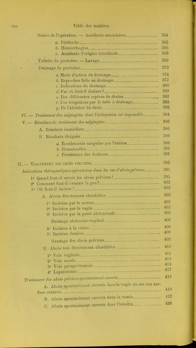 Suites de l'opération. — Accidents secondaires 304 a. Péritonite 3G5 h. Hémorrhiigies 300 c. Accidents d'origine intestinale 306 Toilette du péritoine. — Lavage 369 Drainage du péritoine 373 a. Mode d'action du drainage 374 h. Keproches faits au drainage 377 c. Indications du drainage 380 d. Par où faut-il drainer? 382 e. Des différentes espèces de drains 382 f. Des irrigations par le tube à drainage 383 g. De l'ablation du drain 383 IV. — Traitement des salpingites dont l'extirpation est impossiUe 384 V. — Résultats du traitement des salpingites 386 A. Résultats immédiats 386 P). Résultats éloignés 389 a. Écoulements sanguins par l'utérus 389 h. Héniatocèles 391 c. Persistance des douleurs 391 II. — Traitement des abcès pelviens 396 Indications thérapeutiques opératoires dans les cas d'ahcès pehiens 395 l» Quand faut-il ouvrir les abcès pelviens? 395 2° Comment faut-il évacuer le pus? 402 3» Où faut-il inciser ? 402 A. Abcès directement abordables 402 1 Incision par le rectum 402 2° Incision par le vagin 403 3° Incision par la paroi abdominale 405 Drainage abdomino-vaginal 406 4° Incision à la cuisse 408 5» Incision fessière 408 Grattage des abcès pelviens 409 B. Abcès non directement abordables 411 1° Voie vaginale 411 2° Voie sacrée 413 30 Voie parapcritonéale 41a 4° Laparotomie ^^'^ ■ Traitement des abcès pelviens spontanément ouverts 419 A. Abcès spontanément ouverts dans le vagin ou sur une sur- , 419 face cutanée B. Abcès spontanément ouverts dans la vessie C. Abcès spontanément ouverts dans l'intestin 426