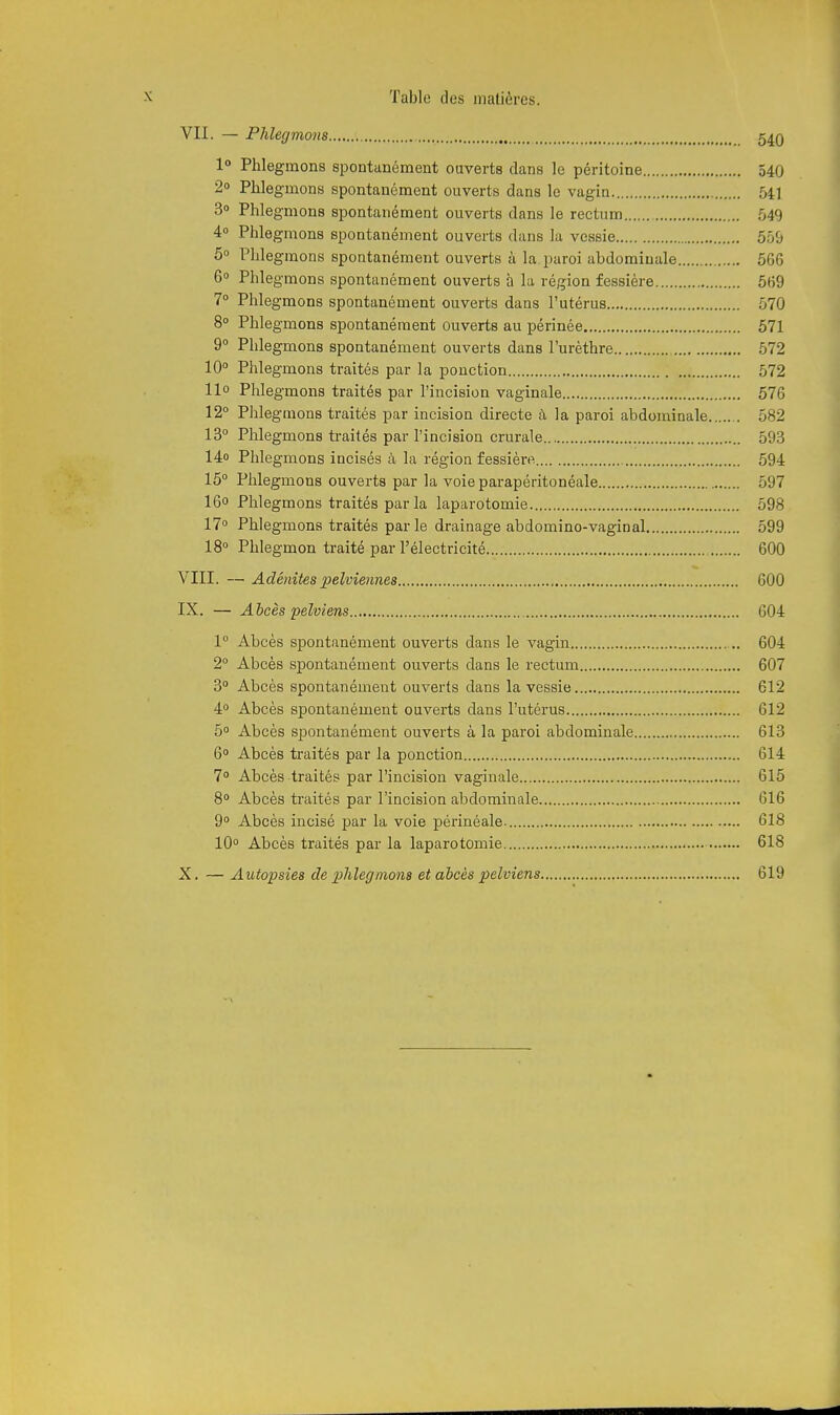 VII. — Phlegmons 5^q 1° Phlegmons spontanément ouverts dans le péritoine 540 2» Phlegmons spontanément ouverts dans le vagin 54] 3 Phlegmons spontanément ouverts dans le rectum 549 4° Phlegmons spontanément ouverts dans la vessie 559 5° Phlegmons spontanément ouverts à la paroi abdominale 5G6 6° Phlegmons spontanément ouverts à la région fessière 569 7° Phlegmons spontanément ouverts dans l'utérus 570 8° Phlegmons spontanément ouverts au périnée 571 9° Phlegmons spontanément ouverts dans l'urèthre 572 10° Phlegmons traités par la ponction 572 llo Phlegmons traités par l'incision vaginale 576 12° Phlegmons traités par incision directe à, la paroi abdominale 582 13° Phlegmons ti-aités par l'incision crurale 593 14o Phlegmons incisés à la région fessière 594 15° Phlegmons ouverts par la voie parapéritonéale 597 16o Phlegmons traités par la laparotomie 598 17° Phlegmons traités par le drainage abdomino-vaginal 599 18° Phlegmon traité par l'électricité 600 VIII. — Adénites pelviennes GOO IX. — Abcès pelviens 604 1° Abcès spontanément ouverts dans le vagin 604 2° Abcès spontanément ouverts dans le rectum 607 3° Abcès spontanément ouverts dans la vessie 612 4° Abcès spontanément ouverts dans l'utérus 612 5° Abcès spontanément ouverts à la paroi abdominale 613 6° Abcès traités par la ponction 614 7° Abcès traités par l'incision vaginale 615 8° Abcès traités par l'incision abdominale 616 9° Abcès incisé par la voie périnéale- 618 10° Abcès traités par la laparotomie 618