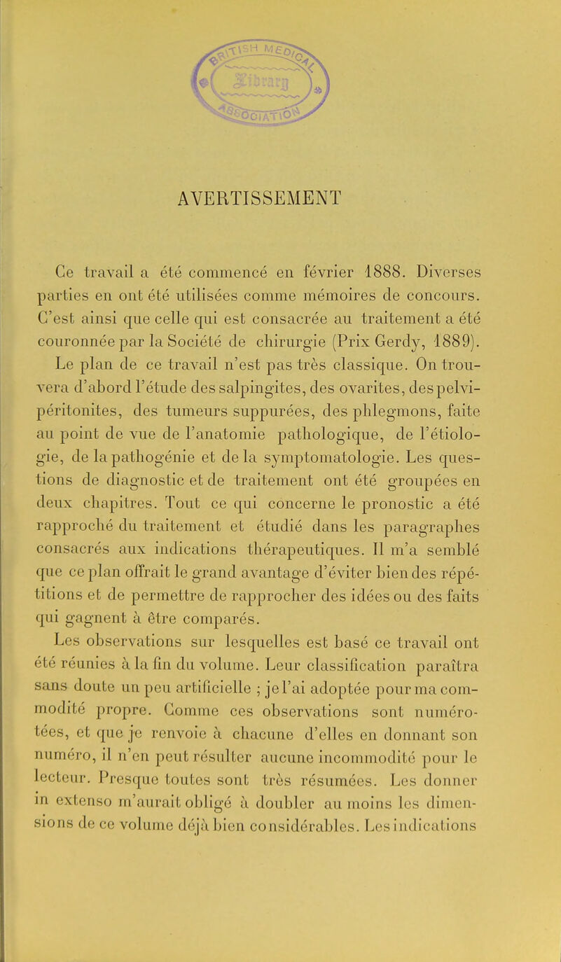 AVERTISSEMENT Ce travail a été commencé en février 1888. Diverses parties en ont été utilisées comme mémoires de concours. C'est ainsi que celle qui est consacrée au traitement a été couronnée par la Société de chirurgie (Prix Gerdy, 1889). Le plan de ce travail n'est pas très classique. On trou- vera d'abord l'étude des salpingites, des ovarites, despelvi- péritonites, des tumeurs suppurées, des phlegmons, faite au point de vue de l'anatomie pathologique, de l'étiolo- gie, de la pathogénie et delà symptomatologie. Les ques- tions de diagnostic et de traitement ont été groupées en deux chapitres. Tout ce qui concerne le pronostic a été rapproché du traitement et étudié dans les paragraphes consacrés aux indications thérapeutiques. Il m'a semblé que ce plan offrait le grand avantage d'éviter bien des répé- titions et de permettre de rapprocher des idées ou des faits qui gagnent à être comparés. Les observations sur lesquelles est basé ce travail ont été réunies à la fm du volume. Leur classification paraîtra sans doute un peu artificielle ; je l'ai adoptée pour ma com- modité propre. Gomme ces observations sont numéro- tées, et que je renvoie à chacune d'elles en donnant son numéro, il n'en peut résulter aucune incommodité pour le lecteur. Presque toutes sont très résumées. Les donner in extenso m'aurait obligé à doubler au moins les dimen- sions de ce volume déjà bien considérables. Les indications