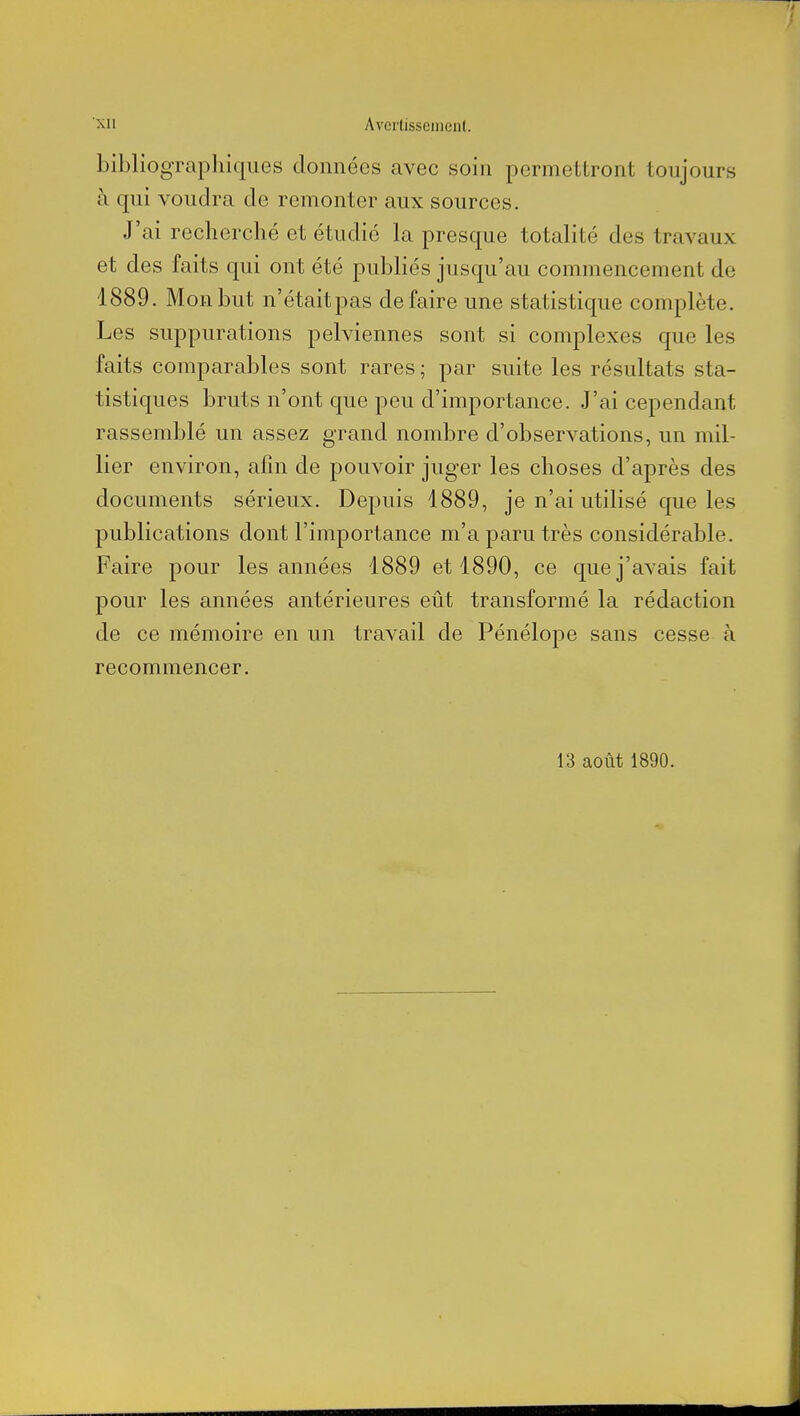 bibliographiques données avec soin permettront toujours à qui voudra de remonter aux sources. J'ai recherché et étudié la presque totalité des travaux et des faits qui ont été publiés jusqu'au commencement de 1889. Mon but n'étaitpas défaire une statistique complète. Les suppurations pelviennes sont si complexes que les faits comparables sont rares ; par suite les résultats sta- tistiques bruts n'ont que peu d'importance. J'ai cependant rassemblé un assez grand nombre d'observations, un mil- lier environ, afin de pouvoir juger les choses d'après des documents sérieux. Depuis 1889, je n'ai utilisé que les publications dont l'importance m'a paru très considérable. Faire pour les années 1889 et 1890, ce que j'avais fait pour les années antérieures eût transformé la rédaction de ce mémoire en un travail de Pénélope sans cesse à recommencer.