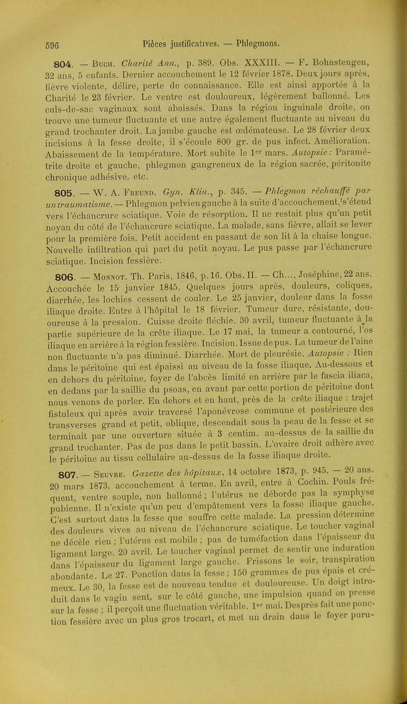 804. — BucH. Charité Ami., p. 389. Obs. XXXIII. — F. Bohnstengen, 32 ans, 5 enfants. Dernier accouchement le 12 février 1878, Deux jours après, fièvre violente, délire, perte de connaissance. Elle est ainsi apportée à la Charité le 23 février. Le ventre est douloureux, légèrement ballonné. Les culs-de-sac vaginaux sont abaissés. Dans la région inguinale droite, on trouve une tumeur fluctuante et une autre également fluctuante au niveau du grand trochanter droit. La jambe gauche est œdémateuse. Le 28 février deux incisions à la fesse droite, il s'écoule 800 gr. de pus infect. Amélioration. Abaissement de la température. Mort subite le 1 mars. Autopsie : Paramé- trite droite et gauche, phlegmon gangreneux de la région sacrée, péritonite chronique adhésive, etc. 805. — W. A. Freund. Gyn. Klin., p. 345. — Phlegmon réchauffé par uniraumatisine. —Phlegmon pelviengauche à la suite d'accouchement.'s'étend vers l'échancrure sciatique. Voie de résorption. Il ne restait plus qu'un petit noyau du côté de l'échancrure sciatique. La malade, sans fièvre, allait se lever pour la première fois. Petit accident en passant de son lit à la chaise longue. Nouvelle infiltration qui part du petit noyau. Le pus passe par l'échancrure sciatique. Incision fessière. 806. — MoNNOT. Th. Paris, 1846, p. 16. Obs. II. — Ch..., Joséphine, 22 ans. Accouchée le 15 janvier 1845. Quelques jours après, douleurs, coUques, diarrhée, les lochies cessent de couler. Le 25 janvier, douleur dans la fosse iliaque droite. Entre à l'hôpital le 18 février. Tumeur dure, résistante, dou- oureuse à la pression. Cuisse droite fléchie. 30 avril, tiimeur fluctuante à^la partie supérieure de la crête iliaque. Le 17 mai, la tumeur a contourné, l'os iliaque en arrière à la région fessière. Incision. Issue de pus. La tumeur de l'aine non fluctuante n'a pas diminué. Diarrhée. Mort de pleurésie. Autopsie : Rien dans le péritoine qui est épaissi au niveau de la fosse iliaque. Au-dessous et en dehors du péritoine, foyer de l'abcès limité en arrière par le fascia iliaca, en dedans par la saillie du psoas, en avant par cette portion de péritoine dont nous venons de parler. En dehors et en haut, près de la crête iliaque : trajet fistuleux qui après avoir traversé l'aponévrose commune et postérieure des transverses grand et petit, oblique, descendait sous la peau de la fesse et se terminait par une ouverture située à 3 centim. au-dessus de la saillie du grand trochanter. Pas de pus dans le petit bassin. L'ovaire droit adhère avec le péritoine au tissu cellulaire au-dessus de la fosse iUaque droite. 807. — Seuvre. Gazette des hôpitaux, 14 octobre 1873, p. 945. — 20 ans. 20 mars 1873, accouchement à terme. En avril, entre à Cochin. Pouls fré- quent, ventre souple, non ballonné ; l'utérus ne déborde pas la symphyse pubienne. Il n'existe qu'un peu d'empâtement vers la fosse iliaque gauche. C'est surtout dans la fesse que souffre cette malade. La pression détermine des douleurs vives au niveau de l'échancrure sciatique. Le toucher vaginal ne décèle rien ; l'utérus est mobile ; pas de tuméfaction dans l'épaisseur du ligament large. 20 avril. Le toucher vaginal permet de sentir une induration dans l'épaisseur du ligament large gauche. Frissons le soir, transpiration abondante. Le 27. Ponction dans la fesse; 150 grammes de pus épais et cré- meux Le 30 la fesse est de nouveau tendue et douloureuse. Un doigt intro- duit dans le'vagin sent, sur le côté gauche, une impulsion quand on presse sur la fesse • il perçoit une fluctuation véritable. 1 mai. Desprès fait une ponc- tion fessière avec un plus gros trocart, et met un drain dans le foyer puru-