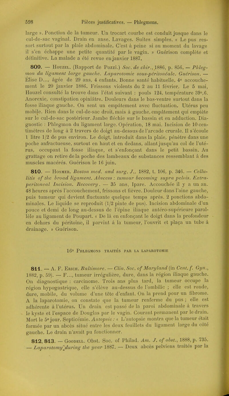 large ». Ponction de la tumeur. Un Irocarl courbe est conduit jusque dans le cul-de-sac vaginal. Drain en anse. Lavages. Suites simples. « Le pus res- sort surtout par la plaie abdominale. C'est à peine si au moment du lavage il s'en échappe une petite quantité par le vagin. » Guérison complète et définitive. La malade a été revue en janvier 1887. 809. — HouzEL. (Rapport de Pozzi.) Soc. de c/iir.,1SS6, p. 856. — P/ileg- mon du ligament large gauche. Laparotomie sous-périlonéale. Guérison. — Élise D..., âgée de 29 ans, 4 enfants. Bonne santé habituelle. 4» accouche- ment le 20 janvier 1886. Frissons violents du 2 au 11 février. Le 5 mai, Houzel consulté la trouve dans l'état suivant : pouls 124, température 39»,6. Anorexie, constipation opiniâtre. Douleurs dans le bas-ventre surtout dans la fosse iliaque gauche. On sent un empâtement avec fluctuation. Utérus peu mobile. Rien dans le cul-de-sac droit, mais à gauche, empâtement qui empiète sur le cul-de-sac postérieur. Jambe fléchie sur le bassin et en adduction. Dia- gnostic : Phlegmon du ligament lai'ge. Opération, 18 mai. Incision de 10 cen- timètres de long à 2 travers de doigt au-dessus de l'arcade crurale. Il s'écoule 1 litre 1/2 de pus environ. Le doigt, introduit dans la plaie, pénètre dans une poche anfractueuse, surtout en haut et en dedans, allant jusqu'au col de l'uté- rus, occupant la fosse iliaque, et s'enfonçant dans le petit bassin. Au grattage on retire de la poche des lambeaux de substances ressemblant à des muscles macérés. Guérison le 16 juin. 810. — HosMER. Boston med. and surg. J., 1882, t. 106, p. 346. — Cellu' litis of tlie broad ligament. Abscess : tumour becoming supra pelvis. Extra- peritoneal Incision. Recovery. — 35 ans, Ipare. Accouchée il y a un an. 48 heures après l'accouchement, frissons et fièvre. Douleur dans l'aine gauche, puis tumeur qui devient fluctuante quelque temps après. 2 ponctions abdo- minales. Le liquide se reproduit (1/2 pinte de pus). Incision abdominale d'un pouce et demi de long au-dessus de l'épine iliaque antéro-supérieure paral- lèle au ligament de Poupart. « De là en enfonçant le doigt dans la profondeur en dehors du péritoine, il parvint à la tumeur, l'ouvrit et plaça un tube à drainage. » Guérison. 16° Phlegmons traités par la laparotomie 811. — A. F. Erich. Baltimore. — Clin. Soc. of Maryland (in Cent. f. Gyn., 1882, p. 59). — F..., tumeur irrégulière, dure, dans la région iliaque gauche. On diagnostique : carcinome. Trois ans plus tard, la tumeur occupe la région hypogastrique, elle s'élève au-dessus de l'ombilic ; elle est ronde, dure, mobile, du volume d'une tôte d'enfant. On la prend pour un fibrome. A la laparotomie, on constate que la tumeur renferme du pus ; elle est adhérente à l'utérus. Un drain est passé de la paroi abdominale à travers le kyste et l'espace de Douglas par le vagin. Gourant permanent par le drain. Mort le 5«jour. Septicémie. Autopsie: « L'aulopsie montra (lue la tumeur était formée par un abcès situé entre les deux feuillets du ligament large du côté gauche. Le drain n'avait pu fonctionner. 812,813. — GooDELL. Obst. Soc. of Philad. Am. J. of obst., 1888, p. 735. — Laparotomxjlduring t/ie year 1887. — Deux abcès pelviens traités par la