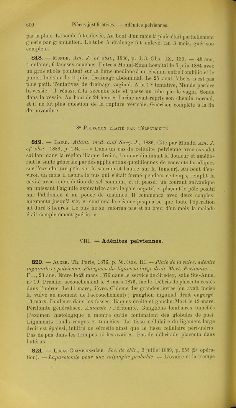 parla plaie. La sonde fut enlevée. Au bout d'un mois la plaie était partiellement guérie par granulation. Le tube à drainage l'ut enlevé. En 3 mois, guérison complète. 818. — MuNDE. Am. J. of ohst., 188G, p. 113. Obs. IX, 130. — 48 ans, 4 enfants, 6 fausses couches. Entre à Mount-Sinaï hospital le 7 juin 1884 avec un gros abcès pointant sur la ligne médiane à mi-chemin entre l'ombilic et le pubis. Incision le 11 juin. Drainage abdominal. Le 25 août l'abcès n'est pas plus petit. Tentatives de drainage vaginal. A la l- tentative, Munde perfore la vessie ; il réussit à la seconde fois et passe un tube par le vagin. Sonde dans la vessie. Au bout de 24 heures l'urine avait repris son chemin normal, et il ne fut plus question de la rupture vésicale. Guérison complète à la fin de novembre. 18° Phlegmon traité par l'électricité 819. — Baird. Allant, med. and Surg. J., 1886. Cité par Munde. Am. J. of. obst., 1886, p. 124. — « Dans un cas de cellulite pelvienne avec exsudât saillant dans la région iliaque droite, l'auteur diminuait la douleur et amélio- rait la santé générale par des applications quotidiennes de courants faradiques sur l'exsudat (un pôle sur le sacrum et l'autre sur la tumeur). Au bout d'en- viron un mois il aspira le pus qui s'était formé pendant ce temps, remplit la cavité avec une solution de sel commun, et fit passer un courant galvanique en unissant l'aiguille aspiratrice avec le pôle négatif, et plaçant le pôle positif sur l'abdomen â un pouce de distance. Il commença avec deux couples, augmenta jusqu'à six, et continua la séance jusqu'à ce que toute l'opération ait duré 3 heures. Le pus ne se reforma pas et au bout d'un mois la malade était complètement guérie. » VIII. — Adénites pelviennes. 820. — Auger. Th. Paris, 1876, p. 58. Obs. III. — Plaie de la vulve, adénite inguinale et pelvienne. PJilegnion du ligament large droit. Mort. Péritonite.— F..., 23 ans. Entre le 28 mars 1876 dans le service de Siredey, salle Ste-Anne, no 19. Premier accouchement le 8 mars 1876, facile. Débris de placenta restés dans l'utérus. Le 11 mars, fièvre. Œdème des grandes lèvres (on avait incisé la vulve au moment de l'accouchement) ; ganglion inguinal droit engorgé. 13 mars. Douleurs dans les fosses iliaques droite et gauche. Mort le 19 mai's. Péritonite généralisée. Autopsie : Péritonite. Ganglions lombaires tuméfiés (l'examen histologique a montré qu'ils contenaient des globules de pus). Ligaments ronds rouges et tuméfiés. Le tissu cellulaire du ligament large droit est épaissi, infiltré de sérosité ainsi que le tissu cellulaire péri-utérin. Pas de pus dans les trompes ni les ovaires. Pas de débris de placenta dans l'utérus, 821. — LucAS-CnAMPiONNiiînE. Soc. de cliir., 3 juillet 1889, p. 555 (2 opéra- tion). — Laparotomie pour une salpingite probable. — L'ovaire et la trompe