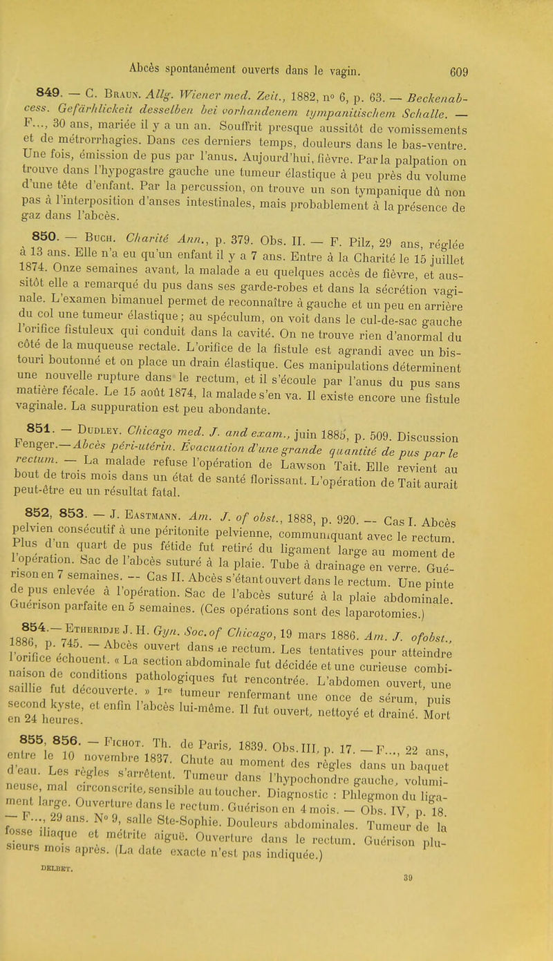 849. — G. Braun. Allg. Wiener med. Zeil., 1882, n» 6, p. 63. — Beckenab- cess. Gefàrhlickeit desselben bei vorhandenem tympanidschem Schalle. — F..., 30 ans, mariée il y a un an. Souffrit presque aussitôt de vomissements et de métrorrhagies. Dans ces derniers temps, douleurs dans le bas-ventre Une fois, émission de pus par l'anus. Aujourd'hui, fièvre. Parla palpation on trouve dans l'hypogastre gauche une tumeur élastique à peu près du volume d'une tête d'enfant. Par la percussion, on trouve un son tympanique dû non pas a l'mterposition d'anses intestinales, mais probablement à la présence de gaz dans l'abcès. ' fc?°' ^^'^ P- O'^^- - F- Pilz, 29 ans, réglée a 13 ans. Elle n a eu qu'un enfant il y a 7 ans. Entre à la Charité le 16 juillet 1874. Onze semâmes avant, la malade a eu quelques accès de fièvre et aus- sitôt elle a remarqué du pus dans ses garde-robes et dans la sécrétion vagi- nale. L'examen bimanuel permet de reconnaître à gauche et un peu en arrière du col une tumeur élastique; au spéculum, on voit dans le cul-de-sac gauche 1 orifice fistuleux qui conduit dans la cavité. On ne trouve rien d'anormal du cote de la muqueuse rectale. L'orifice de la fistule est agrandi avec un bis- touri boutonné et on place un drain élastique. Ces manipulations déterminent une nouvelle rupture dans le rectum, et il s'écoule par l'anus du pus sans matière fecale. Le 15 août 1874, la malade s'en va. II existe encore une fistule vaginale. La suppuration est peu abondante. 851. - DuDLEY. Chicago med. J. andexam.. juin 1885', p. 509. Discussion Fenger.-^^ces péri-utéria. Evacuation d'une grande quantité de pus par le recmm. - La malade refuse l'opération de Lawson Tait. Elle revient au bout de trois mois dans un état de santé florissant. L'opération de Tait aurait peut-être eu un résultat fatal. 852, 853. - J. Eastmann. Am. J. of obst., 1888, p. 920. - Cas I Abcès pelvien consécutif à une péritonite pelvienne, communiquant avec le rectum Plus d un quart de pus fétide fut retiré du ligament large au moment dé 1 opération. Sac de l'abcès suturé à la plaie. Tube à drainage en verrrOué- rison en 7 semaines - Cas II. Abcès s'étant ouvert dans le rectum. Une pinte de pus enlevée a 1 opération. Sac de l'abcès suturé à la plaie abdominale Guenson parfaite en 5 semaines. (Ces opérations sont des laparotomies.)  Si' t T t^^^'-^tives pour atteindre 1 orifice échouent. « La section abdominale fut décidée et une curieuse combT na^on de conditions pathologiques fut rencontrée. L'abdomen ouvert une saillie ut découverte >, Iro tumeur renfermant une once de sérum nul :r24 heu'rt: ^  '^'^  «^^^'^^ ^raré'. 855 856. - FicHOT. Th. de Paris, 1839. Obs.IIL p 17 -F 22 ans entre le 10 novembre 1837. Chute au moment des règles dans'^'n baquei d eau. Le.s règles s'arrêtent. Tumeur dans l'iiypochondre gauche voZl neuse mal circonscrite, sensible au toucher. Diagnostic : Phlgmon d^l g.- ment large. Ouverture dans le rectum. Guérison en 4 mois. - Obs.Tv p ^8 -F... 29 ans. 9, salle Ste-Sophie. Douleurs abdominales. Tumeur de la 1 eu'rs .f^^^-'^'-^ '^'^^ GuérisJii .1 ! sieurs mois après. (La date exacte n'est pas indiquée.) DBLBKT. 30