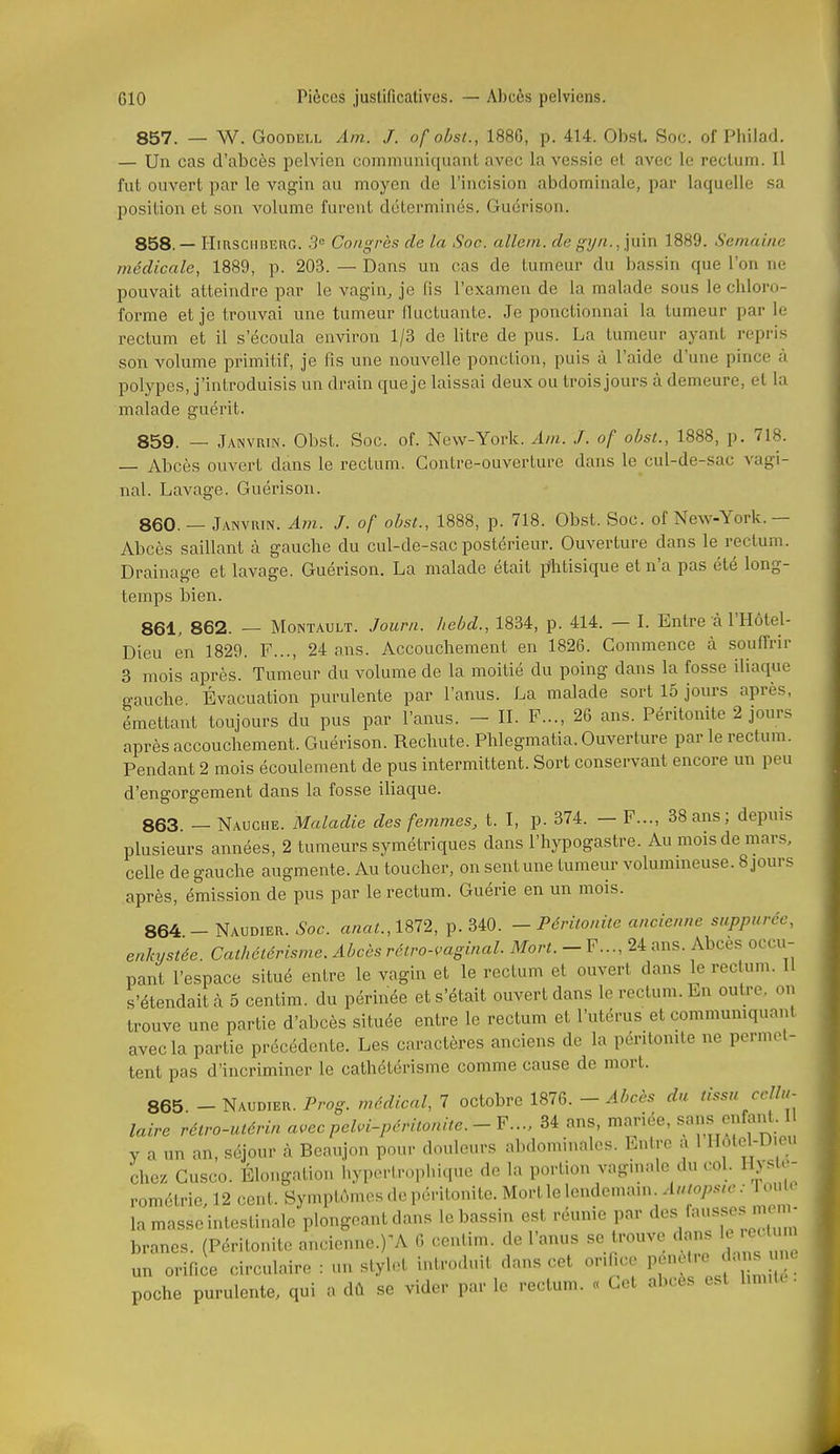 857. _ W. GooDELL Am. J. of obst., 1886, p. 414. Obst. Soc. of Pbilad. — Un cas d'abcès pelvien communiquant avec la vessie et avec le rectum. Il fut ouvert par le vagin au moyen do l'incision abdominale, par laquelle sa position et son volume furent déterminés. Guérison. 858. — HiRSGHBERG. 3° Coiigrès de la Soc. allem. de grjn.,]\x\n 1889. Semaine médicale, 1889, p. 203. — Dans un cas de tumeur du bassin que l'on ne pouvait atteindre par le vagin, je (is l'examen de la malade sous le chloro- forme et je trouvai une tumeur fluctuante. Je ponctionnai la tumeur par le rectum et il s'écoula environ 1/3 de litre de pus. La tumeur ayant repris son volume primitif, je fis une nouvelle ponction, puis à l'aide d'une pince à polypes, j'introduisis un drain que je laissai deux ou trois jours à demeure, et la malade guérit. 859. — Janvrin. Obst. Soc. of. New-York. Ain. J. of oùsl., 1888, p. 718. Abcès ouvert dans le rectum. Contre-ouverture dans le cul-de-sac vagi- nal. Lavage. Guérison. 860. — Janvuin. Am. J. of ohsi., 1888, p. 718. Obst. Soc. of New-York.— Abcès saillant à gauche du cul-de-sac postérieur. Ouverture dans le rectum. Drainage et lavage. Guérison. La malade était phtisique et n'a pas été long- temps bien. 861. 862. — MoNTAULT. Journ. hebd., 1834, p. 414. — I. Entre cà l'Hôtel- Dieu en 1829. F..., 24 ans. Accouchement en 1826. Commence à souffrir 3 mois après. Tumeur du volume de la moitié du poing dans la fosse iliaque gauche Évacuation purulente par l'anus. La malade sort 15 jours après, émettant toujours du pus par l'anus. - II. F..., 26 ans. Péritonite 2 jours après accouchement. Guérison. Rechute. Phlegmatia. Ouverture par le rectum. Pendant 2 mois écoulement de pus intermittent. Sort conservant encore un peu d'engorgement dans la fosse iliaque. 863. - Nauche. Maladie des femmes, t. I, p. 374. - F..., 38 ans; depuis plusieurs années, 2 tumeurs symétriques dans l'hypogastre. Au mois de mars, celle de gauche augmente. Au toucher, on sent une tumeur volummeuse. 8 jours après, émission de pus par le rectum. Guérie en un mois. 864 - Naudier. Soc. anat.,im, p. 340. - Péritonite ancienne suppuréc, enkystée. Cathélérisme. Abcès rétro-vaginal. Mort. - F..., 24 ans. Abcès occu- pant l'espace situé entre le vagin et le rectum et ouvert dans le rectum, if s'étendait à 5 centim. du périnée et s'était ouvert dans le rectum. En outre, on trouve une partie d'abcès située entre le rectum et l'utérus et commumquant avec la partie précédente. Les caractères anciens de la péritonite ne permet- tent pas d'incriminer le cathétérisme comme cause de mort. 865. Naudier. Prog. médical, 7 octobre 1876. - Abcès du tissu cellu- laire rétro-utérin avecpeM-péritonite.-¥..., 34 ans, mariée, ««^ ^fj'^t y a un an, séjour à Beaujon pour douleurs abdominales. Entre a 1 Hôlel-D eu chez Cusco. Élongation hyperlrophiquo do la portion vaginale du col. Hyslo- rométrie, 12 cent. Symptômes «le péritonite. Mort le lendcuuun^ Aut<>psw: Toulo la masse intestinale plongeant dans le bassin est réunie par des fausse mem^^ branes. (Péritonite ancienne.)'A 6 cenlim. de l'anus se trouve dans le e^^^^^^^^^ un orifice circulaire : un stylet introduit dans cet orifice P'^^^ ^1^ *: poche purulente, qui a dû se vider par le rectum. « Cet abcès est limite .