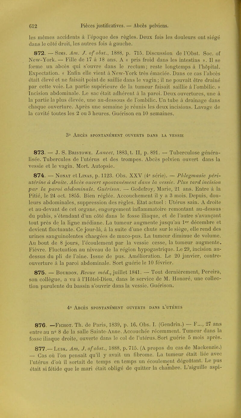 les mômes accidents à l'époque des règles. Deux fois les douleurs ont siégé dans le côté droit, les autres fois à gauche. 872. — SiMs. Am. J. of ohsi., 1888, p. 715. Discussion de l'Obst. Soc. of New-York. — Fille de 17 à 18 ans. A « pris froid dans les intestins ». Il se forme un abcès qui s'ouvre dans le rectum; reste longtemps à l'hôpital. Expectation. « Enfin elle vient à New-York très émaciée. Dans ce cas l'abcès était élevé et ne faisait point de saillie dans le vagin; il ne pouvait être drainé par cette voie. La partie supérieure de la tumeur faisait saillie à l'ombilic. » Incision abdominale. Le sac était adhérent à la paroi. Deux ouvertures, une à la partie la plus élevée, une au-dessous de l'ombilic. Un tube à drainage dans chaque ouverture. Après une semaine je réunis les deux incisions. Lavage de la cavité toutes les 2 ou 3 heures. Guérison en 10 semaines. 3° Abcès spontanéaient ouverts dans la vessie 873. — J. S. Bristowe. Lancet, 1883, t. II, p. 891. — Tuberculose généra- lisée. Tubercules de l'utérus et des trompes. Abcès pelvien ouvert dans la vessie et le vagin. Mort. Autopsie. 874. — NoNAT etLiNAS, p. 1123. Obs. XXV (4« série). — Phlegmasie péri- utérine à droite. Abcès ouvert spontanément clans la vessie. Plus tard incision par la paroi abdominale. Guérison. — Godefroy, Marie, 21 ans. Entre à la Pitié, le 24 oct. 1855. Bien réglée. Accouchement il y a 3 mois. Depuis, dou- leurs abdominales, suppression des règles. Etat actuel : Utérus sain. A dioite et au-devant de cet organe, engorgement inflammatoire remontant au-dessus du pubis, s'étendant d'un côté dans le fosse iliaque, et de l'autre s'avançant tout près de la ligne médiane. La tumeur augmente jusqu'au 1<^' décembre et devient fluctuante. Ce jour-là, à la suite d'une chute sur le siège, elle rend des urines sanguinolentes chargées de muco-pus. La tumeur diminue de volume. Au bout de 8 jours, l'écoulement par la vessie cesse, la tumeur augmente. Fièvre. Fluctuation au niveau de la région hypogastrique. Le 29, incision au- dessus du pli de l'aine. Issue de pus. AméHoration. Le 20 janvier, contre- ouverture à la paroi abdominale. Sort guérie le 10 février. 875. — Bourdon. Revue met^., juillet 1841. — Tout dernièrement, Pereira, son collègue, a vu à l'Hôtel-Dieu, dans le service de M. Honoré, une collec- tion purulente du bassin s'ouvrir dans la vessie. Guérison. 4° Abcès spontanément ouverts dans l'utérus 876. —FicHOT. Th. de Paris, 1839, p. 16. Obs. I. (Gendrin.) — F..., 27 ans entre au n° 8 de la salle Sainte-Anne. Accouchée récemment. Tumeur dans la fosse iliaque droite, ouverte dans le col de l'utérus. Sort guérie 5 mois après. 877. —LusK. Am. J. ofobst., 1888, p. 715. (A propos du cas de Mackenzie.) — Cas où l'on pensait qu'il y avait un fibrome. La tumeur était liée avec l'utérus d'où il sortait de temps en temps un écoulement dégoûtant. Le pus était si fétide que le mari était obligé de quitter la chambre. L'aiguille aspi-