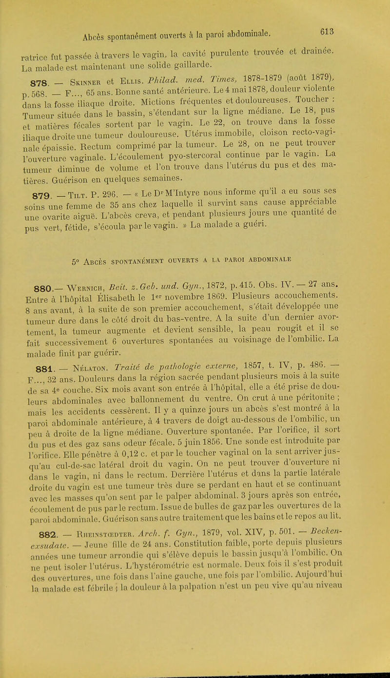 ralrice fut passée à travers le vagin, la cavité purulente trouvée et drainée. La malade est maintenant une solide gaillarde. 878 - Skinner et Ell.s. Philad. med. Times, 1878-1879 (août 1879), p 568 — F .., 65 ans. Bonne santé antérieure. Le4 mai 1878, douleur violente dans la fosse iliaque droite. Mictions fréquentes et douloureuses. Toucher : Tumeur située dans le bassin, s'étendant sur la ligne médiane. Le 18 pus et matières fécales sortent par le vagin. Le 22, on trouve dans la fosse iliacme droite une tumeur douloureuse. Utérus immobile, cloison recto-vagi- nale épaissie. Rectum comprimé pai'la tumeur. Le 28, on ne peut trouver l'ouverture vaginale. L'écoulement pyo-stercoral continue par le vagin. La tumeur diminue de volume et l'on trouve dans l'utérus du pus et des ma- tières. Guérison en quelques semaines. 879 _ Tilt. P. 296. — « Le D^M'Iiityre nous informe qu'il a eu sous ses soins une femme de 35 ans chez laquelle il survint sans cause appréciable une ovarite aiguë. L'abcès creva, et pendant plusieurs jours une quantité de pus vert, fétide, s'écoula par le vagin. » La malade a guéri. 5° Abcès spontanément ouverts a la paroi abdominale 880. - Wernich, Beit. z.Geb. und. Gyn., 1872, p. 415. Obs. IV. - 27 ans. Entre à l'hôpital Elisabeth le 1 novembre 1869. Plusieurs accouchements. 8 ans avant, à la suite de son premier accouchement, s'était développée une tumeur dure dans le côté droit du bas-ventre. A la suite d'un dernier avor- tement, la tumeur augmente et devient sensible, la peau rougit et il se fait successivement 6 ouvertures spontanées au voisinage de l'ombilic. La malade finit par guérir. 881. — Nélaton. Traité de pathologie externe, 1857, t. IV, p. 486. — F..., 32 ans. Douleurs dans la région sacrée pendant plusieurs mois à la suite de s'a 4« couche. Six mois avant son entrée à l'hôpital, elle a été prise de dou- leurs abdominales avec ballonnement du ventre. On crut à une péritonite ; mais les accidents cessèrent. Il y a quinze jours un abcès s'est montré à la paroi abdominale antérieure, à 4 travers de doigt au-dessous de l'ombilic, un peu à droite de la ligne médiane. Ouverture spontanée. Par l'orifice, il sort du pus et des gaz sans odeur fécale. 5 juin 1856. Une sonde est introduite par l'orifice. Elle pénètre cà 0,12 c. et par le toucher vaginal on la sent arriver jus- qu'au cul-de-sac latéral droit du vagin. On ne peut trouver d'ouverture ni dans le vagin, ni dans le rectum. Derrière l'utérus et dans la partie latérale droite du vagin est une tumeur très dure se perdant en haut et se continuant avec les masses qu'on sent par le palper abdominal. 3 jours après son entrée, écoulement de pus par le rectum. Issue de bulles de gaz par les ouvertures de la paroi abdominale. Guérison sans autre traitement que les bains et le repos au lit. 882. — Rheinstœdter. Ârc/i. f. Gyn., 1879, vol. XIV, p. 501. — Becken- e.rsudate. — Jeune fille de 24 ans. Constitution faible, porte depuis plusieurs années une tumeur arrondie qui s'élève depuis le bassin jusqu'à l'ombilic. On ne peut isoler l'utérus. L'hystérométrie est normale. Deux fois il s'est produit des ouvertures, une fois dans l'aine gauche, une fois par l'ombilic. Aujourd'hui la malade est fébrile ; la douleur à la palpalion n'est un peu vive qu'au niveau