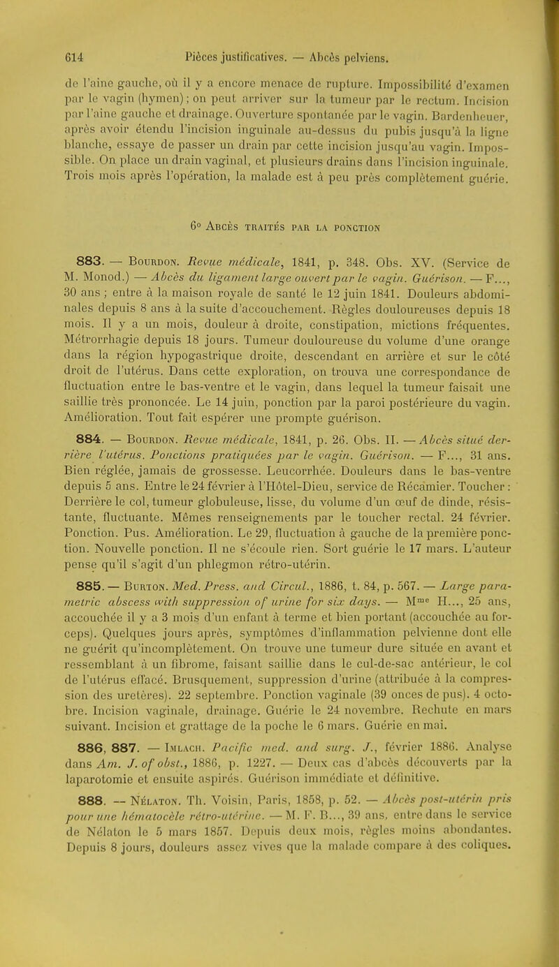 do l'aine gauche, où il y a encore menace de rupture. Impos.sibilité d'examen par le vag-in (hymen); on peut arriver sur la tumeur par le rectum. Incision par l'aine gauche et drainage. Ouverture spontanée par le vagin. Bardenheuer, après avoir étendu l'incision inguinale au-dessus du pubis jusqu'à la ligne blanche, essaye de passer un drain par cette incision jusqu'au vagin. Impos- sible. On place un drain vaginal, et plusieurs drains dans l'incision inguinale. Trois mois après l'opération, la malade est à peu près complètement guérie. 6° Abcès traités par la ponction 883. — Bourdon. Revue médicale, 1841, p. 348. Obs. XV. (Service de M. Monod.) — Abcès du ligament large ouvert parle vagin. Guérison. —F..., 30 ans ; entre à la maison royale de santé le 12 juin 1841. Douleurs abdomi- nales depuis 8 ans à la suite d'accouchement. Règles douloureuses depuis 18 mois. Il y a un mois, douleur à droite, constipation, mictions fréquentes. Métrorrhagie depuis 18 jours. Tumeur douloureuse du volume d'une orange dans la région hypogastrique droite, descendant en arrière et sur le côté droit de l'utérus. Dans cette exploration, on trouva une correspondance de fluctuation entre le bas-ventre et le vagin, dans lequel la tumeur faisait une saillie très prononcée. Le 14 juin, ponction par la paroi postérieure du vagin. Amélioration. Tout fait espérer une prompte guérison. 884. — Bourdon. Bévue médicale, 1841, p. 26. Obs. II. —Abcès situé der- rière l'utérus. Ponctions pratiquées par le vagin. Guérison. — F..., 31 ans. Bien réglée, jamais de grossesse. Leucorrhée. Douleurs dans le bas-ventre depuis 5 ans. Entre le 24 février à ITIôtel-Dieu, service de Récamier. Toucher : Derrière le col, tumeur globuleuse, lisse, du volume d'un œuf de dinde, résis- tante, fluctuante. Mêmes renseignements par le toucher rectal. 24 février. Ponction. Pus. Amélioration. Le 29, fluctuation à gauche de la première ponc- tion. Nouvelle ponction. Il ne s'écoule rien. Sort guérie le 17 mars. L'auteur pense qu'il s'agit d'un phlegmon rétro-utérin. 885. — BuRTON. Med. Press, and Circul., 1886, t. 84, p. 567. — Large para- metric abscess witJi suppression of urine for six days. — M'^ H..., 25 ans, accouchée il y a 3 mois d'un enfant à terme et bien poi'tant (accouchée au for- ceps). Quelques jours après, symptômes d'inflammation pelvienne dont elle ne guérit qu'incomplètement. On trouve une tumeur dure située en avant et ressemblant à un fibrome, faisant saillie dans le cul-de-sac antérieur, le col de l'utérus effacé. Brusquement, suppression d'urine (attribuée à la compres- sion des uretères). 22 septembre. Ponction vaginale (39 onces de pus). 4 octo- bre. Incision vaginale, drainage. Guérie le 24 novembre. Rechute en mars suivant. Incision et grattage de la poche le 6 mars. Guérie en mai. 886. 887. — Imlach. Pacific med. and surg. /., février 1886. Analyse dans Am. J.ofobst., 1886, p. 1227. — Deux cas d'abcès découverts par la laparotomie et ensuite aspirés. Guérison immédiate et définitive. 888. —- Nélaton. Th. Voisin, Paris, 1858, p. 52. — Abcès post-utérin pris pour une liématocèle rétro-utérine. — M. F. B..., 39 ans, entre dans le service de Nélaton le 5 mars 1857. Depuis deux mois, règles moins abondantes. Depuis 8 jours, douleurs assez vives que la malade compare à des coliques.