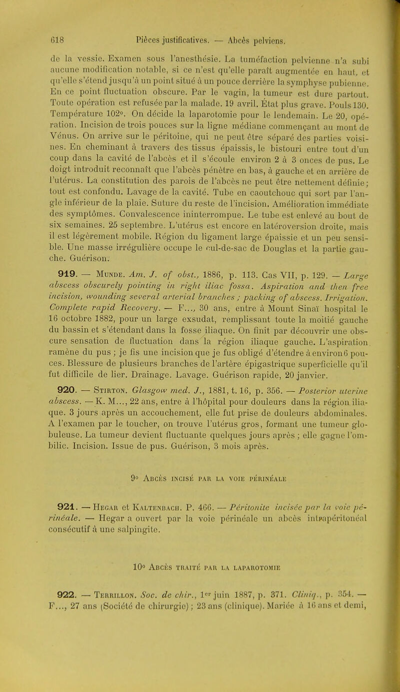 de la vessie. Examen sous l'anesthésie. La Uiméfaction pelvienne n'a subi aucune modification notable, si ce n'est qu'elle paraît augmentée en haut, et qu'elle s'étend jusqu'à un point situé à un pouce derrière la .symphj'se pubienne. En ce point fluctuation obscure. Par le vagin, la tumeur est dure partout. Toute opération est refusée par la malade. 19 avril. État plus grave. Pouls 130. Température 102°. On décide la laparotomie pour le lendemain. Le 20, opé- ration. Incision de trois pouces sur la ligne médiane commençant au mont de Vénus. On arrive sur le péritoine, qui ne peut être séparé des parties voi.si- nes. En cheminant à travers des tissus épaissis, le bistouri entre tout d'un coup dans la cavité de l'abcès et il s'écoule environ 2 à 3 onces de pus. Le doigt introduit reconnaît que l'abcès pénètre en bas, à gauche et en arrière de l'utérus. La constitution des parois de l'abcès ne peut être nettement définie; tout est confondu. Lavage de la cavité. Tube en caoutchouc qui sort par l'an- gle inférieur de la plaie. Suture du reste de l'incision. Amélioration immédiate des symptômes. Convalescence ininterrompue. Le tube est enlevé au bout de six semaines. 25 septembre. L'utérus est encore en latéroversion droite, mais il est légèrement mobile. Région du ligament large épaissie et un peu sensi- ble. Une masse irrégulière occupe le nul-de-sac de Douglas et la partie gau- che. Guérison. 919. — MuNDE. Am. J. of obst., 1886, p. 113. Cas VIT, p. 129. — Large abscess obscurely pointing in riglit iliac fossa. Aspiration and tlien free incision, wounding several arlerial branches ; packing of abscess. Irrigation. Complète rapid Recovery. — F..., 30 ans, entre à Mount Sinaï hospital le 16 octobre 1882, pour un large exsudât, remplissant toute la moitié gauche du bassin et s'étendant dans la fosse iliaque. On finit par découvrir une obs- cure sensation de fluctuation dans la région iliaque gauche. L'aspiration, ramène du pus ; je fis une incision que je fus obligé d'étendre à environ6 pou- ces. Blessure de plusieurs branches de l'artère épigastrique superficielle qu'il fut difïîcile de lier. Drainage. Lavage. Guérison rapide, 20 janvier. 920. — Stirton. Glas gow med. J., 1881, t. 16, p. 356. — Posterior utérine abscess. — K. M..., 22 ans, entre à l'hôpital pour douleurs dans la région ilia- que. 3 jours après un accouchement, elle fut prise de douleurs abdominales. A l'examen par le toucher, on trouve l'utérus gros, foi'mant une tumeur glo- buleuse. La tumeur devient fluctuante quelques jours après ; elle gagne l'om- bilic. Incision. Issue de pus. Guéi'ison, 3 mois après. 9 Abcès incisé par la voie péuinéale 921. — Hegar et Kaltenbach. P. 466. — Péritonite incisée par la voie pé- rinéale. — Hegar a ouvert par la voie périnéale un abcès inlpapéritonéal consécutif à une salpingite. 10° Abcès traité par la laparotomie 922. — Terrillon. Soc. de cliir., 1 juin 1887, p. 371. Cliniq., p. 354. — F..., 27 ans (Société de chirurgie) ; 23 ans (clinique). Mariée à 16 ans et demi,