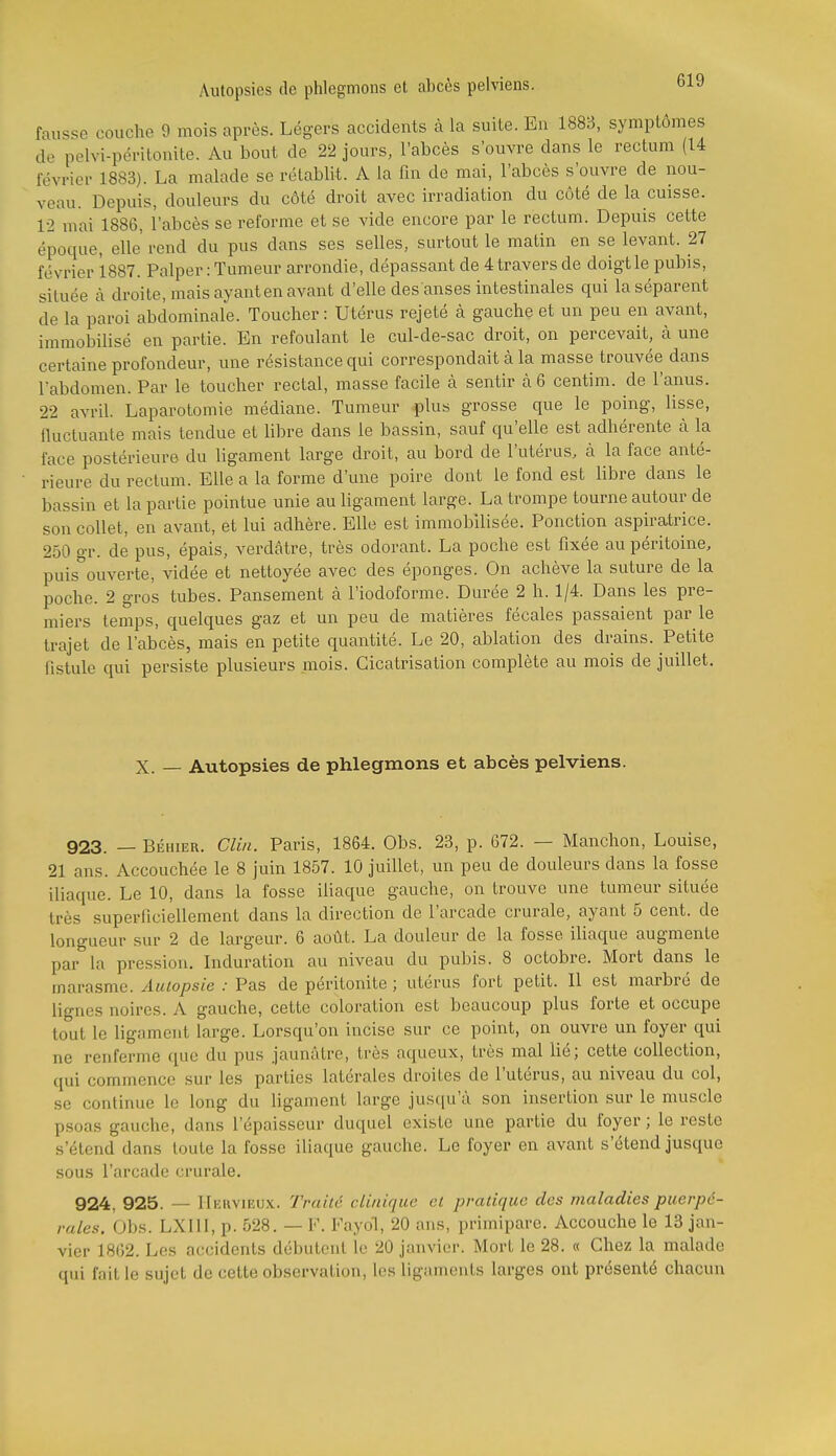 fausse couche 9 mois après. Lé-ers accidents à la suite. Eu 1888, symptômes de pclvi-péritouite. Au bout de 22 jours, l'abcès s'ouvre dans le rectum (14 février 1883). La malade se rétablit. A la fin de mai, l'abcès s'ouvre de nou- veau. Depuis, douleurs du côté droit avec irradiation du côté de la cuisse. 12 mai 1886, l'abcès se reforme et se vide encore par le rectum. Depuis celte époque, elle rend du pus dans ses selles, surtout le matin en se levant. 27 février 1887. Palper : Tumeur arrondie, dépassant de 4 travers de doigt le pubis, située à. droite, mais ayant en avant d'elle des anses intestinales qui la séparent de la paroi abdominale. Toucher : Utérus rejeté k gauche et un peu en avant, immobilisé en partie. En refoulant le cul-de-sac droit, on percevait, à une certaine profondeur, une résistance qui correspondait à la masse trouvée dans l'abdomen. Par le toucher rectal, masse facile à sentir à 6 centim. de l'anus. 22 avril. Laparotomie médiane. Tumeur plus grosse que le poing, lisse, fluctuante mais tendue et libre dans le bassin, sauf qu'elle est adhérente à la face postérieure du ligament large droit, au bord de l'utérus, à la face anté- rieure du rectum. Elle a la forme d'une poire dont le fond est libre dans le bassin et la partie pointue unie au ligament large. La trompe tourne autour de son collet, en avant, et lui adhère. Elle est immobilisée. Ponction aspiratrice. 250 gr. de pus, épais, verdâtre, très odorant. La poche est fixée au péritoine, puis ouverte, vidée et nettoyée avec des éponges. On achève la suture de la poche. 2 gros tubes. Pansement à l'iodoforme. Durée 2 h. 1/4. Dans les pre- miers temps, quelques gaz et un peu de matières fécales passaient par le trajet de l'abcès, mais en petite quantité. Le 20, ablation des drains. Petite fistule qui persiste plusieurs mois. Cicatrisation complète au mois de juillet. X. — Autopsies de phlegmons et abcès pelviens. 923. — BÉHiER. Clin. Paris, 1864. Obs. 23, p. 672. — Manchon, Louise, 21 ans. Accouchée le 8 juin 1857. 10 juillet, un peu de douleurs dans la fosse iliaque. Le 10, dans la fosse iliaque gauche, on trouve une tumeur située très superficiellement dans la direction de l'arcade crurale, ayant 5 cent, de longueur sur 2 de largeur. 6 août. La douleur de la fosse iliaque augmente par la pression. Induration au niveau du pubis. 8 octobre. Mort dans le marasme. Autopsie : Pas de péritonite ; utérus fort petit. Il est marbré de lignes noires. A gauche, cette coloration est beaucoup plus forte et occupe tout le ligament large. Lorsqu'on incise sur ce point, on ouvre un foyer qui ne renferme que du pus jaunâtre, très aqueux, très mal lié; cette collection, qui commence sur les parties latérales droites de l'utérus, au niveau du col, se continue le long du ligament large jusqu'à son insertion sur le muscle psoas gauche, dans l'épaisseur duquel existe une partie du foyer; le reste s'étend dans toute la fosse iliaque gauche. Le foyer en avant s'étend jusque sous l'arcade crurale. 924, 925. — IIervieux. Traite clinique et pratique des maladies puerpé- rales. Obs. LXllI, p. 528. — F. Fayol, 20 ans, primipare. Accouche le 13 jan- vier 1862. Les accidents débutent le 20 janvier. Mort le 28. « Chez la malade qui fait le sujet de cette observation, les ligaments larges ont présenté chacun