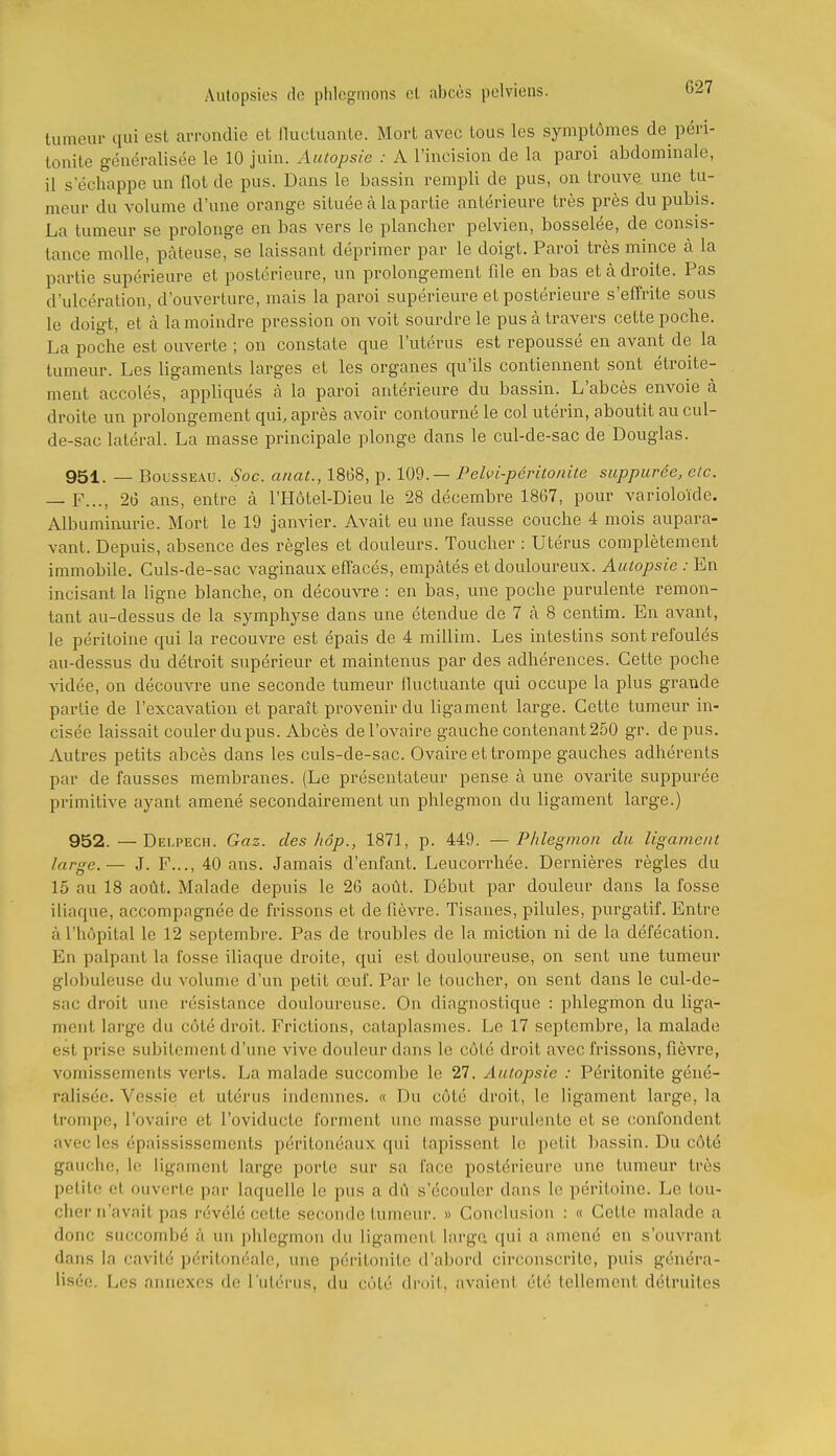 tumeur qui est arrondie et fluctuante. Mort avec tous les symptômes de péri- tonite généralisée le 10 juin. Autopsie : A l'incision de la paroi abdominale, il s'échappe un flot de pus. Dans le bassin rempli de pus, on trouve, une tu- meur du volume d'une orange située à la partie antérieure très près du pubis. La tumeur se prolonge en bas vers le plancher pelvien, bosselée, de consis- tance molle, pâteuse, se laissant déprimer par le doigt. Paroi très mince à la partie supérieure et postérieure, un prolongement file en bas et à droite. Pas d'ulcération, d'ouverture, mais la paroi supérieure et postérieure s'efi'rite sous le doigt, et à la moindre pression on voit sourdre le pus à travers cette poche. La poche est ouverte ; on constate que l'utérus est repoussé en avant de la tumeur. Les ligaments larges et les organes qu'ils contiennent sont éti'oite- ment accolés, appliqués à la paroi antérieure du bassin. L'abcès envoie à droite un prolongement qui, après avoir contourné le col utérin, aboutit au cul- de-sac latéral. La masse principale plonge dans le cul-de-sac de Douglas. 951. — BoussEAU. Soc. anat., 1868, p. lOd. — Pelfi-péritonite suppurée, etc. — F..., 26 ans, entre à l'Hôtel-Dieu le 28 décembre 1867, pour varioloïde. Albuminurie. Mort le 19 janvier. Avait eu une fausse couche 4 mois aupara- vant. Depuis, absence des règles et douleurs. Toucher : Utérus complètement immobile. Culs-de-sac vaginaux efiacés, empâtés et douloureux. Autopsie : En incisant la ligne blanche, on découvre : en bas, une poche purulente remon- tant au-dessus de la symphyse dans une étendue de 7 à 8 centim. En avant, le péritoine qui la recouvre est épais de 4 millim. Les intestins sont refoulés au-dessus du détroit supérieur et maintenus par des adhérences. Cette poche vidée, on découvre une seconde tumeur fluctuante qui occupe la plus grande partie de l'excavation et paraît provenir du ligament large. Cette tumeur in- cisée laissait couler du pus. Abcès de l'ovaire gauche contenant 250 gr. de pus. Autres petits abcès dans les culs-de-sac. Ovaire et trompe gauches adhérents par de fausses membranes. (Le présentateur pense à une ovarite suppurée primitive ayant amené secondairement un phlegmon du ligament large.) 952. —Delpech. Gaz. des hop., 1871, p. 449. —Phlegmon du ligament large.— J. F..., 40 ans. Jamais d'enfant. Leucorrhée. Dernières règles du 16 au 18 août. Malade depuis le 26 août. Début par douleur dans la fosse iliaque, accompagnée de frissons et de fièvre. Tisanes, pilules, purgatif. Entre à l'hôpital le 12 septembre. Pas de troubles de la miction ni de la défécation. En palpant la fosse iliaque droite, qui est douloureuse, on sent une tumeur globuleuse du volume d'un petit œuf. Par le toucher, on sent dans le cul-de- sac droit une résistance douloureuse. On diagnostique : phlegmon du liga- ment large du côté droit. Frictions, cataplasmes. Le 17 septembre, la malade est prise subitement d'une vive douleur dans le côté droit avec frissons, fièvre, vomissements verts. La malade succombe le 27. Autopsie : Péritonite géné- ralisée. Vessie et utérus indemnes. « Du côté droit, le ligament large, la trompe, l'ovaire et l'oviducte forment une masse purulente et se confondent avec les épaississements péritonéaux qui tapissent le petit bassin. Du côté gauche, le ligament large porte sur sa l'ace postérieure une tumeur très petite et ouverte par laquelle le pus a dû s'écouler dans le péritoine. Le tou- cher n'avait pas révélé cette seconde tumeur. » Conclusion : « Cette malade a donc succombé à un phlegmon du ligament large qui a amené en s'ouvrant dans la cavité péritonéale, une péritonite d'abord circonscrite, puis généra- lisée. Les annexes de l'utérus, du côté droit, avaient été tellement détruites