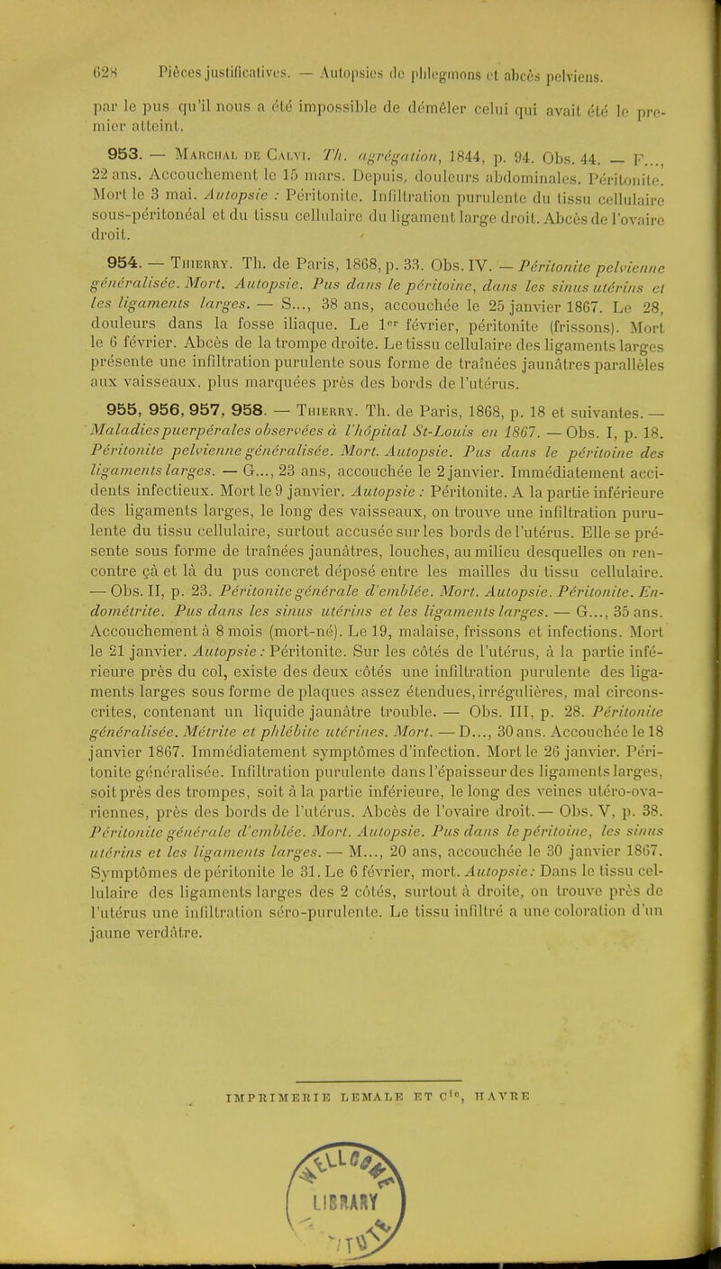 par le pus qu'il uous a éLé impossible de démêler celui qui avait été le pre- mier atteiriL. 953. — MAUCHy\L Diî Calvi. Th. (igrégaiioii, 1844, p. 94. Obs. 44. — F... 22 ans. Accouchement le 15 mars. Depuis, douleurs abdominales. Péritonite! Mort le 3 mai. Autopsie : Péritonite. Infiltration purulente du tissu cellulaire sous-péritonéal et du tissu cellulaire du ligament large droit. Abcès de l'ovaire droit. 954. — Thierry. Th. de Paris, 1868, p. 33. Obs. IV. - Périlonile pehncniie généralisée. Mort. Autopsie. Pus dans le péritoine, dans les sinus utérins et les ligaments larges. — S..., 38 ans, accouchée le 25 janvier 1867. Le 28, douleurs dans la fosse iliaque. Le 1 février, péritonite (frissons). Mort le 6 février. Abcès de la trompe droite. Le tissu cellulaire des ligaments larges présente une infiltration purulente sous forme de traînées jaunâtres parallèles aux vaisseaux, plus marquées près des bords de l'utérus. 955. 956, 957, 958. — Thierry. Th. de Paris, 1868, p. 18 et suivantes. — Maladies puerpérales observées à l'hôpital St-Louis en 1861. —Obs. I, p. 18. Péritonite pelvienne généralisée. Mort. Autopsie. Pus dans le péritoine des ligaments larges. — G..., 23 ans, accouchée le 2 janvier. Immédiatement acci- dents infectieux. Mort le 9 janvier. Autopsie : Péritonite. A la partie inférieure des ligaments larges, le long des vaisseaux, on trouve une infiltration puru- lente du tissu cellulaire, surtout accusée sur les bords de l'utérus. Elle se pré- sente sous forme de traînées jaunâtres, louches, au milieu desquelles on ren- contre çà et là du pus concret déposé entre les mailles du tissu cellulaire. — Obs. II, p. 23. Péritonite générale d'emblée. Mort. Autopsie. Péritonite. En- dométrite. Pus dans les sinus utérins et les ligaments larges. — G..., 35 ans. Accouchement à 8 mois (mort-né). Le 19, malaise, frissons et infections. Mort le 21 janvier. Autopsie: Péritonite. Sur les côtés de l'utérus, à la partie infé- rieure près du col, existe des deux côtés une infiltration purulente des liga- ments larges sous forme de plaques assez étendues, irrégulières, mal circons- crites, contenant un liquide jaunâtre trouble. — Obs. III, p. 28. Péritonite généralisée. Métrite et phlébite utérines. Mort. —D..., 30 ans. Accouchée le 18 janvier 1867. Immédiatement symptômes d'infection. Mort le 26 janvier. Péri- tonite généralisée. Infiltration purulente dans l'épaisseur des lig'aments larges, soit près des trompes, soit à la partie inférieure, le long des veines utéro-ova- riennes, près des bords de l'utérus. Abcès de l'ovaire droit.— Obs. V, p. 38. Péritonite générale d'emblée. Mort. Autopsie. Pus dans le péritoine, les sinus utérins et les ligaments larges. — M..., 20 ans, accouchée le 30 janvier 1867. Symptômes de péritonite le 31. Le 6 février, mort. Autopsie: Dans le tissu cel- lulaire des ligaments larges des 2 côtés, surtout à droite, on trouve près de l'utérus une infiltration séro-purulente. Le tissu infiltré a une coloration d'un jaune verdâtre. imphimerib lemale et c', havre